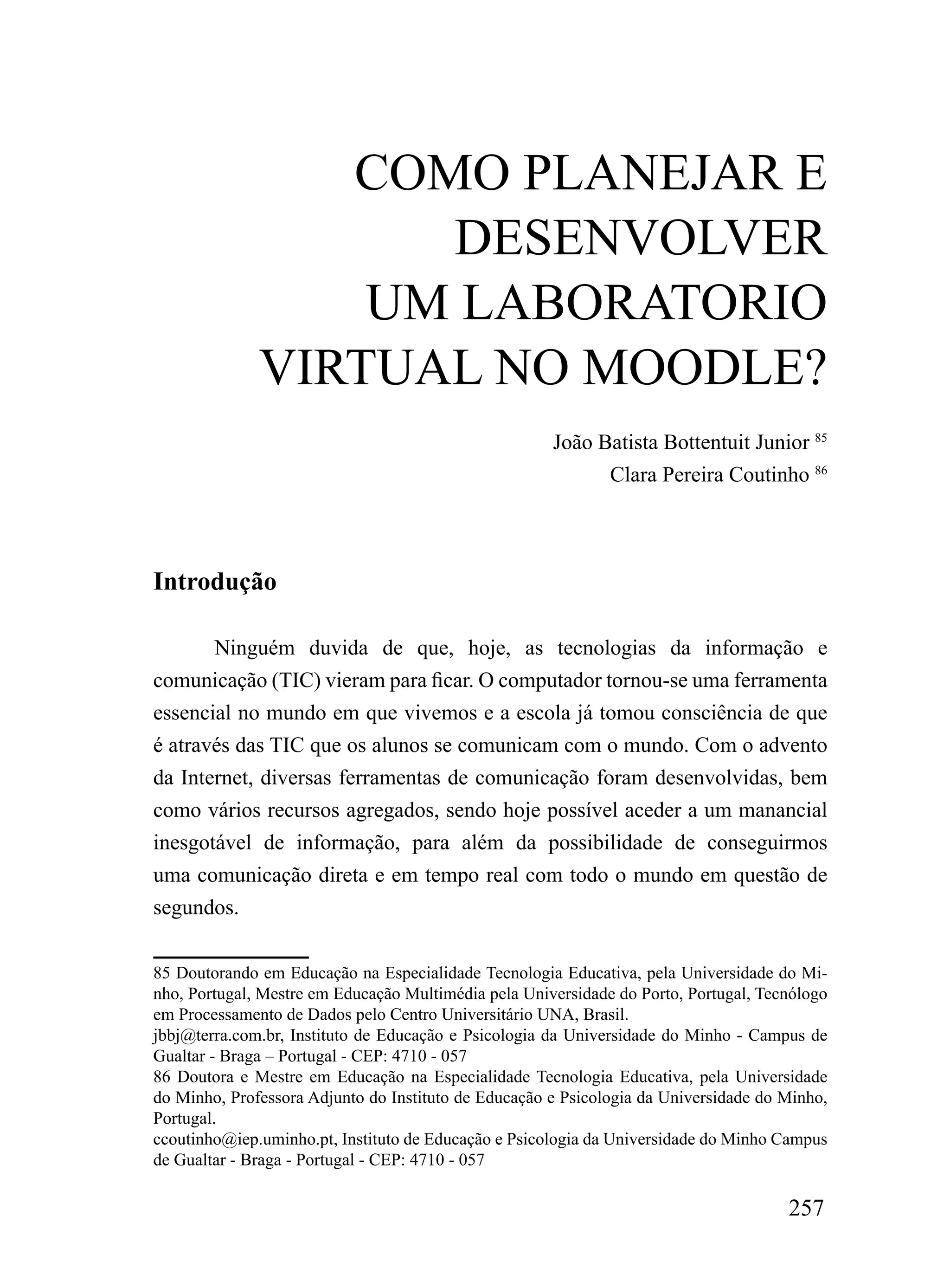 Como PLANEJAr E
                    DESENVoLVEr
                  um LABorATorio
              VirTuAL No mooDLE?
                                                      João Batista Bottentuit Junior 85
                                                            Clara Pereira Coutinho 86




Introdução

       Ninguém duvida de que, hoje, as tecnologias da informação e
comunicação (TIC) vieram para ficar. O computador tornou-se uma ferramenta
essencial no mundo em que vivemos e a escola já tomou consciência de que
é através das TIC que os alunos se comunicam com o mundo. Com o advento
da Internet, diversas ferramentas de comunicação foram desenvolvidas, bem
como vários recursos agregados, sendo hoje possível aceder a um manancial
inesgotável de informação, para além da possibilidade de conseguirmos
uma comunicação direta e em tempo real com todo o mundo em questão de
segundos.

85 Doutorando em Educação na Especialidade Tecnologia Educativa, pela Universidade do Mi-
nho, Portugal, Mestre em Educação Multimédia pela Universidade do Porto, Portugal, Tecnólogo
em Processamento de Dados pelo Centro Universitário UNA, Brasil.
jbbj@terra.com.br, Instituto de Educação e Psicologia da Universidade do Minho - Campus de
Gualtar - Braga – Portugal - CEP: 4710 - 057
86 Doutora e Mestre em Educação na Especialidade Tecnologia Educativa, pela Universidade
do Minho, Professora Adjunto do Instituto de Educação e Psicologia da Universidade do Minho,
Portugal.
ccoutinho@iep.uminho.pt, Instituto de Educação e Psicologia da Universidade do Minho Campus
de Gualtar - Braga - Portugal - CEP: 4710 - 057

                                                                                      257
 