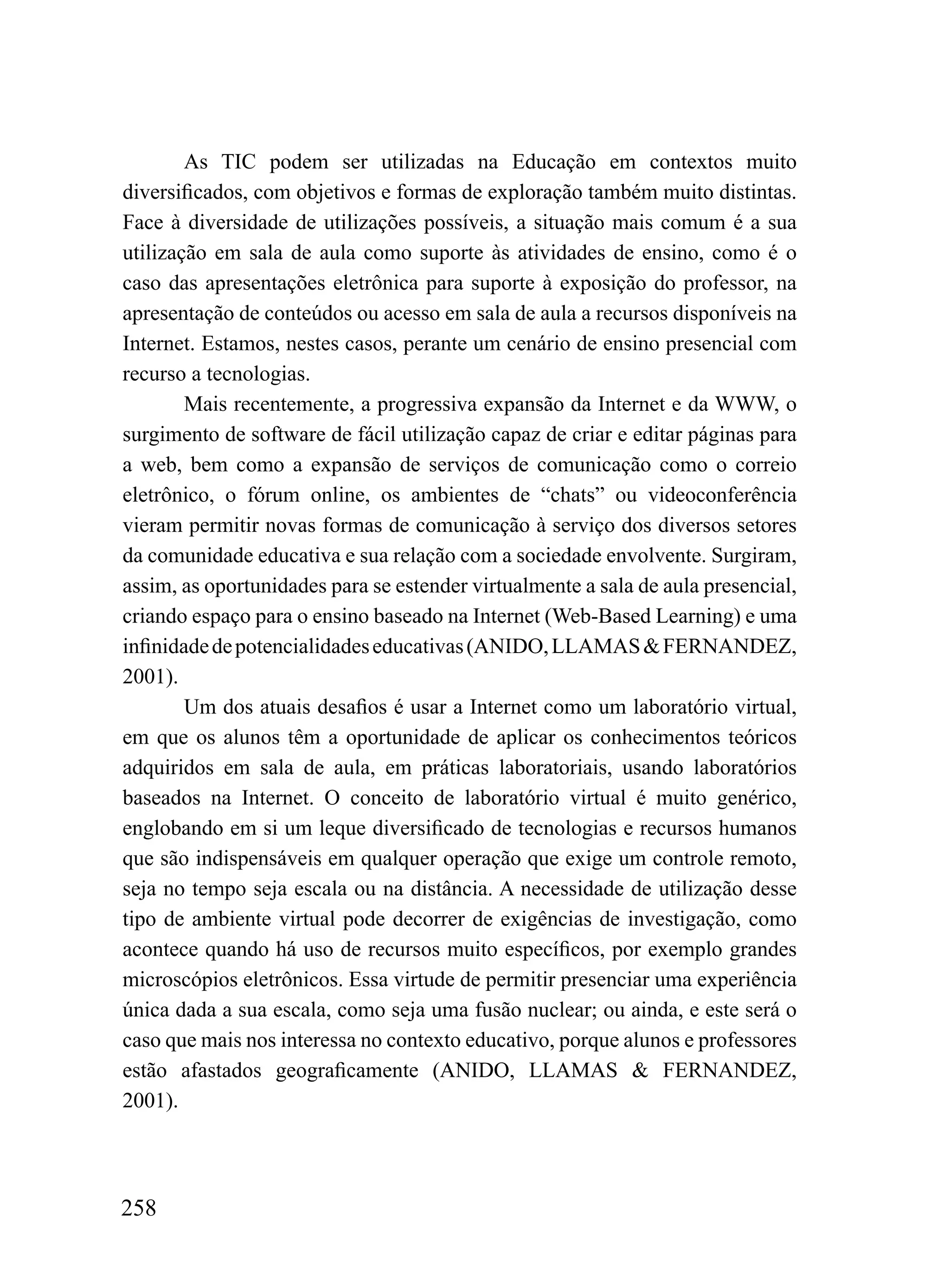 As TIC podem ser utilizadas na Educação em contextos muito
diversificados, com objetivos e formas de exploração também muito distintas.
Face à diversidade de utilizações possíveis, a situação mais comum é a sua
utilização em sala de aula como suporte às atividades de ensino, como é o
caso das apresentações eletrônica para suporte à exposição do professor, na
apresentação de conteúdos ou acesso em sala de aula a recursos disponíveis na
Internet. Estamos, nestes casos, perante um cenário de ensino presencial com
recurso a tecnologias.
        Mais recentemente, a progressiva expansão da Internet e da WWW, o
surgimento de software de fácil utilização capaz de criar e editar páginas para
a web, bem como a expansão de serviços de comunicação como o correio
eletrônico, o fórum online, os ambientes de “chats” ou videoconferência
vieram permitir novas formas de comunicação à serviço dos diversos setores
da comunidade educativa e sua relação com a sociedade envolvente. Surgiram,
assim, as oportunidades para se estender virtualmente a sala de aula presencial,
criando espaço para o ensino baseado na Internet (Web-Based Learning) e uma
infinidade de potencialidades educativas (ANIDO, LLAMAS & FERNANDEZ,
2001).
        Um dos atuais desafios é usar a Internet como um laboratório virtual,
em que os alunos têm a oportunidade de aplicar os conhecimentos teóricos
adquiridos em sala de aula, em práticas laboratoriais, usando laboratórios
baseados na Internet. O conceito de laboratório virtual é muito genérico,
englobando em si um leque diversificado de tecnologias e recursos humanos
que são indispensáveis em qualquer operação que exige um controle remoto,
seja no tempo seja escala ou na distância. A necessidade de utilização desse
tipo de ambiente virtual pode decorrer de exigências de investigação, como
acontece quando há uso de recursos muito específicos, por exemplo grandes
microscópios eletrônicos. Essa virtude de permitir presenciar uma experiência
única dada a sua escala, como seja uma fusão nuclear; ou ainda, e este será o
caso que mais nos interessa no contexto educativo, porque alunos e professores
estão afastados geograficamente (ANIDO, LLAMAS & FERNANDEZ,
2001).




258
 