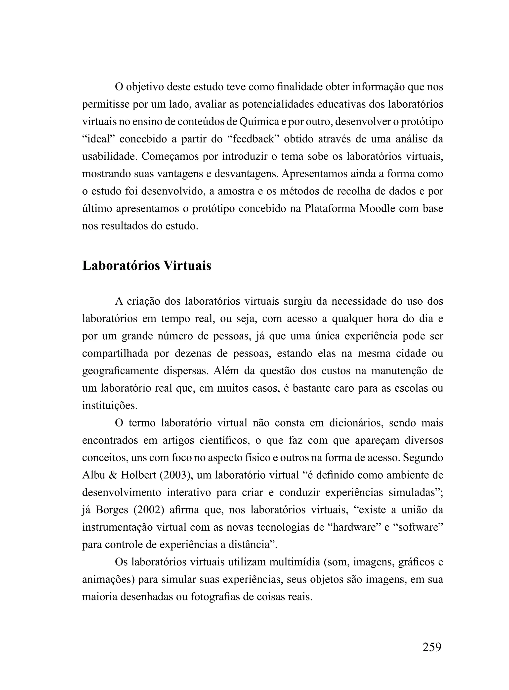 O objetivo deste estudo teve como finalidade obter informação que nos
permitisse por um lado, avaliar as potencialidades educativas dos laboratórios
virtuais no ensino de conteúdos de Química e por outro, desenvolver o protótipo
“ideal” concebido a partir do “feedback” obtido através de uma análise da
usabilidade. Começamos por introduzir o tema sobe os laboratórios virtuais,
mostrando suas vantagens e desvantagens. Apresentamos ainda a forma como
o estudo foi desenvolvido, a amostra e os métodos de recolha de dados e por
último apresentamos o protótipo concebido na Plataforma Moodle com base
nos resultados do estudo.


Laboratórios Virtuais

        A criação dos laboratórios virtuais surgiu da necessidade do uso dos
laboratórios em tempo real, ou seja, com acesso a qualquer hora do dia e
por um grande número de pessoas, já que uma única experiência pode ser
compartilhada por dezenas de pessoas, estando elas na mesma cidade ou
geograficamente dispersas. Além da questão dos custos na manutenção de
um laboratório real que, em muitos casos, é bastante caro para as escolas ou
instituições.
        O termo laboratório virtual não consta em dicionários, sendo mais
encontrados em artigos científicos, o que faz com que apareçam diversos
conceitos, uns com foco no aspecto físico e outros na forma de acesso. Segundo
Albu & Holbert (2003), um laboratório virtual “é definido como ambiente de
desenvolvimento interativo para criar e conduzir experiências simuladas”;
já Borges (2002) afirma que, nos laboratórios virtuais, “existe a união da
instrumentação virtual com as novas tecnologias de “hardware” e “software”
para controle de experiências a distância”.
        Os laboratórios virtuais utilizam multimídia (som, imagens, gráficos e
animações) para simular suas experiências, seus objetos são imagens, em sua
maioria desenhadas ou fotografias de coisas reais.



                                                                          259
 