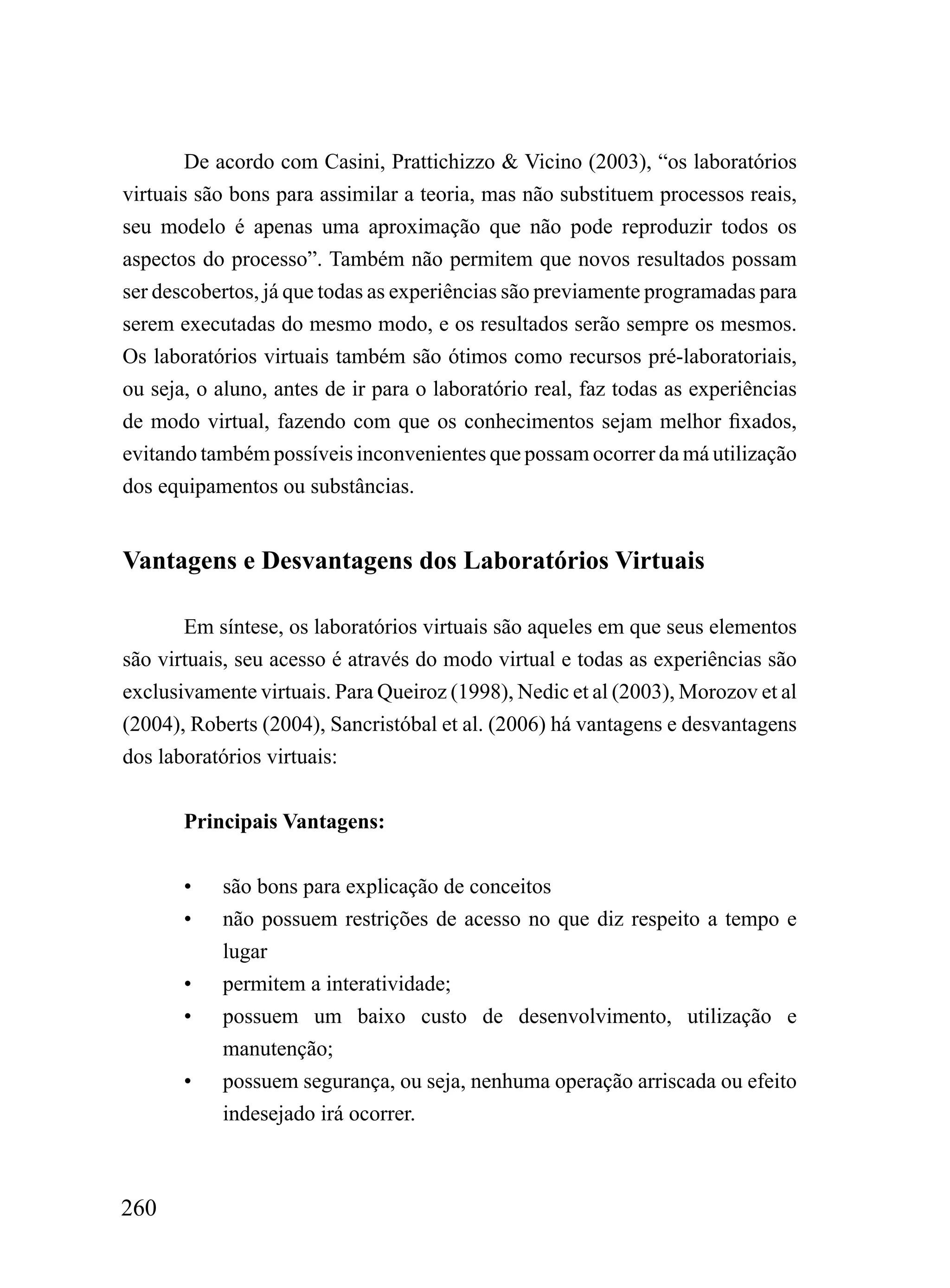 De acordo com Casini, Prattichizzo & Vicino (2003), “os laboratórios
virtuais são bons para assimilar a teoria, mas não substituem processos reais,
seu modelo é apenas uma aproximação que não pode reproduzir todos os
aspectos do processo”. Também não permitem que novos resultados possam
ser descobertos, já que todas as experiências são previamente programadas para
serem executadas do mesmo modo, e os resultados serão sempre os mesmos.
Os laboratórios virtuais também são ótimos como recursos pré-laboratoriais,
ou seja, o aluno, antes de ir para o laboratório real, faz todas as experiências
de modo virtual, fazendo com que os conhecimentos sejam melhor fixados,
evitando também possíveis inconvenientes que possam ocorrer da má utilização
dos equipamentos ou substâncias.


Vantagens e Desvantagens dos Laboratórios Virtuais

       Em síntese, os laboratórios virtuais são aqueles em que seus elementos
são virtuais, seu acesso é através do modo virtual e todas as experiências são
exclusivamente virtuais. Para Queiroz (1998), Nedic et al (2003), Morozov et al
(2004), Roberts (2004), Sancristóbal et al. (2006) há vantagens e desvantagens
dos laboratórios virtuais:


       Principais Vantagens:


       •   são bons para explicação de conceitos
       •   não possuem restrições de acesso no que diz respeito a tempo e
           lugar
       •   permitem a interatividade;
       •   possuem um baixo custo de desenvolvimento, utilização e
           manutenção;
       •   possuem segurança, ou seja, nenhuma operação arriscada ou efeito
           indesejado irá ocorrer.



260
 
