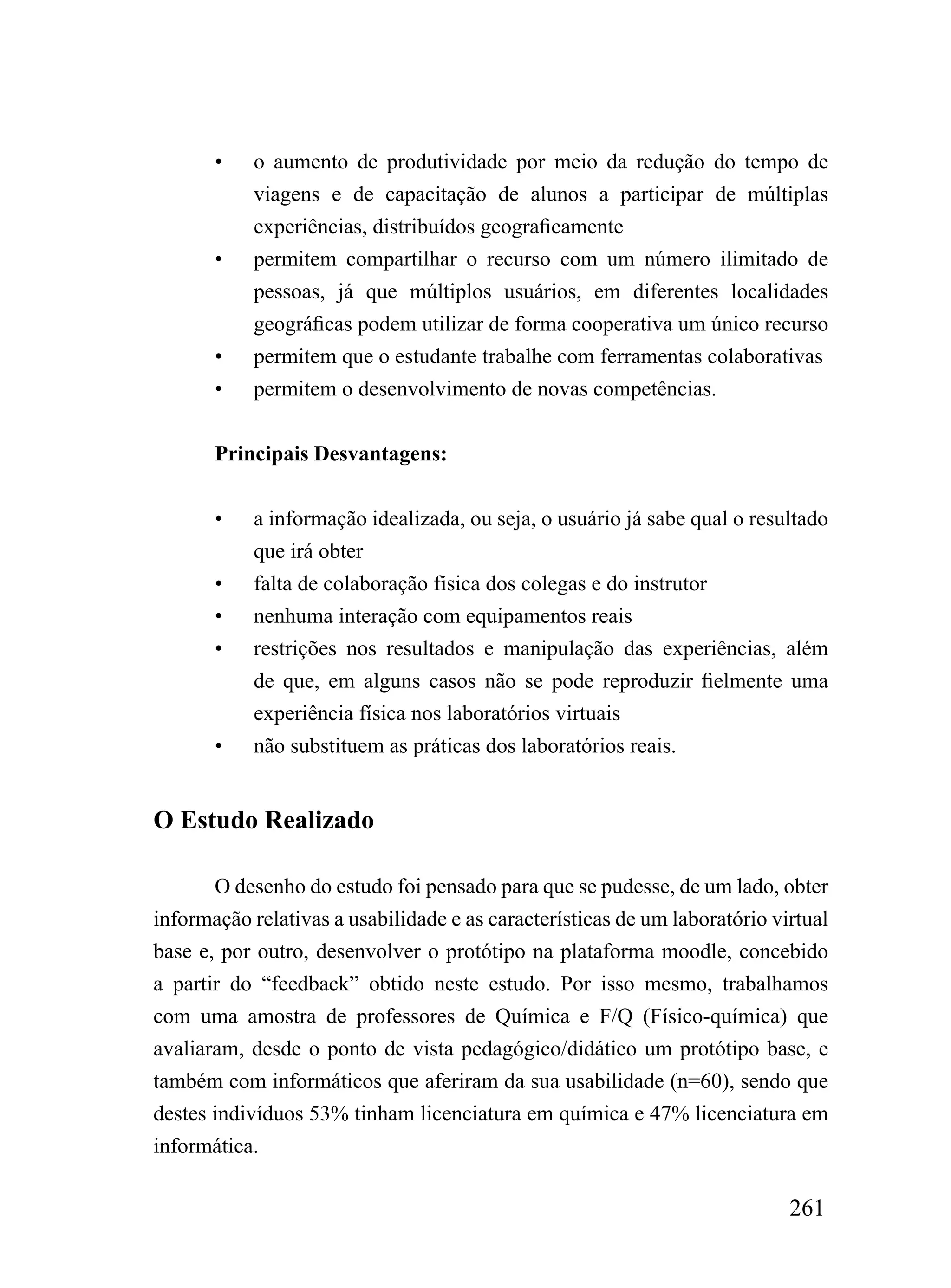 •    o aumento de produtividade por meio da redução do tempo de
            viagens e de capacitação de alunos a participar de múltiplas
            experiências, distribuídos geograficamente
       •    permitem compartilhar o recurso com um número ilimitado de
            pessoas, já que múltiplos usuários, em diferentes localidades
            geográficas podem utilizar de forma cooperativa um único recurso
       •    permitem que o estudante trabalhe com ferramentas colaborativas
       •    permitem o desenvolvimento de novas competências.


       Principais Desvantagens:


       •    a informação idealizada, ou seja, o usuário já sabe qual o resultado
            que irá obter
       •    falta de colaboração física dos colegas e do instrutor
       •    nenhuma interação com equipamentos reais
       •    restrições nos resultados e manipulação das experiências, além
            de que, em alguns casos não se pode reproduzir fielmente uma
            experiência física nos laboratórios virtuais
       •    não substituem as práticas dos laboratórios reais.


O Estudo Realizado

       O desenho do estudo foi pensado para que se pudesse, de um lado, obter
informação relativas a usabilidade e as características de um laboratório virtual
base e, por outro, desenvolver o protótipo na plataforma moodle, concebido
a partir do “feedback” obtido neste estudo. Por isso mesmo, trabalhamos
com uma amostra de professores de Química e F/Q (Físico-química) que
avaliaram, desde o ponto de vista pedagógico/didático um protótipo base, e
também com informáticos que aferiram da sua usabilidade (n=60), sendo que
destes indivíduos 53% tinham licenciatura em química e 47% licenciatura em
informática.

                                                                            261
 