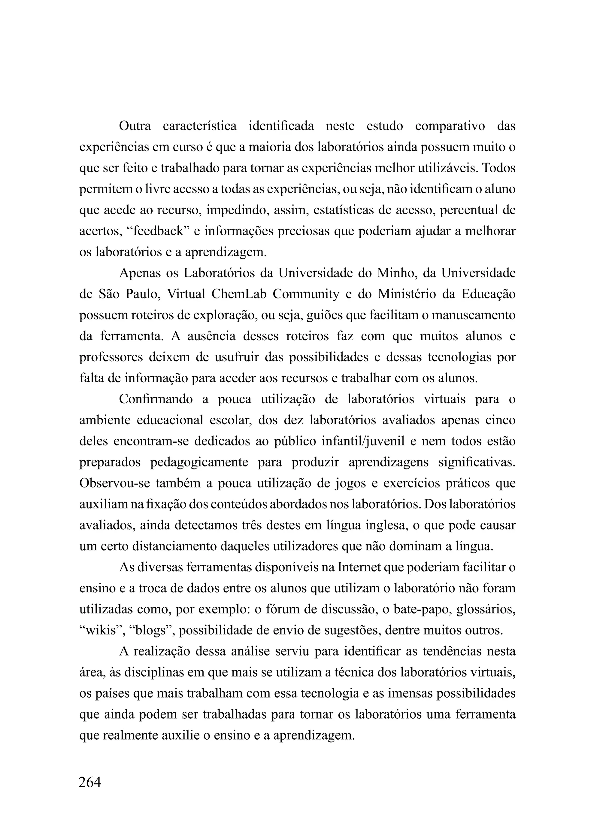 Outra característica identificada neste estudo comparativo das
experiências em curso é que a maioria dos laboratórios ainda possuem muito o
que ser feito e trabalhado para tornar as experiências melhor utilizáveis. Todos
permitem o livre acesso a todas as experiências, ou seja, não identificam o aluno
que acede ao recurso, impedindo, assim, estatísticas de acesso, percentual de
acertos, “feedback” e informações preciosas que poderiam ajudar a melhorar
os laboratórios e a aprendizagem.
        Apenas os Laboratórios da Universidade do Minho, da Universidade
de São Paulo, Virtual ChemLab Community e do Ministério da Educação
possuem roteiros de exploração, ou seja, guiões que facilitam o manuseamento
da ferramenta. A ausência desses roteiros faz com que muitos alunos e
professores deixem de usufruir das possibilidades e dessas tecnologias por
falta de informação para aceder aos recursos e trabalhar com os alunos.
        Confirmando a pouca utilização de laboratórios virtuais para o
ambiente educacional escolar, dos dez laboratórios avaliados apenas cinco
deles encontram-se dedicados ao público infantil/juvenil e nem todos estão
preparados pedagogicamente para produzir aprendizagens significativas.
Observou-se também a pouca utilização de jogos e exercícios práticos que
auxiliam na fixação dos conteúdos abordados nos laboratórios. Dos laboratórios
avaliados, ainda detectamos três destes em língua inglesa, o que pode causar
um certo distanciamento daqueles utilizadores que não dominam a língua.
        As diversas ferramentas disponíveis na Internet que poderiam facilitar o
ensino e a troca de dados entre os alunos que utilizam o laboratório não foram
utilizadas como, por exemplo: o fórum de discussão, o bate-papo, glossários,
“wikis”, “blogs”, possibilidade de envio de sugestões, dentre muitos outros.
        A realização dessa análise serviu para identificar as tendências nesta
área, às disciplinas em que mais se utilizam a técnica dos laboratórios virtuais,
os países que mais trabalham com essa tecnologia e as imensas possibilidades
que ainda podem ser trabalhadas para tornar os laboratórios uma ferramenta
que realmente auxilie o ensino e a aprendizagem.


264
 