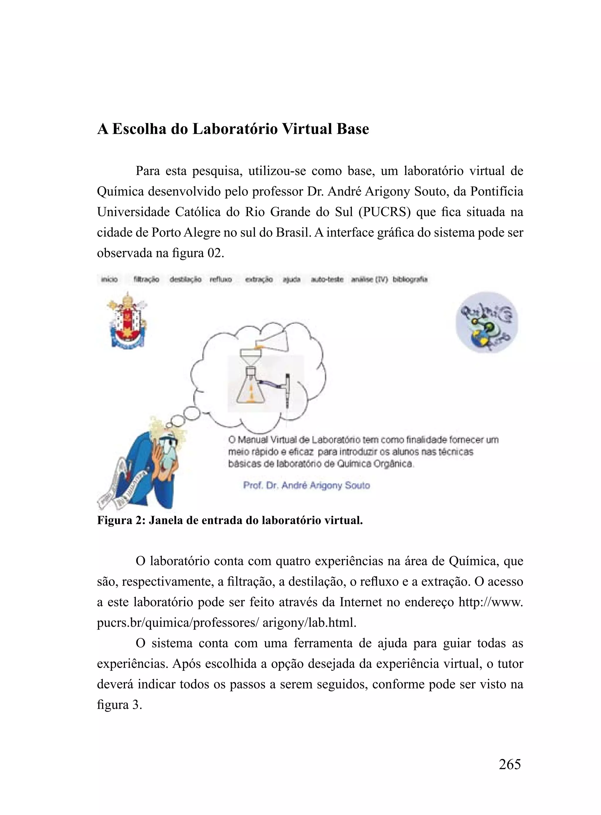 A Escolha do Laboratório Virtual Base

       Para esta pesquisa, utilizou-se como base, um laboratório virtual de
Química desenvolvido pelo professor Dr. André Arigony Souto, da Pontifícia
Universidade Católica do Rio Grande do Sul (PUCRS) que fica situada na
cidade de Porto Alegre no sul do Brasil. A interface gráfica do sistema pode ser
observada na figura 02.




Figura 2: Janela de entrada do laboratório virtual.


        O laboratório conta com quatro experiências na área de Química, que
são, respectivamente, a filtração, a destilação, o refluxo e a extração. O acesso
a este laboratório pode ser feito através da Internet no endereço http://www.
pucrs.br/quimica/professores/ arigony/lab.html.
        O sistema conta com uma ferramenta de ajuda para guiar todas as
experiências. Após escolhida a opção desejada da experiência virtual, o tutor
deverá indicar todos os passos a serem seguidos, conforme pode ser visto na
figura 3.



                                                                            265
 