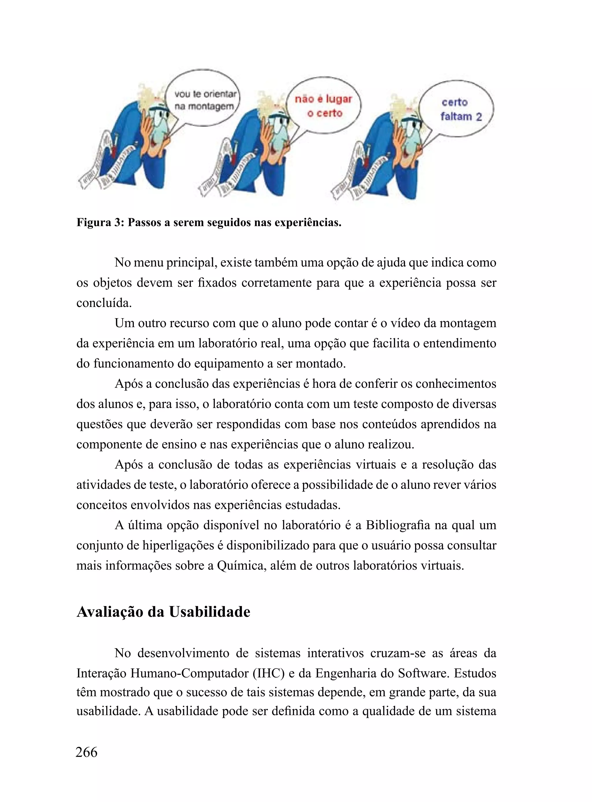 Figura 3: Passos a serem seguidos nas experiências.


       No menu principal, existe também uma opção de ajuda que indica como
os objetos devem ser fixados corretamente para que a experiência possa ser
concluída.
       Um outro recurso com que o aluno pode contar é o vídeo da montagem
da experiência em um laboratório real, uma opção que facilita o entendimento
do funcionamento do equipamento a ser montado.
       Após a conclusão das experiências é hora de conferir os conhecimentos
dos alunos e, para isso, o laboratório conta com um teste composto de diversas
questões que deverão ser respondidas com base nos conteúdos aprendidos na
componente de ensino e nas experiências que o aluno realizou.
       Após a conclusão de todas as experiências virtuais e a resolução das
atividades de teste, o laboratório oferece a possibilidade de o aluno rever vários
conceitos envolvidos nas experiências estudadas.
       A última opção disponível no laboratório é a Bibliografia na qual um
conjunto de hiperligações é disponibilizado para que o usuário possa consultar
mais informações sobre a Química, além de outros laboratórios virtuais.


Avaliação da Usabilidade

       No desenvolvimento de sistemas interativos cruzam-se as áreas da
Interação Humano-Computador (IHC) e da Engenharia do Software. Estudos
têm mostrado que o sucesso de tais sistemas depende, em grande parte, da sua
usabilidade. A usabilidade pode ser definida como a qualidade de um sistema


266
 