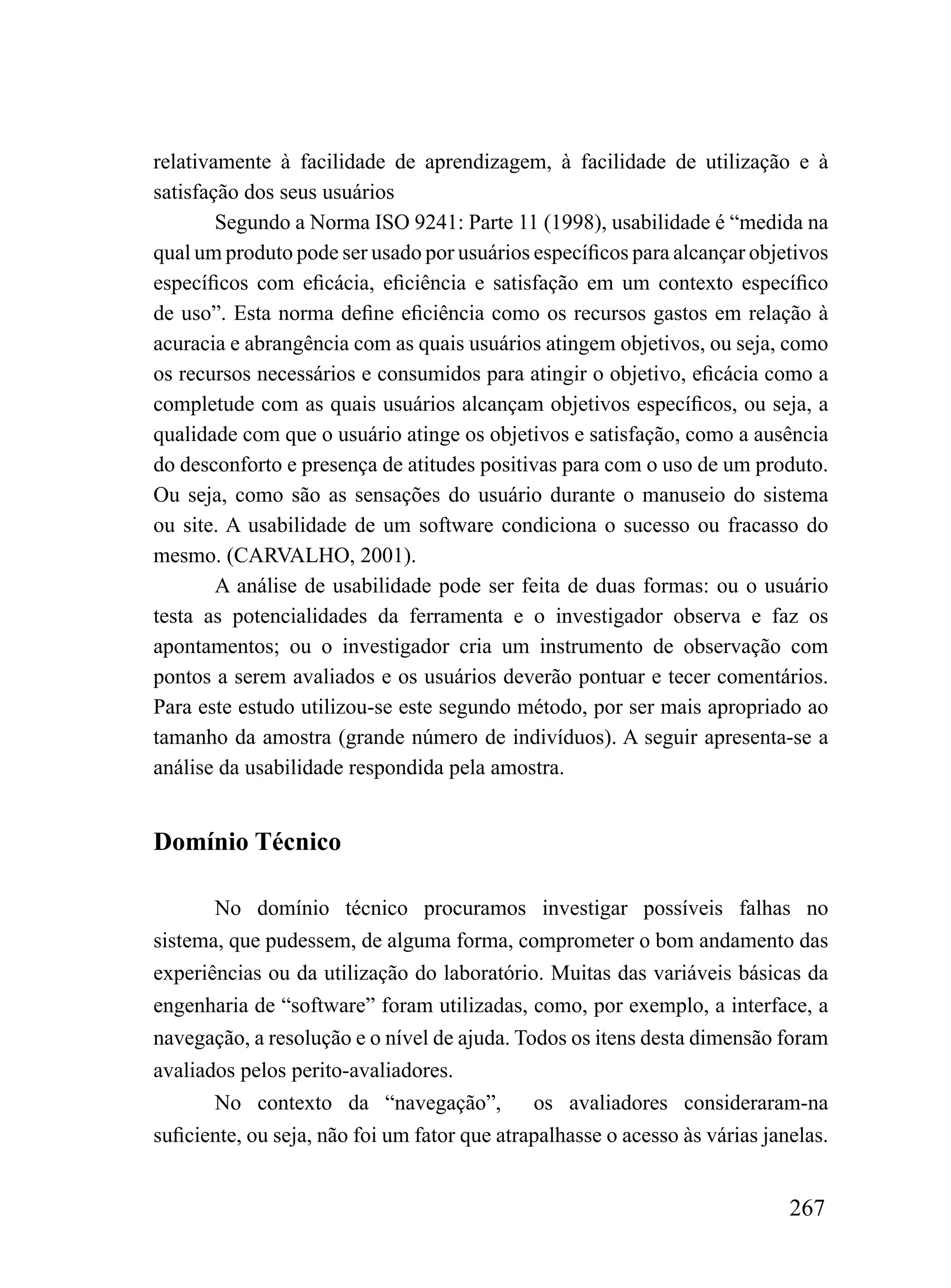 relativamente à facilidade de aprendizagem, à facilidade de utilização e à
satisfação dos seus usuários
        Segundo a Norma ISO 9241: Parte 11 (1998), usabilidade é “medida na
qual um produto pode ser usado por usuários específicos para alcançar objetivos
específicos com eficácia, eficiência e satisfação em um contexto específico
de uso”. Esta norma define eficiência como os recursos gastos em relação à
acuracia e abrangência com as quais usuários atingem objetivos, ou seja, como
os recursos necessários e consumidos para atingir o objetivo, eficácia como a
completude com as quais usuários alcançam objetivos específicos, ou seja, a
qualidade com que o usuário atinge os objetivos e satisfação, como a ausência
do desconforto e presença de atitudes positivas para com o uso de um produto.
Ou seja, como são as sensações do usuário durante o manuseio do sistema
ou site. A usabilidade de um software condiciona o sucesso ou fracasso do
mesmo. (CARVALHO, 2001).
        A análise de usabilidade pode ser feita de duas formas: ou o usuário
testa as potencialidades da ferramenta e o investigador observa e faz os
apontamentos; ou o investigador cria um instrumento de observação com
pontos a serem avaliados e os usuários deverão pontuar e tecer comentários.
Para este estudo utilizou-se este segundo método, por ser mais apropriado ao
tamanho da amostra (grande número de indivíduos). A seguir apresenta-se a
análise da usabilidade respondida pela amostra.


Domínio Técnico

       No domínio técnico procuramos investigar possíveis falhas no
sistema, que pudessem, de alguma forma, comprometer o bom andamento das
experiências ou da utilização do laboratório. Muitas das variáveis básicas da
engenharia de “software” foram utilizadas, como, por exemplo, a interface, a
navegação, a resolução e o nível de ajuda. Todos os itens desta dimensão foram
avaliados pelos perito-avaliadores.
       No contexto da “navegação”,            os avaliadores consideraram-na
suficiente, ou seja, não foi um fator que atrapalhasse o acesso às várias janelas.


                                                                             267
 