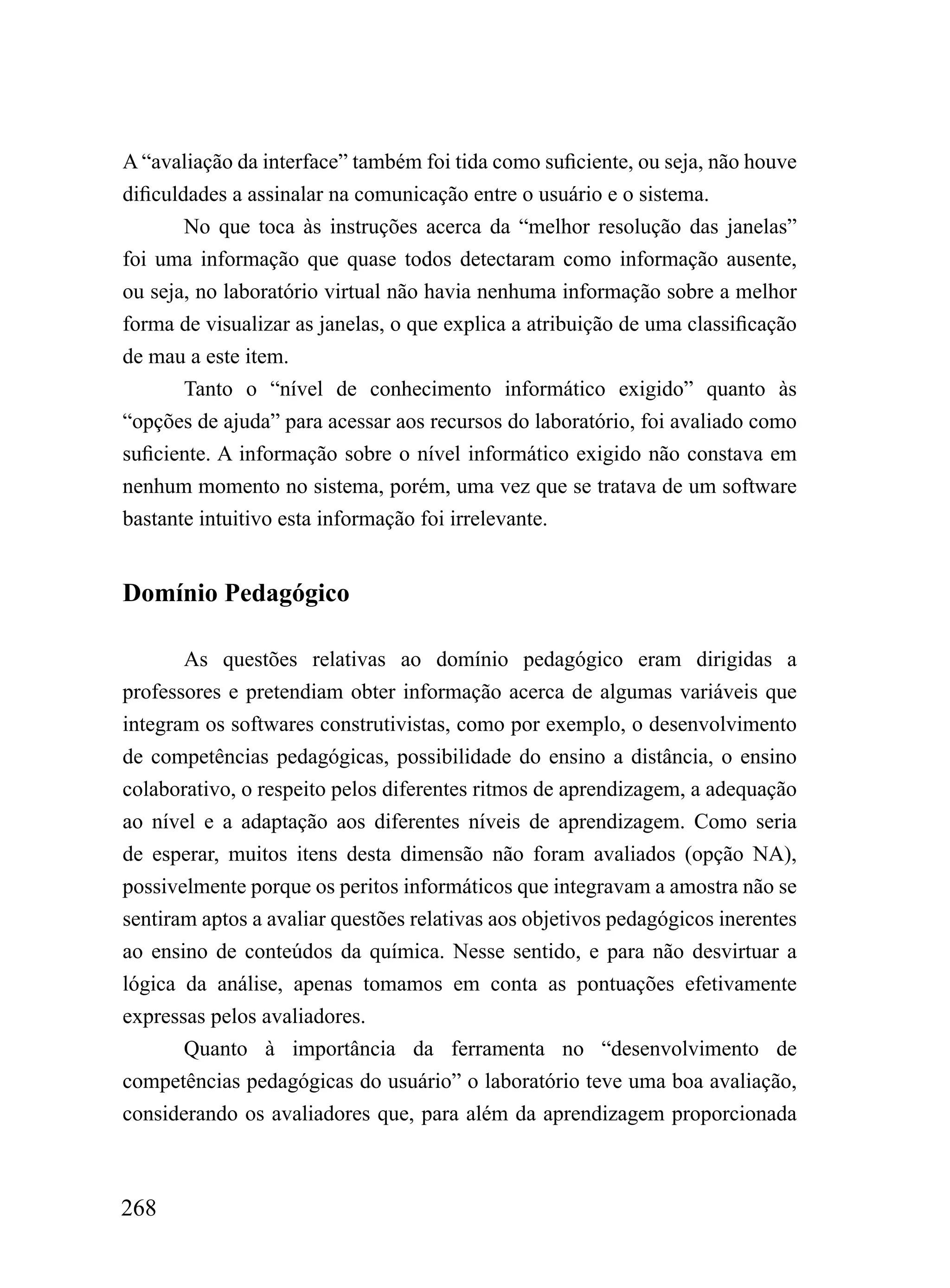 A “avaliação da interface” também foi tida como suficiente, ou seja, não houve
dificuldades a assinalar na comunicação entre o usuário e o sistema.
        No que toca às instruções acerca da “melhor resolução das janelas”
foi uma informação que quase todos detectaram como informação ausente,
ou seja, no laboratório virtual não havia nenhuma informação sobre a melhor
forma de visualizar as janelas, o que explica a atribuição de uma classificação
de mau a este item.
        Tanto o “nível de conhecimento informático exigido” quanto às
“opções de ajuda” para acessar aos recursos do laboratório, foi avaliado como
suficiente. A informação sobre o nível informático exigido não constava em
nenhum momento no sistema, porém, uma vez que se tratava de um software
bastante intuitivo esta informação foi irrelevante.


Domínio Pedagógico

       As questões relativas ao domínio pedagógico eram dirigidas a
professores e pretendiam obter informação acerca de algumas variáveis que
integram os softwares construtivistas, como por exemplo, o desenvolvimento
de competências pedagógicas, possibilidade do ensino a distância, o ensino
colaborativo, o respeito pelos diferentes ritmos de aprendizagem, a adequação
ao nível e a adaptação aos diferentes níveis de aprendizagem. Como seria
de esperar, muitos itens desta dimensão não foram avaliados (opção NA),
possivelmente porque os peritos informáticos que integravam a amostra não se
sentiram aptos a avaliar questões relativas aos objetivos pedagógicos inerentes
ao ensino de conteúdos da química. Nesse sentido, e para não desvirtuar a
lógica da análise, apenas tomamos em conta as pontuações efetivamente
expressas pelos avaliadores.
       Quanto à importância da ferramenta no “desenvolvimento de
competências pedagógicas do usuário” o laboratório teve uma boa avaliação,
considerando os avaliadores que, para além da aprendizagem proporcionada



268
 