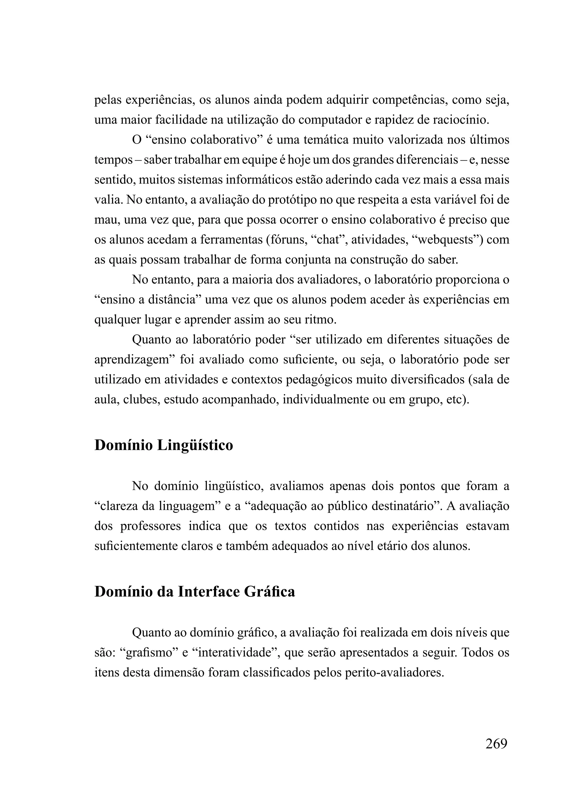 pelas experiências, os alunos ainda podem adquirir competências, como seja,
uma maior facilidade na utilização do computador e rapidez de raciocínio.
        O “ensino colaborativo” é uma temática muito valorizada nos últimos
tempos – saber trabalhar em equipe é hoje um dos grandes diferenciais – e, nesse
sentido, muitos sistemas informáticos estão aderindo cada vez mais a essa mais
valia. No entanto, a avaliação do protótipo no que respeita a esta variável foi de
mau, uma vez que, para que possa ocorrer o ensino colaborativo é preciso que
os alunos acedam a ferramentas (fóruns, “chat”, atividades, “webquests”) com
as quais possam trabalhar de forma conjunta na construção do saber.
        No entanto, para a maioria dos avaliadores, o laboratório proporciona o
“ensino a distância” uma vez que os alunos podem aceder às experiências em
qualquer lugar e aprender assim ao seu ritmo.
        Quanto ao laboratório poder “ser utilizado em diferentes situações de
aprendizagem” foi avaliado como suficiente, ou seja, o laboratório pode ser
utilizado em atividades e contextos pedagógicos muito diversificados (sala de
aula, clubes, estudo acompanhado, individualmente ou em grupo, etc).


Domínio Lingüístico

       No domínio lingüístico, avaliamos apenas dois pontos que foram a
“clareza da linguagem” e a “adequação ao público destinatário”. A avaliação
dos professores indica que os textos contidos nas experiências estavam
suficientemente claros e também adequados ao nível etário dos alunos.


Domínio da Interface Gráfica

       Quanto ao domínio gráfico, a avaliação foi realizada em dois níveis que
são: “grafismo” e “interatividade”, que serão apresentados a seguir. Todos os
itens desta dimensão foram classificados pelos perito-avaliadores.




                                                                             269
 