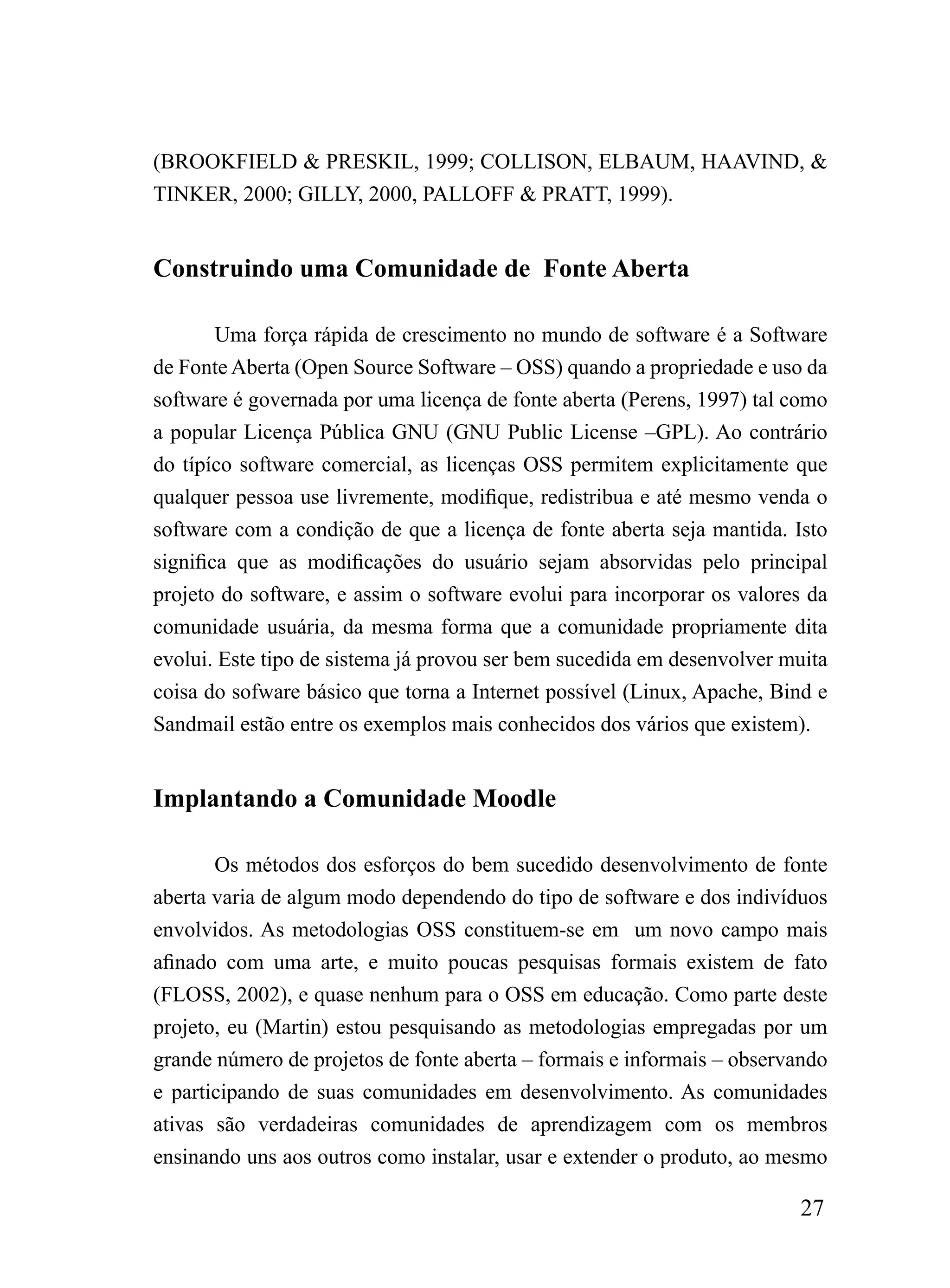 (BROOKFIELD & PRESKIL, 1999; COLLISON, ELBAUM, HAAVIND, &
TINKER, 2000; GILLY, 2000, PALLOFF & PRATT, 1999).


Construindo uma Comunidade de Fonte Aberta

        Uma força rápida de crescimento no mundo de software é a Software
de Fonte Aberta (Open Source Software – OSS) quando a propriedade e uso da
software é governada por uma licença de fonte aberta (Perens, 1997) tal como
a popular Licença Pública GNU (GNU Public License –GPL). Ao contrário
do típíco software comercial, as licenças OSS permitem explicitamente que
qualquer pessoa use livremente, modifique, redistribua e até mesmo venda o
software com a condição de que a licença de fonte aberta seja mantida. Isto
significa que as modificações do usuário sejam absorvidas pelo principal
projeto do software, e assim o software evolui para incorporar os valores da
comunidade usuária, da mesma forma que a comunidade propriamente dita
evolui. Este tipo de sistema já provou ser bem sucedida em desenvolver muita
coisa do sofware básico que torna a Internet possível (Linux, Apache, Bind e
Sandmail estão entre os exemplos mais conhecidos dos vários que existem).


Implantando a Comunidade Moodle

       Os métodos dos esforços do bem sucedido desenvolvimento de fonte
aberta varia de algum modo dependendo do tipo de software e dos indivíduos
envolvidos. As metodologias OSS constituem-se em um novo campo mais
afinado com uma arte, e muito poucas pesquisas formais existem de fato
(FLOSS, 2002), e quase nenhum para o OSS em educação. Como parte deste
projeto, eu (Martin) estou pesquisando as metodologias empregadas por um
grande número de projetos de fonte aberta – formais e informais – observando
e participando de suas comunidades em desenvolvimento. As comunidades
ativas são verdadeiras comunidades de aprendizagem com os membros
ensinando uns aos outros como instalar, usar e extender o produto, ao mesmo

                                                                        27
 