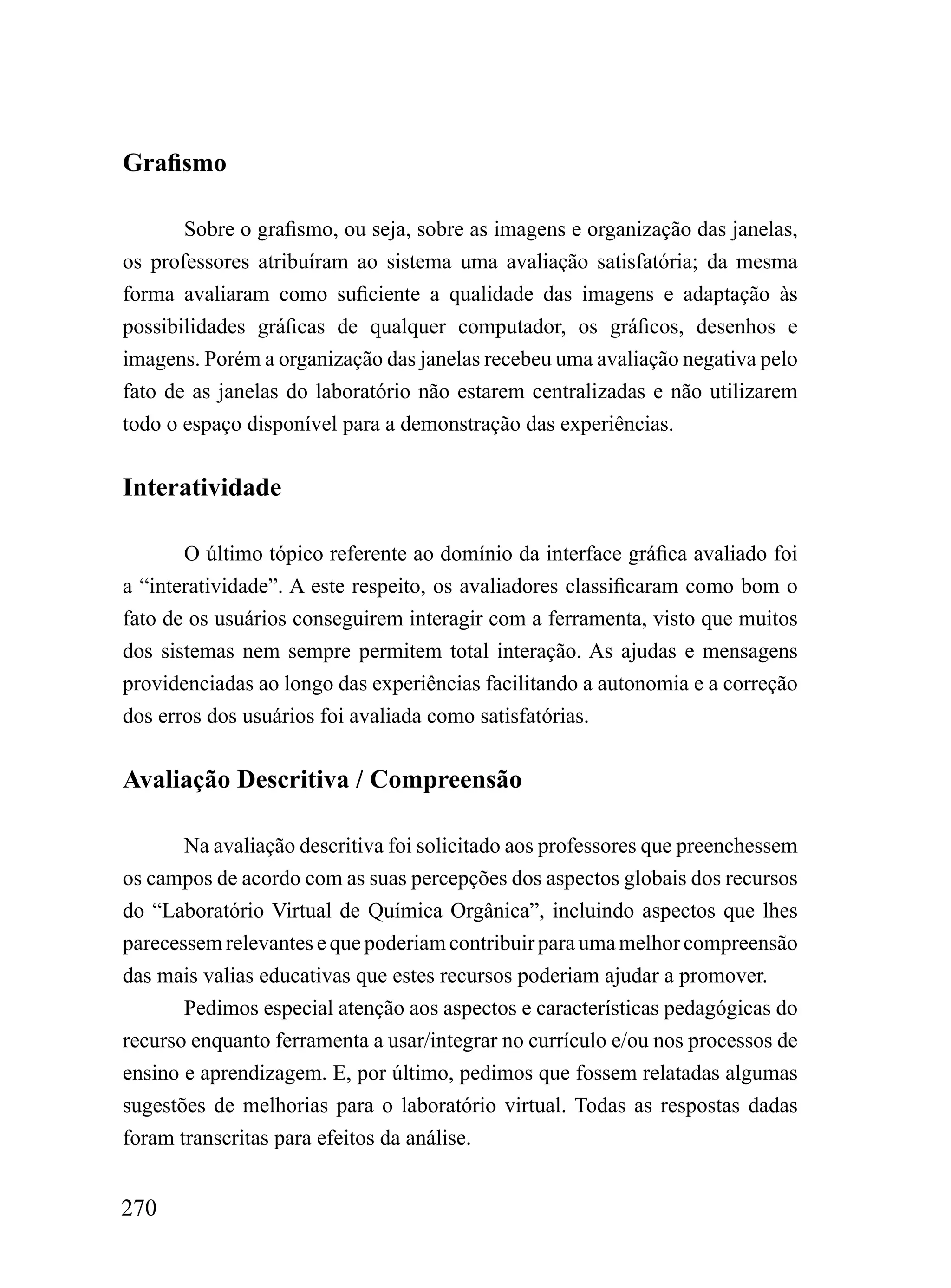 Grafismo

       Sobre o grafismo, ou seja, sobre as imagens e organização das janelas,
os professores atribuíram ao sistema uma avaliação satisfatória; da mesma
forma avaliaram como suficiente a qualidade das imagens e adaptação às
possibilidades gráficas de qualquer computador, os gráficos, desenhos e
imagens. Porém a organização das janelas recebeu uma avaliação negativa pelo
fato de as janelas do laboratório não estarem centralizadas e não utilizarem
todo o espaço disponível para a demonstração das experiências.


Interatividade

       O último tópico referente ao domínio da interface gráfica avaliado foi
a “interatividade”. A este respeito, os avaliadores classificaram como bom o
fato de os usuários conseguirem interagir com a ferramenta, visto que muitos
dos sistemas nem sempre permitem total interação. As ajudas e mensagens
providenciadas ao longo das experiências facilitando a autonomia e a correção
dos erros dos usuários foi avaliada como satisfatórias.

Avaliação Descritiva / Compreensão

       Na avaliação descritiva foi solicitado aos professores que preenchessem
os campos de acordo com as suas percepções dos aspectos globais dos recursos
do “Laboratório Virtual de Química Orgânica”, incluindo aspectos que lhes
parecessem relevantes e que poderiam contribuir para uma melhor compreensão
das mais valias educativas que estes recursos poderiam ajudar a promover.
       Pedimos especial atenção aos aspectos e características pedagógicas do
recurso enquanto ferramenta a usar/integrar no currículo e/ou nos processos de
ensino e aprendizagem. E, por último, pedimos que fossem relatadas algumas
sugestões de melhorias para o laboratório virtual. Todas as respostas dadas
foram transcritas para efeitos da análise.


270
 