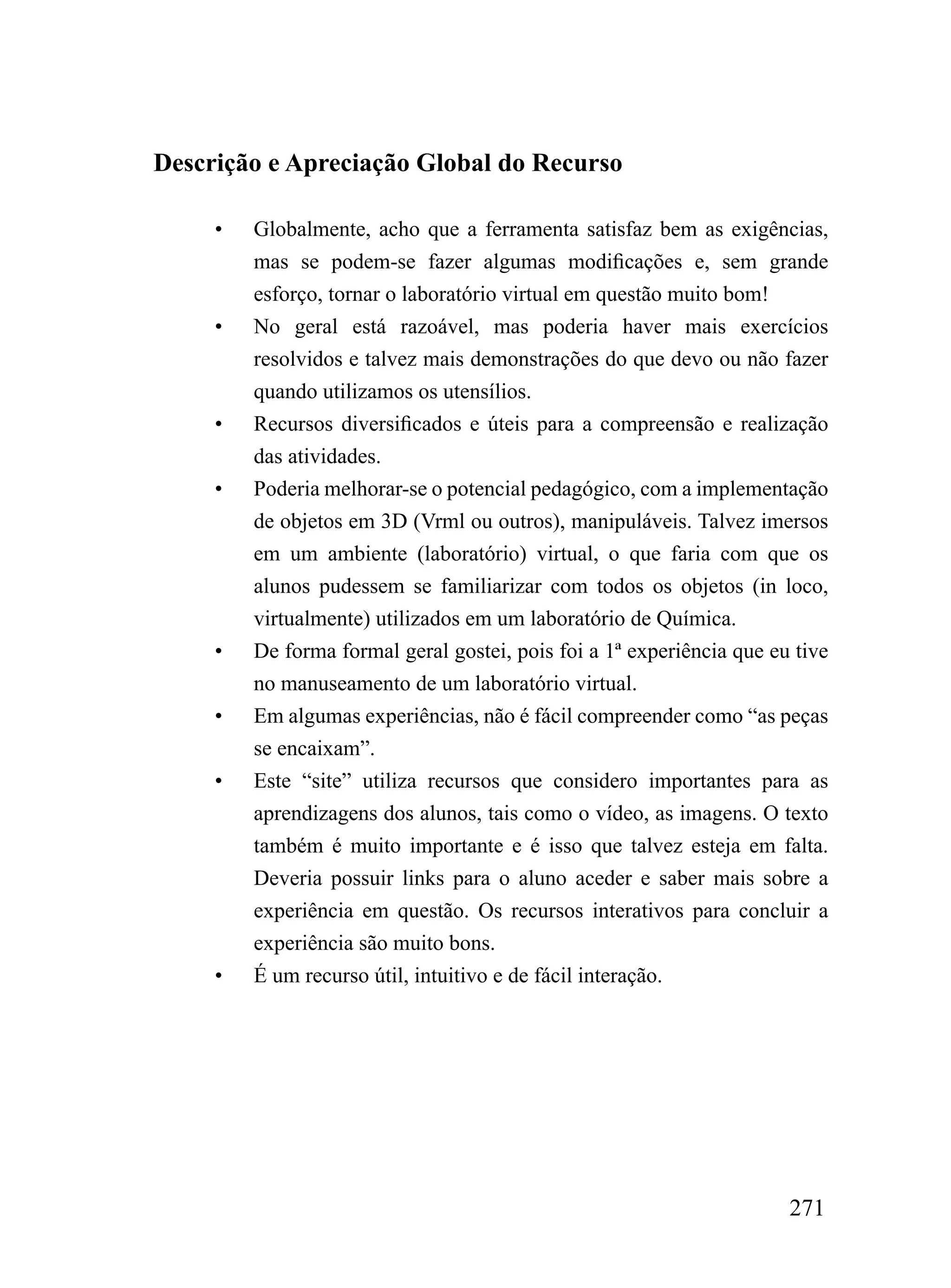 Descrição e Apreciação Global do Recurso

     •   Globalmente, acho que a ferramenta satisfaz bem as exigências,
         mas se podem-se fazer algumas modificações e, sem grande
         esforço, tornar o laboratório virtual em questão muito bom!
     •   No geral está razoável, mas poderia haver mais exercícios
         resolvidos e talvez mais demonstrações do que devo ou não fazer
         quando utilizamos os utensílios.
     •   Recursos diversificados e úteis para a compreensão e realização
         das atividades.
     •   Poderia melhorar-se o potencial pedagógico, com a implementação
         de objetos em 3D (Vrml ou outros), manipuláveis. Talvez imersos
         em um ambiente (laboratório) virtual, o que faria com que os
         alunos pudessem se familiarizar com todos os objetos (in loco,
         virtualmente) utilizados em um laboratório de Química.
     •   De forma formal geral gostei, pois foi a 1ª experiência que eu tive
         no manuseamento de um laboratório virtual.
     •   Em algumas experiências, não é fácil compreender como “as peças
         se encaixam”.
     •   Este “site” utiliza recursos que considero importantes para as
         aprendizagens dos alunos, tais como o vídeo, as imagens. O texto
         também é muito importante e é isso que talvez esteja em falta.
         Deveria possuir links para o aluno aceder e saber mais sobre a
         experiência em questão. Os recursos interativos para concluir a
         experiência são muito bons.
     •   É um recurso útil, intuitivo e de fácil interação.




                                                                       271
 
