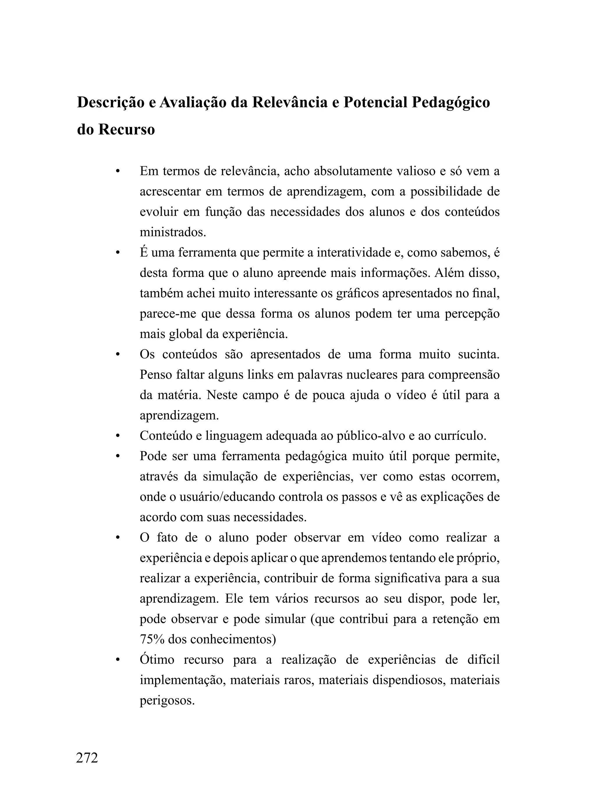 Descrição e Avaliação da Relevância e Potencial Pedagógico
do Recurso

      •   Em termos de relevância, acho absolutamente valioso e só vem a
          acrescentar em termos de aprendizagem, com a possibilidade de
          evoluir em função das necessidades dos alunos e dos conteúdos
          ministrados.
      •   É uma ferramenta que permite a interatividade e, como sabemos, é
          desta forma que o aluno apreende mais informações. Além disso,
          também achei muito interessante os gráficos apresentados no final,
          parece-me que dessa forma os alunos podem ter uma percepção
          mais global da experiência.
      •   Os conteúdos são apresentados de uma forma muito sucinta.
          Penso faltar alguns links em palavras nucleares para compreensão
          da matéria. Neste campo é de pouca ajuda o vídeo é útil para a
          aprendizagem.
      •   Conteúdo e linguagem adequada ao público-alvo e ao currículo.
      •   Pode ser uma ferramenta pedagógica muito útil porque permite,
          através da simulação de experiências, ver como estas ocorrem,
          onde o usuário/educando controla os passos e vê as explicações de
          acordo com suas necessidades.
      •   O fato de o aluno poder observar em vídeo como realizar a
          experiência e depois aplicar o que aprendemos tentando ele próprio,
          realizar a experiência, contribuir de forma significativa para a sua
          aprendizagem. Ele tem vários recursos ao seu dispor, pode ler,
          pode observar e pode simular (que contribui para a retenção em
          75% dos conhecimentos)
      •   Ótimo recurso para a realização de experiências de difícil
          implementação, materiais raros, materiais dispendiosos, materiais
          perigosos.



272
 