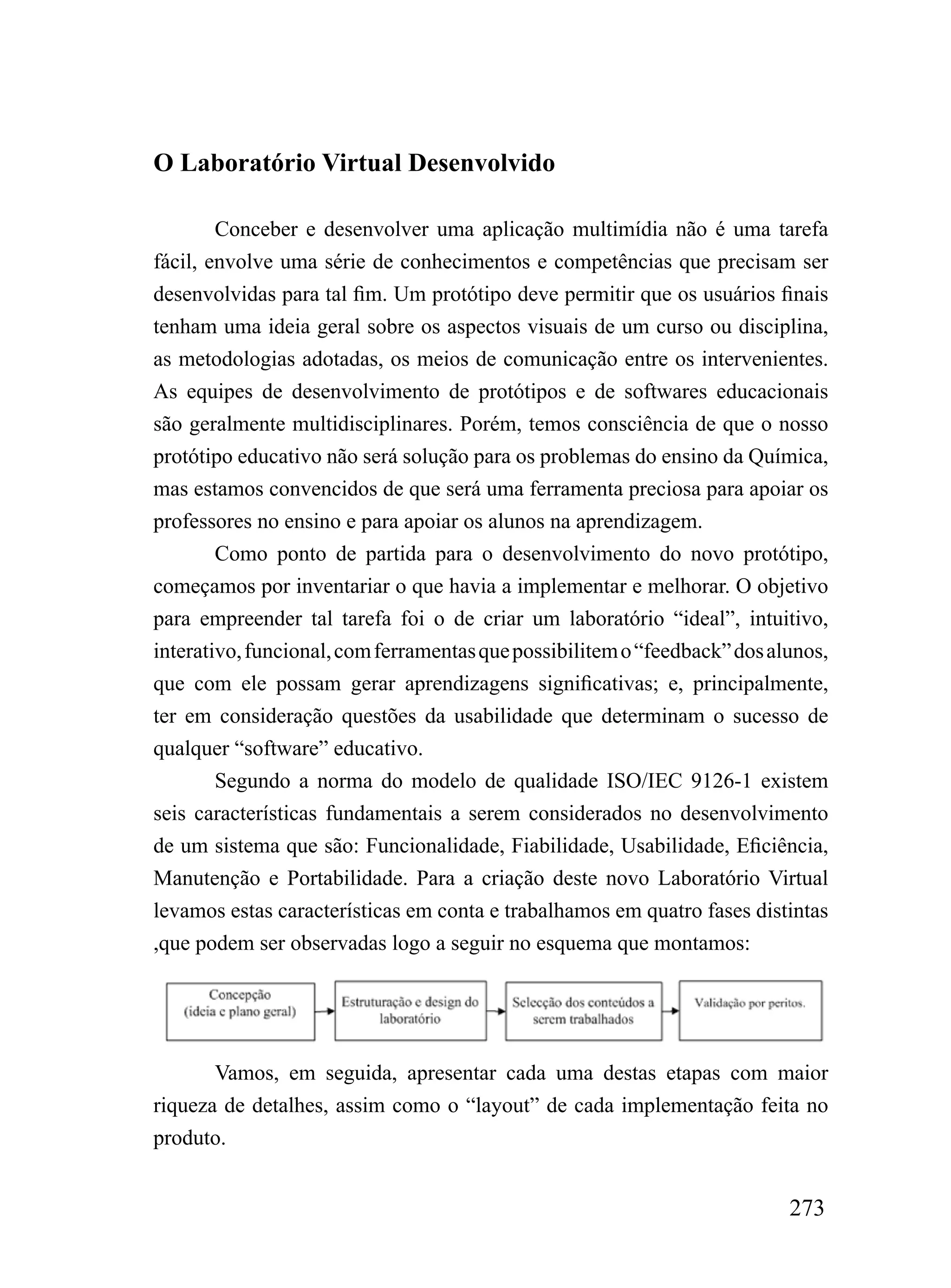 O Laboratório Virtual Desenvolvido

        Conceber e desenvolver uma aplicação multimídia não é uma tarefa
fácil, envolve uma série de conhecimentos e competências que precisam ser
desenvolvidas para tal fim. Um protótipo deve permitir que os usuários finais
tenham uma ideia geral sobre os aspectos visuais de um curso ou disciplina,
as metodologias adotadas, os meios de comunicação entre os intervenientes.
As equipes de desenvolvimento de protótipos e de softwares educacionais
são geralmente multidisciplinares. Porém, temos consciência de que o nosso
protótipo educativo não será solução para os problemas do ensino da Química,
mas estamos convencidos de que será uma ferramenta preciosa para apoiar os
professores no ensino e para apoiar os alunos na aprendizagem.
        Como ponto de partida para o desenvolvimento do novo protótipo,
começamos por inventariar o que havia a implementar e melhorar. O objetivo
para empreender tal tarefa foi o de criar um laboratório “ideal”, intuitivo,
interativo, funcional, com ferramentas que possibilitem o “feedback” dos alunos,
que com ele possam gerar aprendizagens significativas; e, principalmente,
ter em consideração questões da usabilidade que determinam o sucesso de
qualquer “software” educativo.
        Segundo a norma do modelo de qualidade ISO/IEC 9126-1 existem
seis características fundamentais a serem considerados no desenvolvimento
de um sistema que são: Funcionalidade, Fiabilidade, Usabilidade, Eficiência,
Manutenção e Portabilidade. Para a criação deste novo Laboratório Virtual
levamos estas características em conta e trabalhamos em quatro fases distintas
,que podem ser observadas logo a seguir no esquema que montamos:




       Vamos, em seguida, apresentar cada uma destas etapas com maior
riqueza de detalhes, assim como o “layout” de cada implementação feita no
produto.


                                                                           273
 