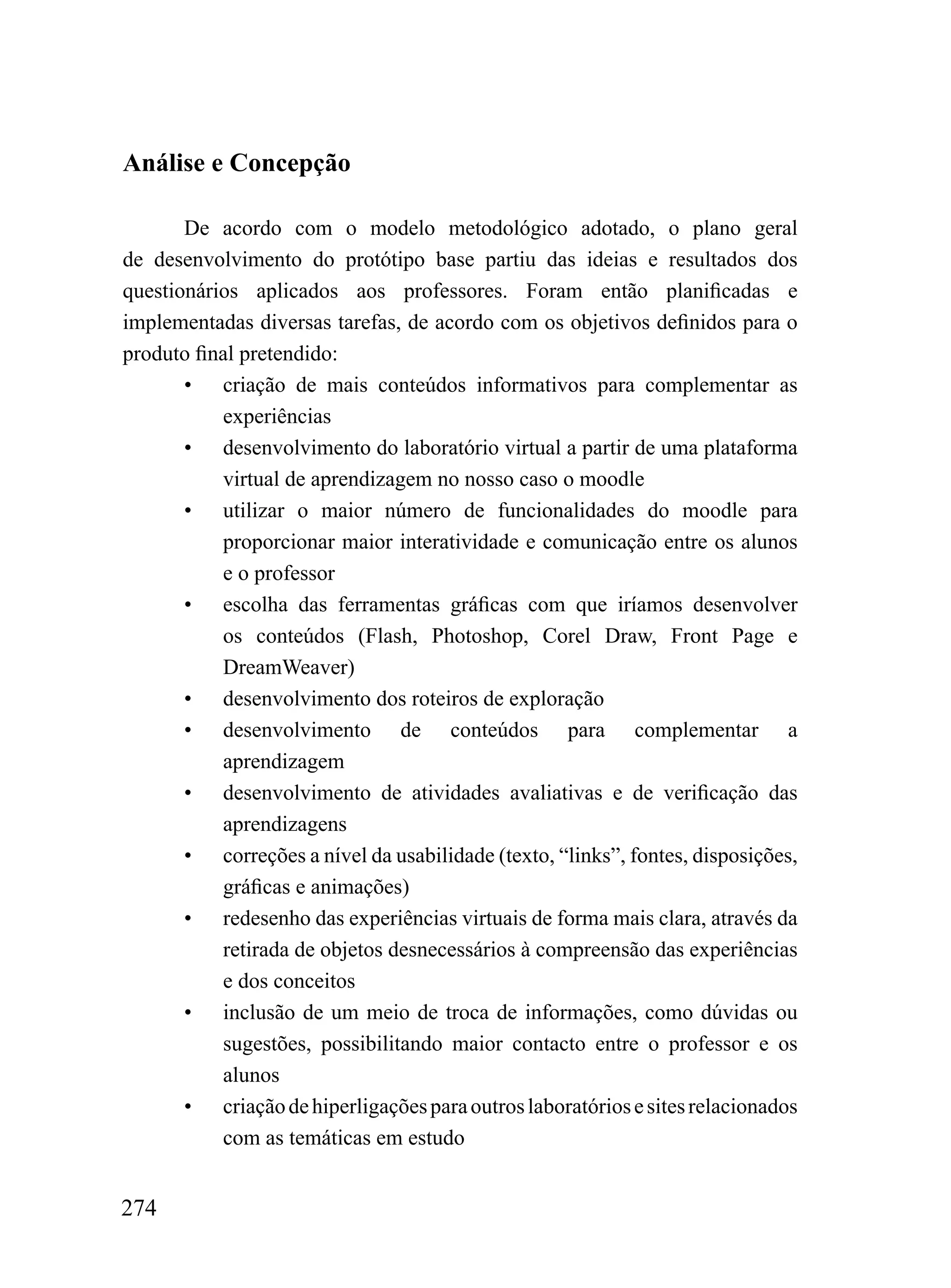 Análise e Concepção

       De acordo com o modelo metodológico adotado, o plano geral
de desenvolvimento do protótipo base partiu das ideias e resultados dos
questionários aplicados aos professores. Foram então planificadas e
implementadas diversas tarefas, de acordo com os objetivos definidos para o
produto final pretendido:
       • criação de mais conteúdos informativos para complementar as
           experiências
       • desenvolvimento do laboratório virtual a partir de uma plataforma
           virtual de aprendizagem no nosso caso o moodle
       • utilizar o maior número de funcionalidades do moodle para
           proporcionar maior interatividade e comunicação entre os alunos
           e o professor
       • escolha das ferramentas gráficas com que iríamos desenvolver
           os conteúdos (Flash, Photoshop, Corel Draw, Front Page e
           DreamWeaver)
       • desenvolvimento dos roteiros de exploração
       • desenvolvimento de conteúdos para complementar a
           aprendizagem
       • desenvolvimento de atividades avaliativas e de verificação das
           aprendizagens
       • correções a nível da usabilidade (texto, “links”, fontes, disposições,
           gráficas e animações)
       • redesenho das experiências virtuais de forma mais clara, através da
           retirada de objetos desnecessários à compreensão das experiências
           e dos conceitos
       • inclusão de um meio de troca de informações, como dúvidas ou
           sugestões, possibilitando maior contacto entre o professor e os
           alunos
       • criação de hiperligações para outros laboratórios e sites relacionados
           com as temáticas em estudo


274
 