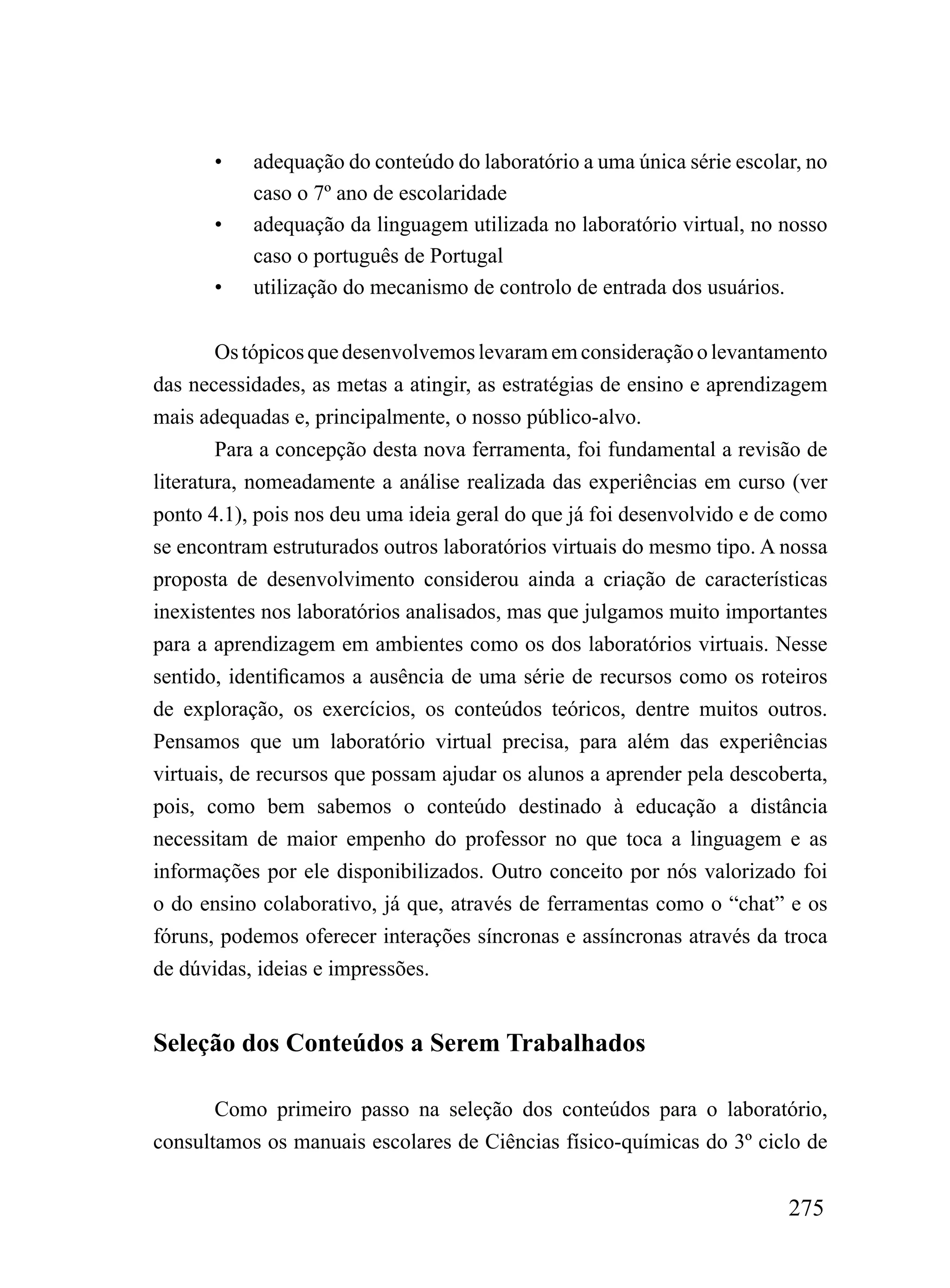 •   adequação do conteúdo do laboratório a uma única série escolar, no
           caso o 7º ano de escolaridade
       •   adequação da linguagem utilizada no laboratório virtual, no nosso
           caso o português de Portugal
       •   utilização do mecanismo de controlo de entrada dos usuários.


        Os tópicos que desenvolvemos levaram em consideração o levantamento
das necessidades, as metas a atingir, as estratégias de ensino e aprendizagem
mais adequadas e, principalmente, o nosso público-alvo.
        Para a concepção desta nova ferramenta, foi fundamental a revisão de
literatura, nomeadamente a análise realizada das experiências em curso (ver
ponto 4.1), pois nos deu uma ideia geral do que já foi desenvolvido e de como
se encontram estruturados outros laboratórios virtuais do mesmo tipo. A nossa
proposta de desenvolvimento considerou ainda a criação de características
inexistentes nos laboratórios analisados, mas que julgamos muito importantes
para a aprendizagem em ambientes como os dos laboratórios virtuais. Nesse
sentido, identificamos a ausência de uma série de recursos como os roteiros
de exploração, os exercícios, os conteúdos teóricos, dentre muitos outros.
Pensamos que um laboratório virtual precisa, para além das experiências
virtuais, de recursos que possam ajudar os alunos a aprender pela descoberta,
pois, como bem sabemos o conteúdo destinado à educação a distância
necessitam de maior empenho do professor no que toca a linguagem e as
informações por ele disponibilizados. Outro conceito por nós valorizado foi
o do ensino colaborativo, já que, através de ferramentas como o “chat” e os
fóruns, podemos oferecer interações síncronas e assíncronas através da troca
de dúvidas, ideias e impressões.


Seleção dos Conteúdos a Serem Trabalhados

       Como primeiro passo na seleção dos conteúdos para o laboratório,
consultamos os manuais escolares de Ciências físico-químicas do 3º ciclo de


                                                                        275
 