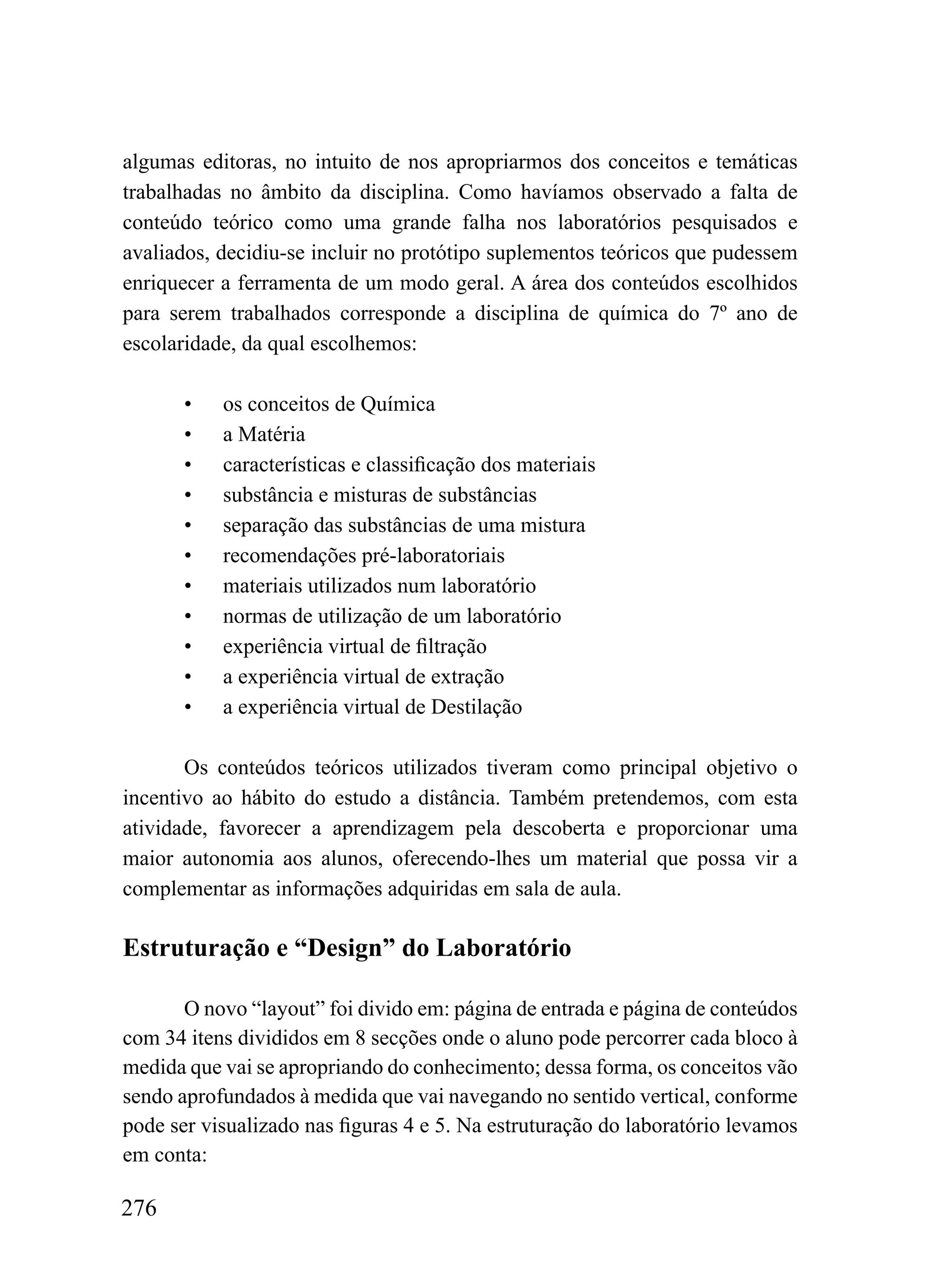 algumas editoras, no intuito de nos apropriarmos dos conceitos e temáticas
trabalhadas no âmbito da disciplina. Como havíamos observado a falta de
conteúdo teórico como uma grande falha nos laboratórios pesquisados e
avaliados, decidiu-se incluir no protótipo suplementos teóricos que pudessem
enriquecer a ferramenta de um modo geral. A área dos conteúdos escolhidos
para serem trabalhados corresponde a disciplina de química do 7º ano de
escolaridade, da qual escolhemos:

       •   os conceitos de Química
       •   a Matéria
       •   características e classificação dos materiais
       •   substância e misturas de substâncias
       •   separação das substâncias de uma mistura
       •   recomendações pré-laboratoriais
       •   materiais utilizados num laboratório
       •   normas de utilização de um laboratório
       •   experiência virtual de filtração
       •   a experiência virtual de extração
       •   a experiência virtual de Destilação

       Os conteúdos teóricos utilizados tiveram como principal objetivo o
incentivo ao hábito do estudo a distância. Também pretendemos, com esta
atividade, favorecer a aprendizagem pela descoberta e proporcionar uma
maior autonomia aos alunos, oferecendo-lhes um material que possa vir a
complementar as informações adquiridas em sala de aula.

Estruturação e “Design” do Laboratório

       O novo “layout” foi divido em: página de entrada e página de conteúdos
com 34 itens divididos em 8 secções onde o aluno pode percorrer cada bloco à
medida que vai se apropriando do conhecimento; dessa forma, os conceitos vão
sendo aprofundados à medida que vai navegando no sentido vertical, conforme
pode ser visualizado nas figuras 4 e 5. Na estruturação do laboratório levamos
em conta:

276
 