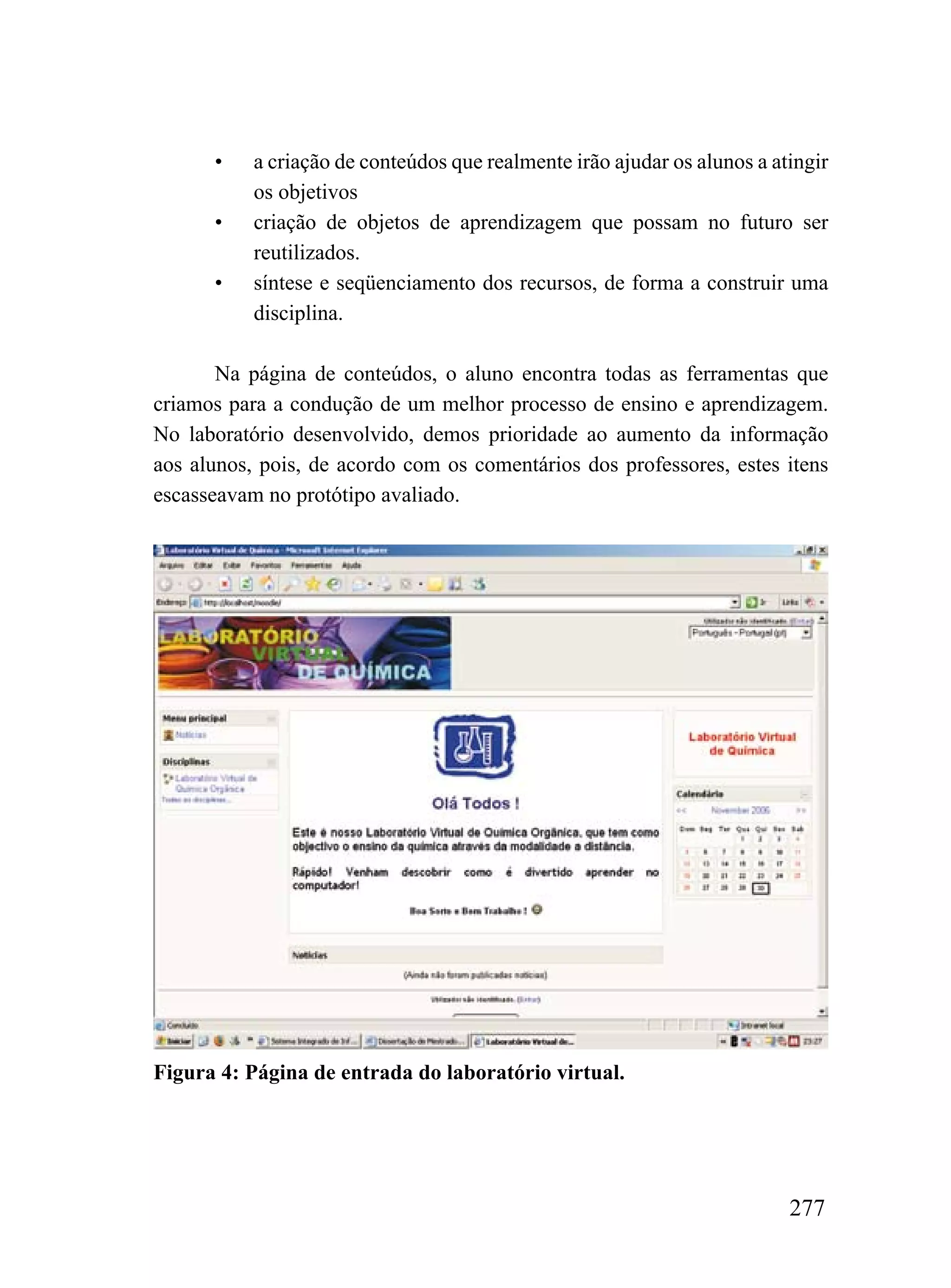 •    a criação de conteúdos que realmente irão ajudar os alunos a atingir
           os objetivos
      •    criação de objetos de aprendizagem que possam no futuro ser
           reutilizados.
      •    síntese e seqüenciamento dos recursos, de forma a construir uma
           disciplina.

       Na página de conteúdos, o aluno encontra todas as ferramentas que
criamos para a condução de um melhor processo de ensino e aprendizagem.
No laboratório desenvolvido, demos prioridade ao aumento da informação
aos alunos, pois, de acordo com os comentários dos professores, estes itens
escasseavam no protótipo avaliado.




Figura 4: Página de entrada do laboratório virtual.




                                                                          277
 