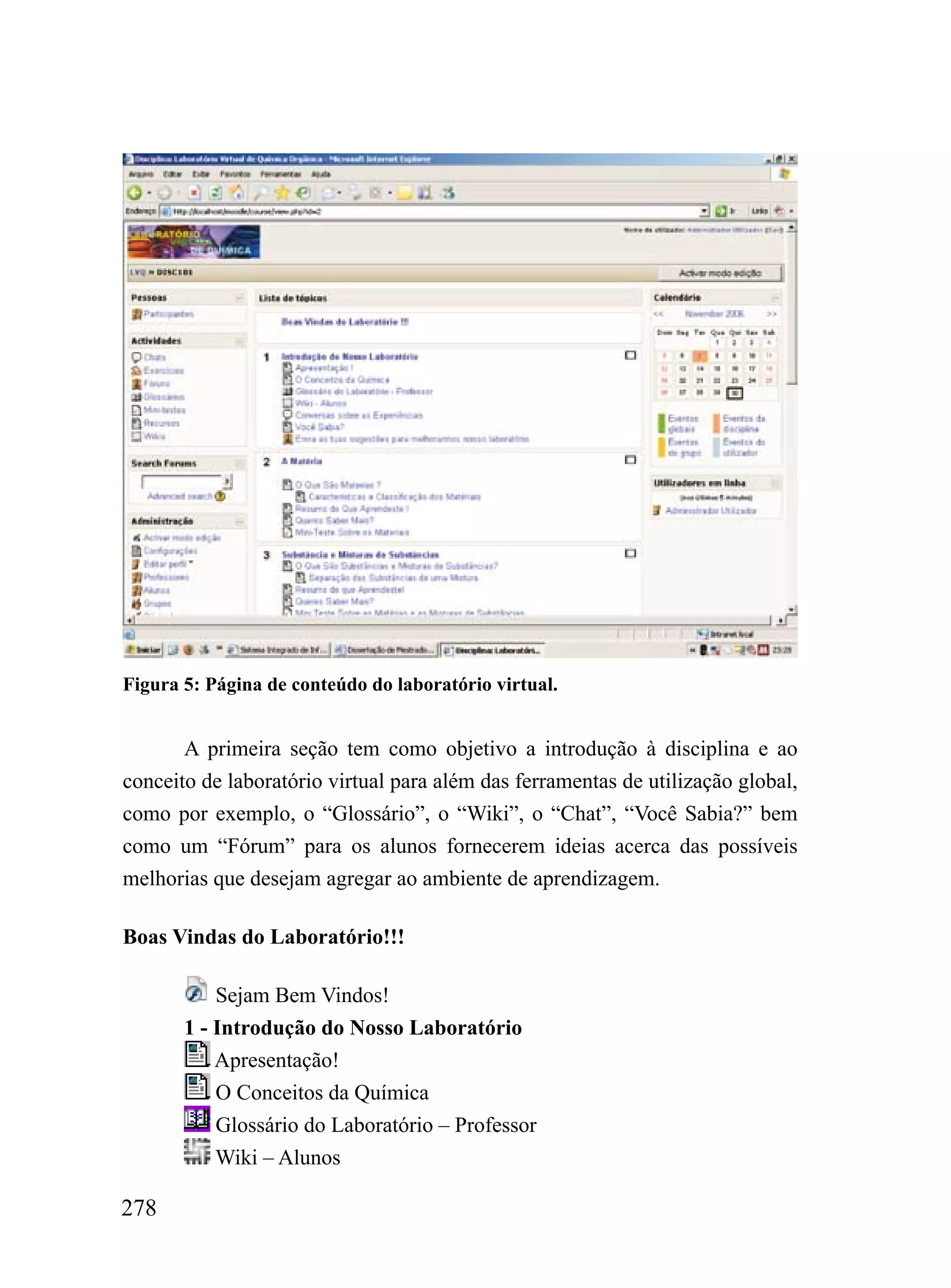 Figura 5: Página de conteúdo do laboratório virtual.


       A primeira seção tem como objetivo a introdução à disciplina e ao
conceito de laboratório virtual para além das ferramentas de utilização global,
como por exemplo, o “Glossário”, o “Wiki”, o “Chat”, “Você Sabia?” bem
como um “Fórum” para os alunos fornecerem ideias acerca das possíveis
melhorias que desejam agregar ao ambiente de aprendizagem.

Boas Vindas do Laboratório!!!

           Sejam Bem Vindos!
       1 - Introdução do Nosso Laboratório
           Apresentação!
           O Conceitos da Química
           Glossário do Laboratório – Professor
           Wiki – Alunos

278
 
