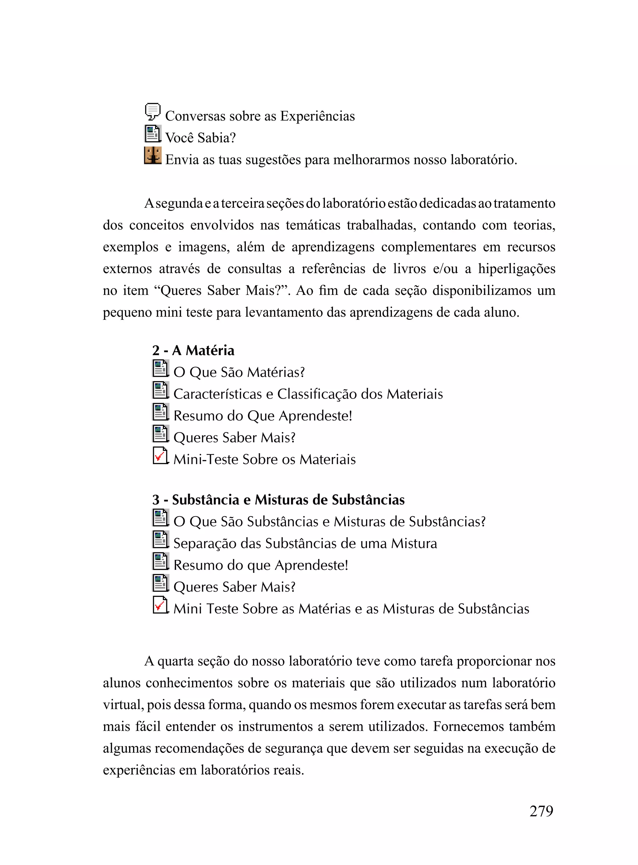 Conversas sobre as Experiências
           Você Sabia?
           Envia as tuas sugestões para melhorarmos nosso laboratório.


       A segunda e a terceira seções do laboratório estão dedicadas ao tratamento
dos conceitos envolvidos nas temáticas trabalhadas, contando com teorias,
exemplos e imagens, além de aprendizagens complementares em recursos
externos através de consultas a referências de livros e/ou a hiperligações
no item “Queres Saber Mais?”. Ao fim de cada seção disponibilizamos um
pequeno mini teste para levantamento das aprendizagens de cada aluno.

        2 - A Matéria
            O Que São Matérias?
            Características e Classificação dos Materiais
            Resumo do Que Aprendeste!
            Queres Saber Mais?
            Mini-Teste Sobre os Materiais

        3 - Substância e Misturas de Substâncias
            O Que São Substâncias e Misturas de Substâncias?
            Separação das Substâncias de uma Mistura
            Resumo do que Aprendeste!
            Queres Saber Mais?
            Mini Teste Sobre as Matérias e as Misturas de Substâncias


        A quarta seção do nosso laboratório teve como tarefa proporcionar nos
alunos conhecimentos sobre os materiais que são utilizados num laboratório
virtual, pois dessa forma, quando os mesmos forem executar as tarefas será bem
mais fácil entender os instrumentos a serem utilizados. Fornecemos também
algumas recomendações de segurança que devem ser seguidas na execução de
experiências em laboratórios reais.

                                                                            279
 