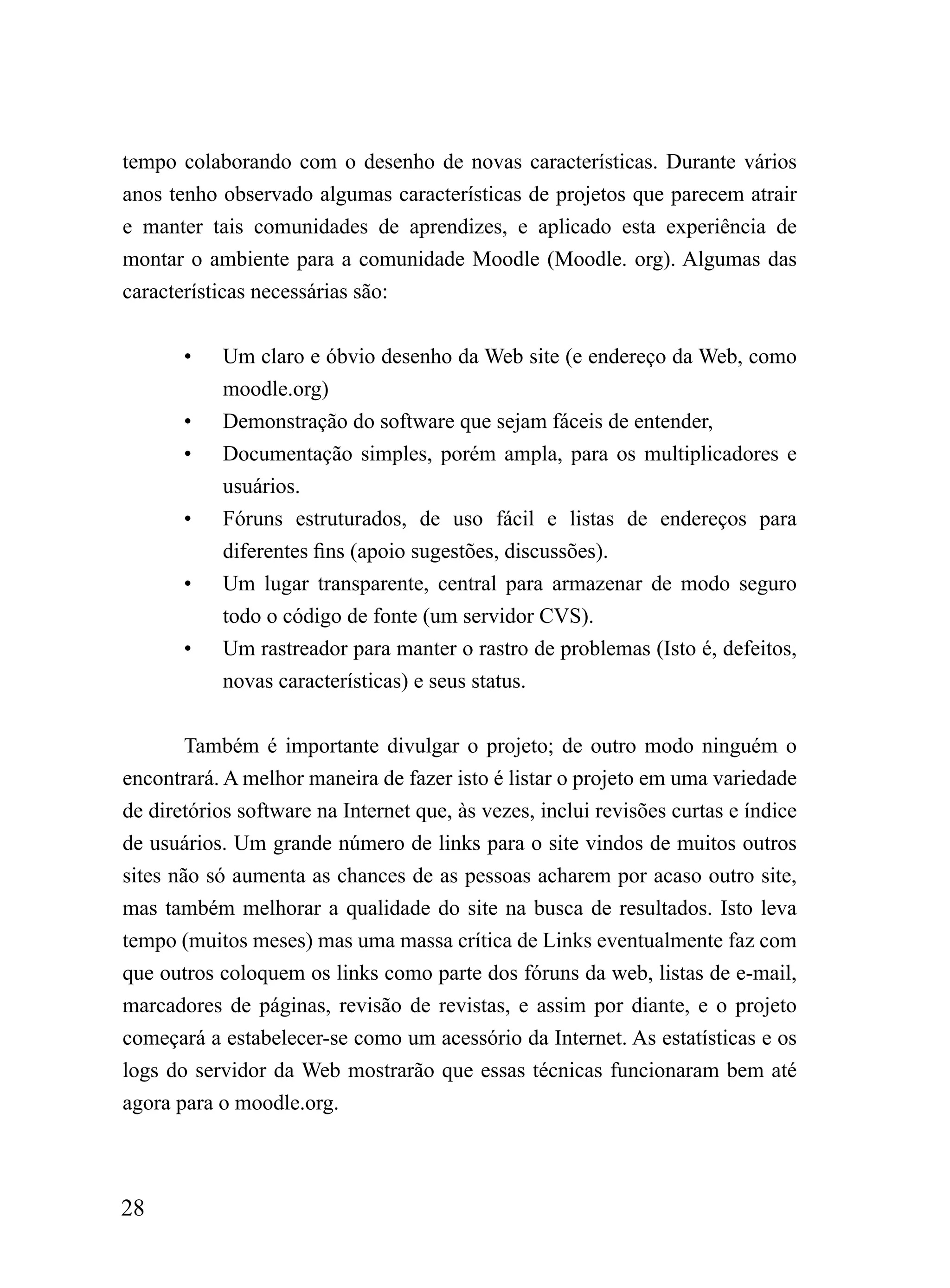 tempo colaborando com o desenho de novas características. Durante vários
anos tenho observado algumas características de projetos que parecem atrair
e manter tais comunidades de aprendizes, e aplicado esta experiência de
montar o ambiente para a comunidade Moodle (Moodle. org). Algumas das
características necessárias são:


       •    Um claro e óbvio desenho da Web site (e endereço da Web, como
            moodle.org)
       •    Demonstração do software que sejam fáceis de entender,
       •    Documentação simples, porém ampla, para os multiplicadores e
            usuários.
       •    Fóruns estruturados, de uso fácil e listas de endereços para
            diferentes fins (apoio sugestões, discussões).
       •    Um lugar transparente, central para armazenar de modo seguro
            todo o código de fonte (um servidor CVS).
       •    Um rastreador para manter o rastro de problemas (Isto é, defeitos,
            novas características) e seus status.


        Também é importante divulgar o projeto; de outro modo ninguém o
encontrará. A melhor maneira de fazer isto é listar o projeto em uma variedade
de diretórios software na Internet que, às vezes, inclui revisões curtas e índice
de usuários. Um grande número de links para o site vindos de muitos outros
sites não só aumenta as chances de as pessoas acharem por acaso outro site,
mas também melhorar a qualidade do site na busca de resultados. Isto leva
tempo (muitos meses) mas uma massa crítica de Links eventualmente faz com
que outros coloquem os links como parte dos fóruns da web, listas de e-mail,
marcadores de páginas, revisão de revistas, e assim por diante, e o projeto
começará a estabelecer-se como um acessório da Internet. As estatísticas e os
logs do servidor da Web mostrarão que essas técnicas funcionaram bem até
agora para o moodle.org.



28
 