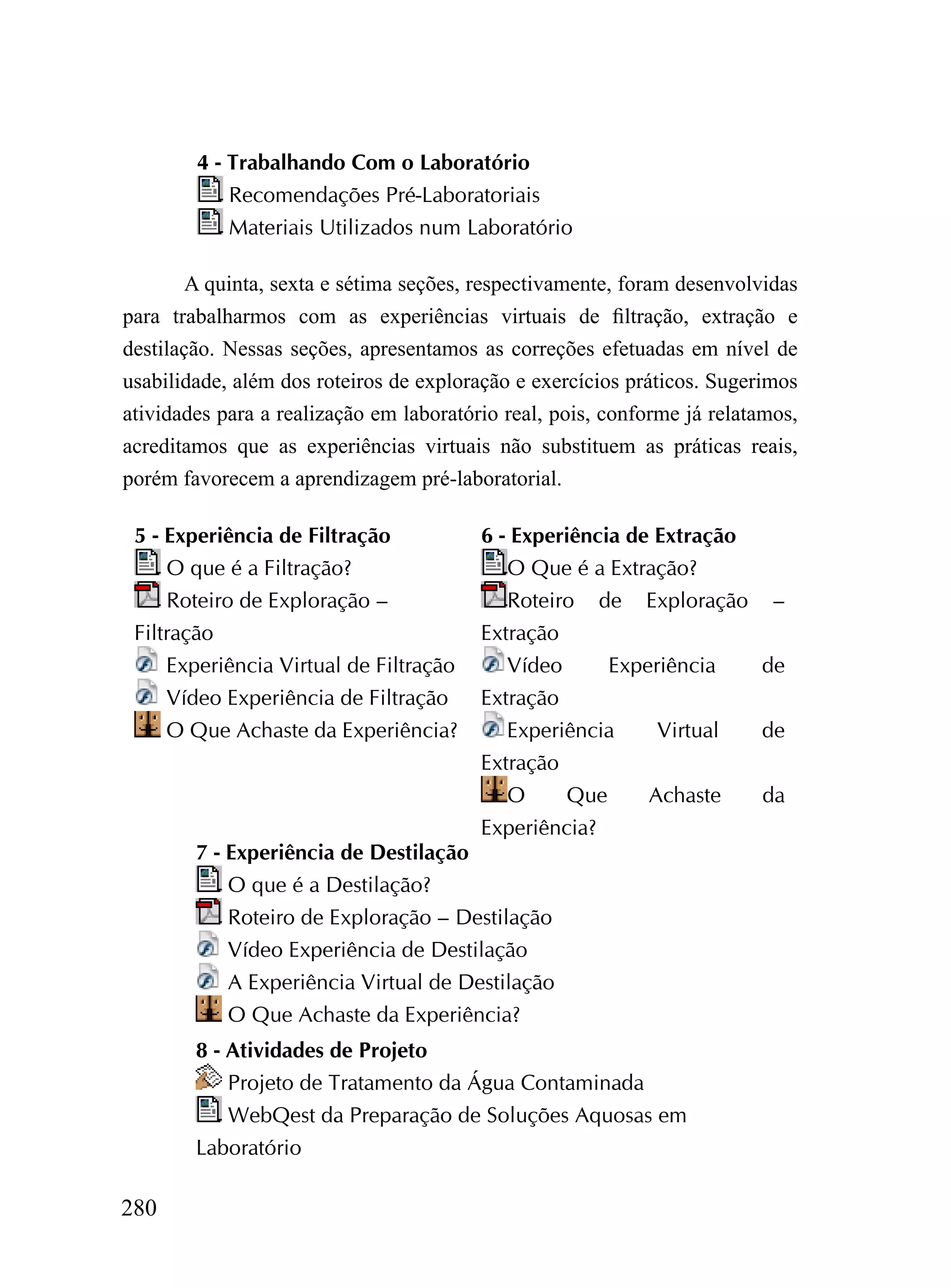 4 - Trabalhando Com o Laboratório
            Recomendações Pré-Laboratoriais
            Materiais Utilizados num Laboratório

        A quinta, sexta e sétima seções, respectivamente, foram desenvolvidas
para trabalharmos com as experiências virtuais de filtração, extração e
destilação. Nessas seções, apresentamos as correções efetuadas em nível de
usabilidade, além dos roteiros de exploração e exercícios práticos. Sugerimos
atividades para a realização em laboratório real, pois, conforme já relatamos,
acreditamos que as experiências virtuais não substituem as práticas reais,
porém favorecem a aprendizagem pré-laboratorial.

 5 - Experiência de Filtração            6 - Experiência de Extração
     O que é a Filtração?                   O Que é a Extração?
     Roteiro de Exploração –                Roteiro de Exploração –
 Filtração                               Extração
     Experiência Virtual de Filtração       Vídeo     Experiência  de
     Vídeo Experiência de Filtração      Extração
     O Que Achaste da Experiência?          Experiência    Virtual de
                                         Extração
                                            O     Que     Achaste  da
                                         Experiência?
        7 - Experiência de Destilação
            O que é a Destilação?
            Roteiro de Exploração – Destilação
            Vídeo Experiência de Destilação
            A Experiência Virtual de Destilação
            O Que Achaste da Experiência?
        8 - Atividades de Projeto
            Projeto de Tratamento da Água Contaminada
            WebQest da Preparação de Soluções Aquosas em
        Laboratório

280
 