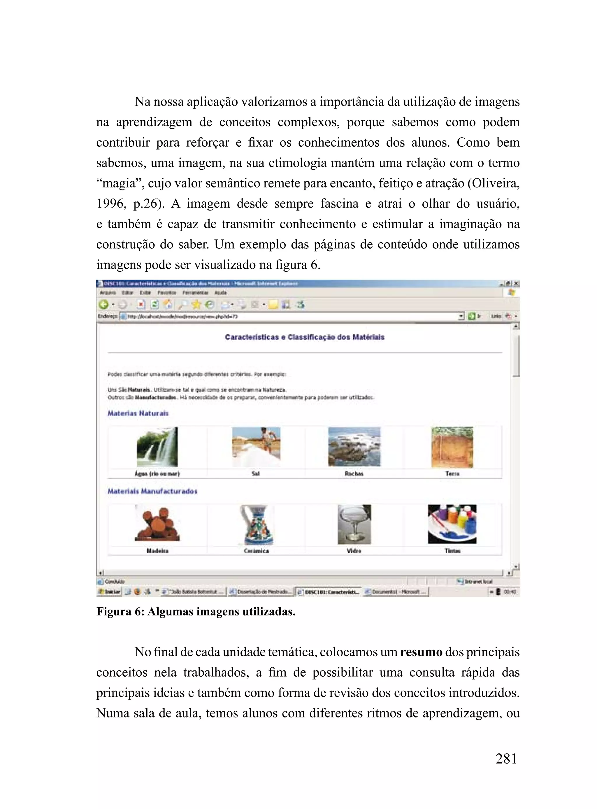 Na nossa aplicação valorizamos a importância da utilização de imagens
na aprendizagem de conceitos complexos, porque sabemos como podem
contribuir para reforçar e fixar os conhecimentos dos alunos. Como bem
sabemos, uma imagem, na sua etimologia mantém uma relação com o termo
“magia”, cujo valor semântico remete para encanto, feitiço e atração (Oliveira,
1996, p.26). A imagem desde sempre fascina e atrai o olhar do usuário,
e também é capaz de transmitir conhecimento e estimular a imaginação na
construção do saber. Um exemplo das páginas de conteúdo onde utilizamos
imagens pode ser visualizado na figura 6.




Figura 6: Algumas imagens utilizadas.


       No final de cada unidade temática, colocamos um resumo dos principais
conceitos nela trabalhados, a fim de possibilitar uma consulta rápida das
principais ideias e também como forma de revisão dos conceitos introduzidos.
Numa sala de aula, temos alunos com diferentes ritmos de aprendizagem, ou


                                                                          281
 
