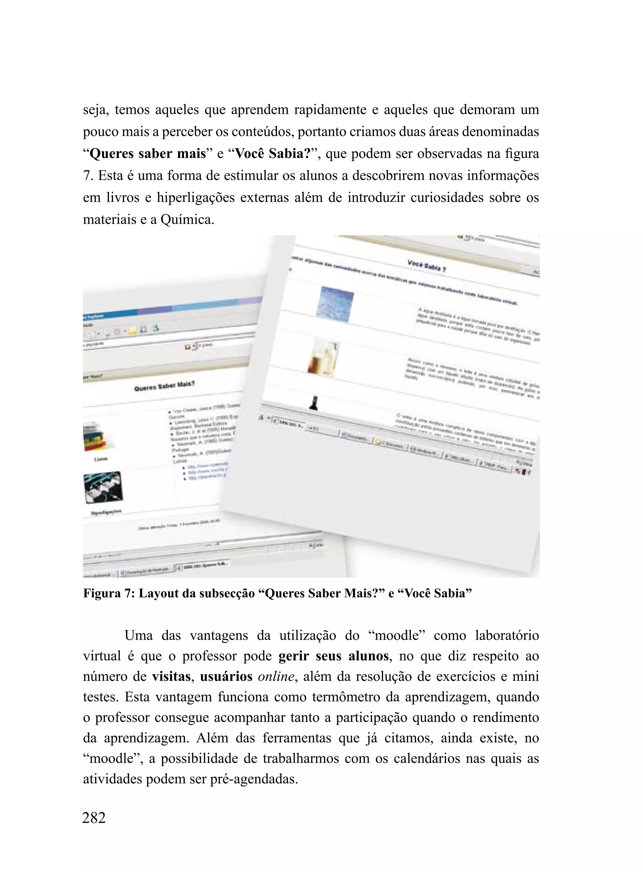 seja, temos aqueles que aprendem rapidamente e aqueles que demoram um
pouco mais a perceber os conteúdos, portanto criamos duas áreas denominadas
“Queres saber mais” e “Você Sabia?”, que podem ser observadas na figura
7. Esta é uma forma de estimular os alunos a descobrirem novas informações
em livros e hiperligações externas além de introduzir curiosidades sobre os
materiais e a Química.




Figura 7: Layout da subsecção “Queres Saber Mais?” e “Você Sabia”


        Uma das vantagens da utilização do “moodle” como laboratório
virtual é que o professor pode gerir seus alunos, no que diz respeito ao
número de visitas, usuários online, além da resolução de exercícios e mini
testes. Esta vantagem funciona como termômetro da aprendizagem, quando
o professor consegue acompanhar tanto a participação quando o rendimento
da aprendizagem. Além das ferramentas que já citamos, ainda existe, no
“moodle”, a possibilidade de trabalharmos com os calendários nas quais as
atividades podem ser pré-agendadas.

282
 