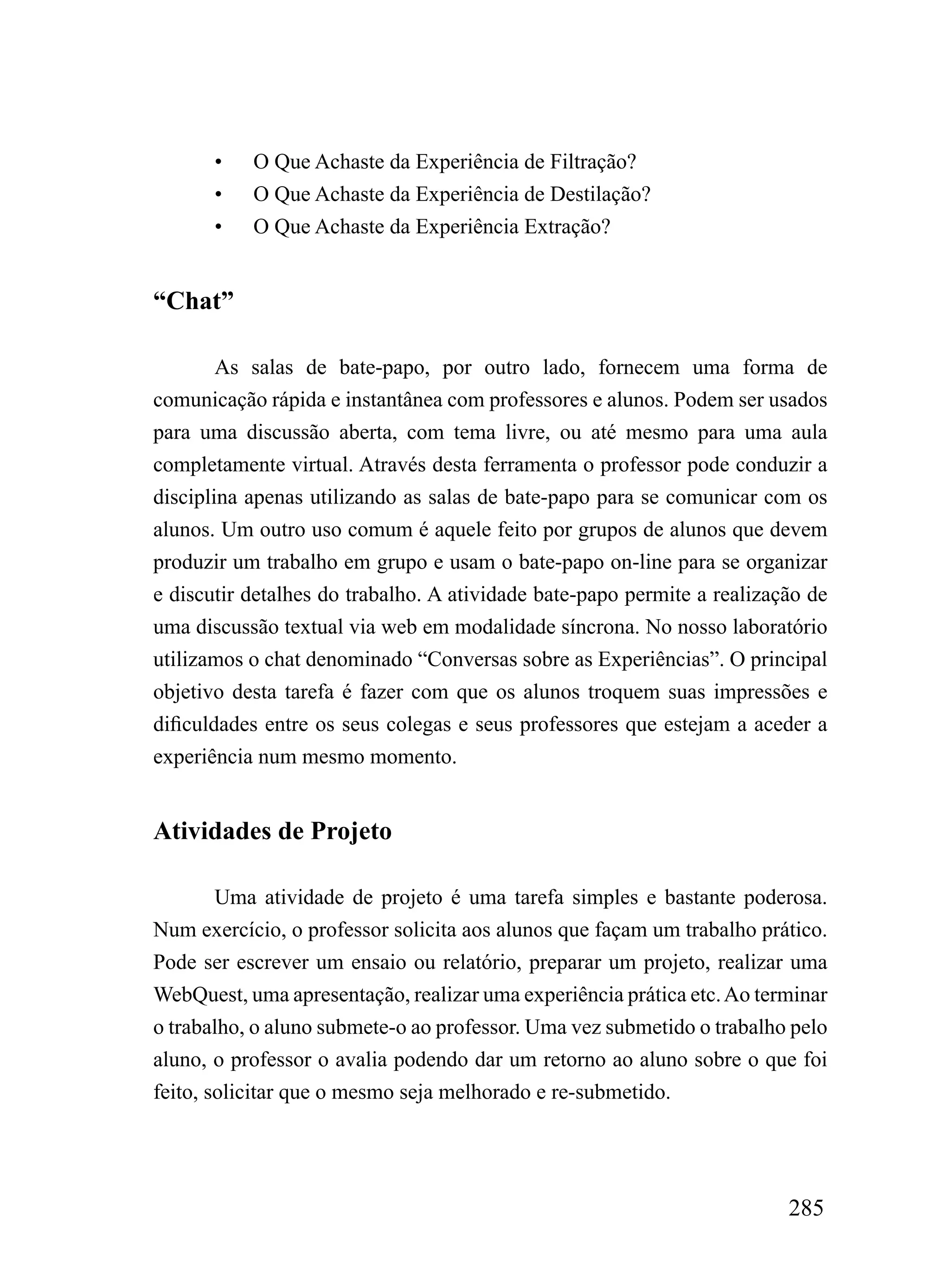 •   O Que Achaste da Experiência de Filtração?
       •   O Que Achaste da Experiência de Destilação?
       •   O Que Achaste da Experiência Extração?


“Chat”

        As salas de bate-papo, por outro lado, fornecem uma forma de
comunicação rápida e instantânea com professores e alunos. Podem ser usados
para uma discussão aberta, com tema livre, ou até mesmo para uma aula
completamente virtual. Através desta ferramenta o professor pode conduzir a
disciplina apenas utilizando as salas de bate-papo para se comunicar com os
alunos. Um outro uso comum é aquele feito por grupos de alunos que devem
produzir um trabalho em grupo e usam o bate-papo on-line para se organizar
e discutir detalhes do trabalho. A atividade bate-papo permite a realização de
uma discussão textual via web em modalidade síncrona. No nosso laboratório
utilizamos o chat denominado “Conversas sobre as Experiências”. O principal
objetivo desta tarefa é fazer com que os alunos troquem suas impressões e
dificuldades entre os seus colegas e seus professores que estejam a aceder a
experiência num mesmo momento.


Atividades de Projeto

        Uma atividade de projeto é uma tarefa simples e bastante poderosa.
Num exercício, o professor solicita aos alunos que façam um trabalho prático.
Pode ser escrever um ensaio ou relatório, preparar um projeto, realizar uma
WebQuest, uma apresentação, realizar uma experiência prática etc. Ao terminar
o trabalho, o aluno submete-o ao professor. Uma vez submetido o trabalho pelo
aluno, o professor o avalia podendo dar um retorno ao aluno sobre o que foi
feito, solicitar que o mesmo seja melhorado e re-submetido.




                                                                         285
 