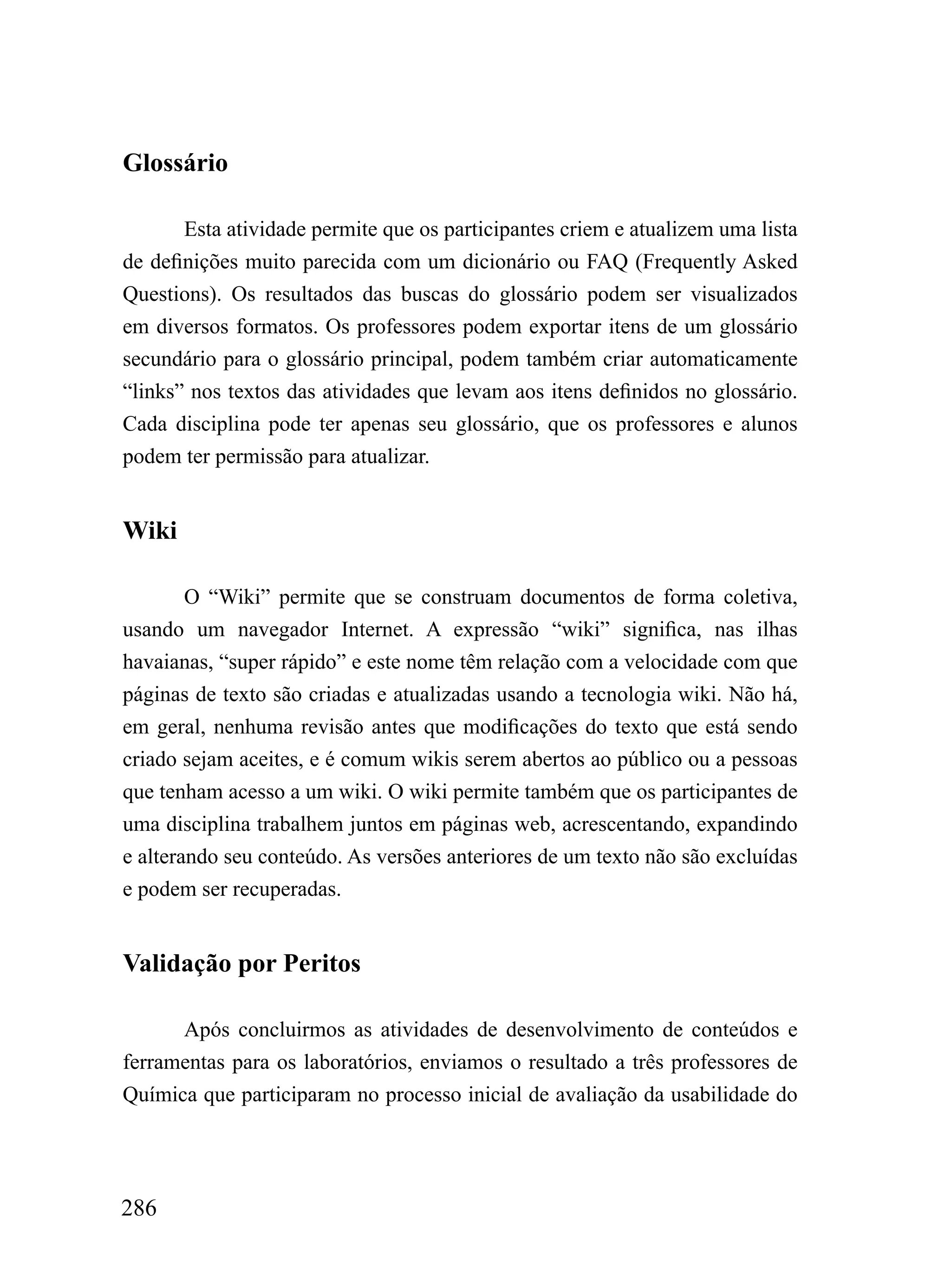 Glossário

       Esta atividade permite que os participantes criem e atualizem uma lista
de definições muito parecida com um dicionário ou FAQ (Frequently Asked
Questions). Os resultados das buscas do glossário podem ser visualizados
em diversos formatos. Os professores podem exportar itens de um glossário
secundário para o glossário principal, podem também criar automaticamente
“links” nos textos das atividades que levam aos itens definidos no glossário.
Cada disciplina pode ter apenas seu glossário, que os professores e alunos
podem ter permissão para atualizar.


Wiki

        O “Wiki” permite que se construam documentos de forma coletiva,
usando um navegador Internet. A expressão “wiki” significa, nas ilhas
havaianas, “super rápido” e este nome têm relação com a velocidade com que
páginas de texto são criadas e atualizadas usando a tecnologia wiki. Não há,
em geral, nenhuma revisão antes que modificações do texto que está sendo
criado sejam aceites, e é comum wikis serem abertos ao público ou a pessoas
que tenham acesso a um wiki. O wiki permite também que os participantes de
uma disciplina trabalhem juntos em páginas web, acrescentando, expandindo
e alterando seu conteúdo. As versões anteriores de um texto não são excluídas
e podem ser recuperadas.


Validação por Peritos

      Após concluirmos as atividades de desenvolvimento de conteúdos e
ferramentas para os laboratórios, enviamos o resultado a três professores de
Química que participaram no processo inicial de avaliação da usabilidade do




286
 