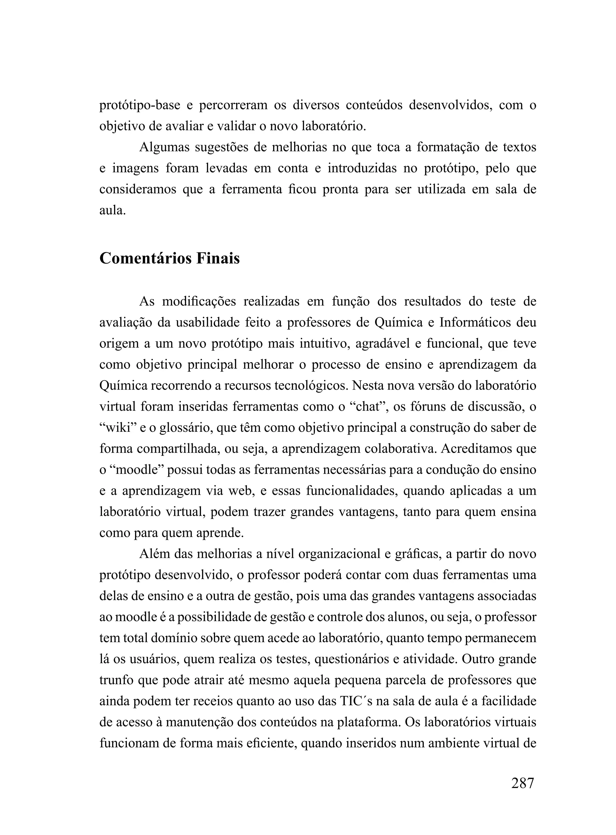 protótipo-base e percorreram os diversos conteúdos desenvolvidos, com o
objetivo de avaliar e validar o novo laboratório.
       Algumas sugestões de melhorias no que toca a formatação de textos
e imagens foram levadas em conta e introduzidas no protótipo, pelo que
consideramos que a ferramenta ficou pronta para ser utilizada em sala de
aula.


Comentários Finais

        As modificações realizadas em função dos resultados do teste de
avaliação da usabilidade feito a professores de Química e Informáticos deu
origem a um novo protótipo mais intuitivo, agradável e funcional, que teve
como objetivo principal melhorar o processo de ensino e aprendizagem da
Química recorrendo a recursos tecnológicos. Nesta nova versão do laboratório
virtual foram inseridas ferramentas como o “chat”, os fóruns de discussão, o
“wiki” e o glossário, que têm como objetivo principal a construção do saber de
forma compartilhada, ou seja, a aprendizagem colaborativa. Acreditamos que
o “moodle” possui todas as ferramentas necessárias para a condução do ensino
e a aprendizagem via web, e essas funcionalidades, quando aplicadas a um
laboratório virtual, podem trazer grandes vantagens, tanto para quem ensina
como para quem aprende.
        Além das melhorias a nível organizacional e gráficas, a partir do novo
protótipo desenvolvido, o professor poderá contar com duas ferramentas uma
delas de ensino e a outra de gestão, pois uma das grandes vantagens associadas
ao moodle é a possibilidade de gestão e controle dos alunos, ou seja, o professor
tem total domínio sobre quem acede ao laboratório, quanto tempo permanecem
lá os usuários, quem realiza os testes, questionários e atividade. Outro grande
trunfo que pode atrair até mesmo aquela pequena parcela de professores que
ainda podem ter receios quanto ao uso das TIC´s na sala de aula é a facilidade
de acesso à manutenção dos conteúdos na plataforma. Os laboratórios virtuais
funcionam de forma mais eficiente, quando inseridos num ambiente virtual de

                                                                            287
 