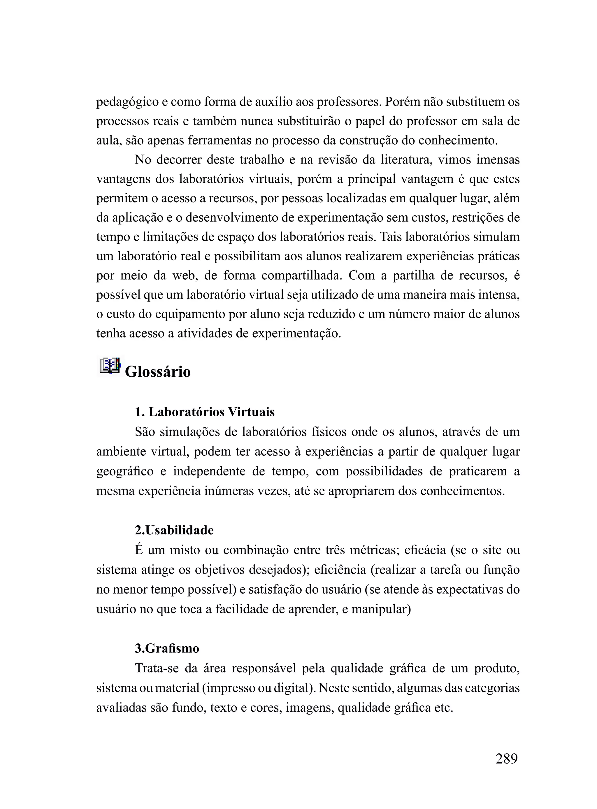 pedagógico e como forma de auxílio aos professores. Porém não substituem os
processos reais e também nunca substituirão o papel do professor em sala de
aula, são apenas ferramentas no processo da construção do conhecimento.
        No decorrer deste trabalho e na revisão da literatura, vimos imensas
vantagens dos laboratórios virtuais, porém a principal vantagem é que estes
permitem o acesso a recursos, por pessoas localizadas em qualquer lugar, além
da aplicação e o desenvolvimento de experimentação sem custos, restrições de
tempo e limitações de espaço dos laboratórios reais. Tais laboratórios simulam
um laboratório real e possibilitam aos alunos realizarem experiências práticas
por meio da web, de forma compartilhada. Com a partilha de recursos, é
possível que um laboratório virtual seja utilizado de uma maneira mais intensa,
o custo do equipamento por aluno seja reduzido e um número maior de alunos
tenha acesso a atividades de experimentação.

     Glossário

      1. Laboratórios Virtuais
      São simulações de laboratórios físicos onde os alunos, através de um
ambiente virtual, podem ter acesso à experiências a partir de qualquer lugar
geográfico e independente de tempo, com possibilidades de praticarem a
mesma experiência inúmeras vezes, até se apropriarem dos conhecimentos.

       2.Usabilidade
       É um misto ou combinação entre três métricas; eficácia (se o site ou
sistema atinge os objetivos desejados); eficiência (realizar a tarefa ou função
no menor tempo possível) e satisfação do usuário (se atende às expectativas do
usuário no que toca a facilidade de aprender, e manipular)

       3.Grafismo
       Trata-se da área responsável pela qualidade gráfica de um produto,
sistema ou material (impresso ou digital). Neste sentido, algumas das categorias
avaliadas são fundo, texto e cores, imagens, qualidade gráfica etc.


                                                                           289
 