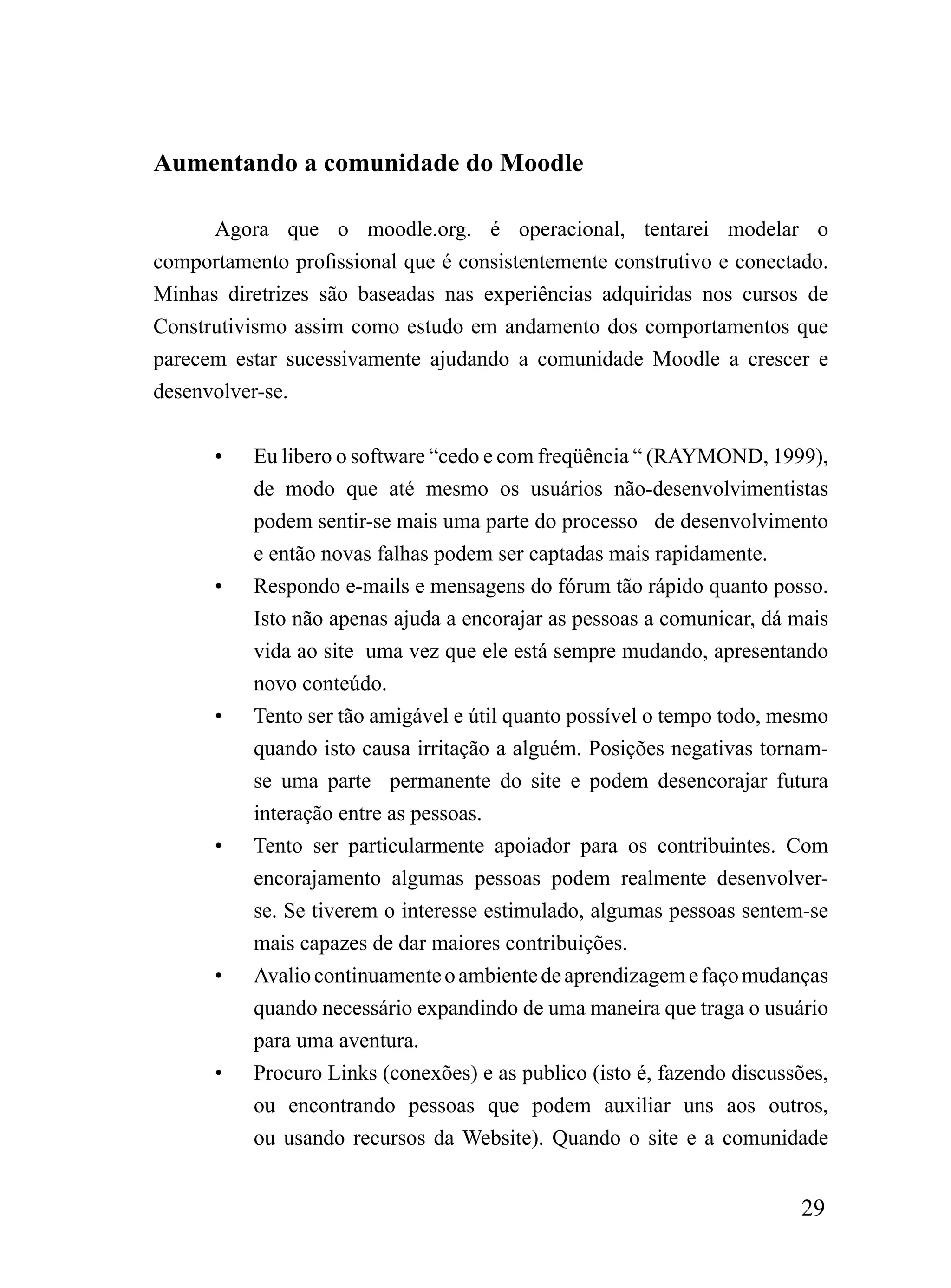 Aumentando a comunidade do Moodle

      Agora que o moodle.org. é operacional, tentarei modelar o
comportamento profissional que é consistentemente construtivo e conectado.
Minhas diretrizes são baseadas nas experiências adquiridas nos cursos de
Construtivismo assim como estudo em andamento dos comportamentos que
parecem estar sucessivamente ajudando a comunidade Moodle a crescer e
desenvolver-se.


      •   Eu libero o software “cedo e com freqüência “ (RAYMOND, 1999),
          de modo que até mesmo os usuários não-desenvolvimentistas
          podem sentir-se mais uma parte do processo de desenvolvimento
          e então novas falhas podem ser captadas mais rapidamente.
      •   Respondo e-mails e mensagens do fórum tão rápido quanto posso.
          Isto não apenas ajuda a encorajar as pessoas a comunicar, dá mais
          vida ao site uma vez que ele está sempre mudando, apresentando
          novo conteúdo.
      •   Tento ser tão amigável e útil quanto possível o tempo todo, mesmo
          quando isto causa irritação a alguém. Posições negativas tornam-
          se uma parte permanente do site e podem desencorajar futura
          interação entre as pessoas.
      •   Tento ser particularmente apoiador para os contribuintes. Com
          encorajamento algumas pessoas podem realmente desenvolver-
          se. Se tiverem o interesse estimulado, algumas pessoas sentem-se
          mais capazes de dar maiores contribuições.
      •   Avalio continuamente o ambiente de aprendizagem e faço mudanças
          quando necessário expandindo de uma maneira que traga o usuário
          para uma aventura.
      •   Procuro Links (conexões) e as publico (isto é, fazendo discussões,
          ou encontrando pessoas que podem auxiliar uns aos outros,
          ou usando recursos da Website). Quando o site e a comunidade


                                                                        29
 