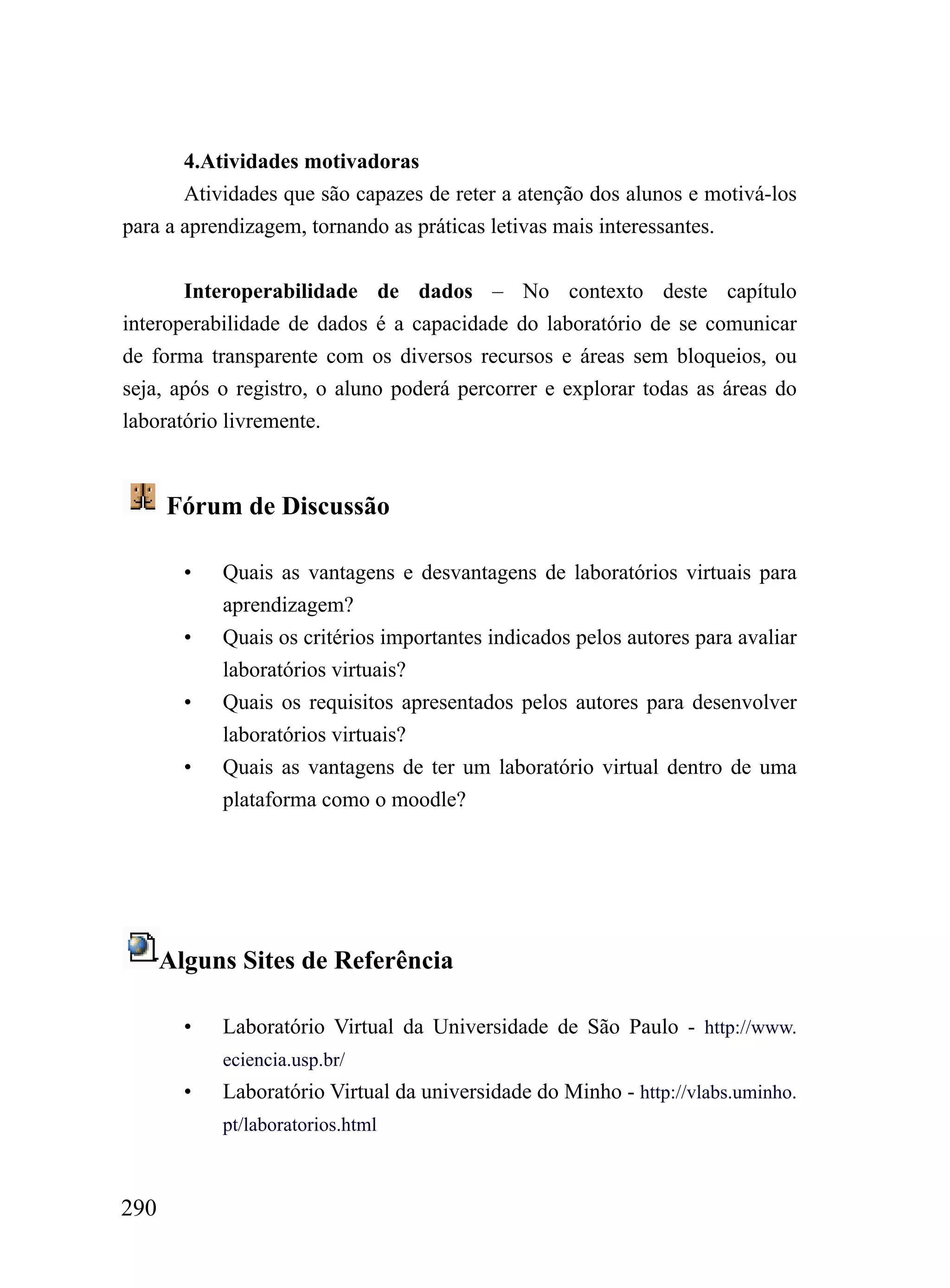 4.Atividades motivadoras
       Atividades que são capazes de reter a atenção dos alunos e motivá-los
para a aprendizagem, tornando as práticas letivas mais interessantes.


       Interoperabilidade de dados – No contexto deste capítulo
interoperabilidade de dados é a capacidade do laboratório de se comunicar
de forma transparente com os diversos recursos e áreas sem bloqueios, ou
seja, após o registro, o aluno poderá percorrer e explorar todas as áreas do
laboratório livremente.


      Fórum de Discussão

        •   Quais as vantagens e desvantagens de laboratórios virtuais para
            aprendizagem?
        •   Quais os critérios importantes indicados pelos autores para avaliar
            laboratórios virtuais?
        •   Quais os requisitos apresentados pelos autores para desenvolver
            laboratórios virtuais?
        •   Quais as vantagens de ter um laboratório virtual dentro de uma
            plataforma como o moodle?




      Alguns Sites de Referência

        •   Laboratório Virtual da Universidade de São Paulo - http://www.
            eciencia.usp.br/
        •   Laboratório Virtual da universidade do Minho - http://vlabs.uminho.
            pt/laboratorios.html



290
 