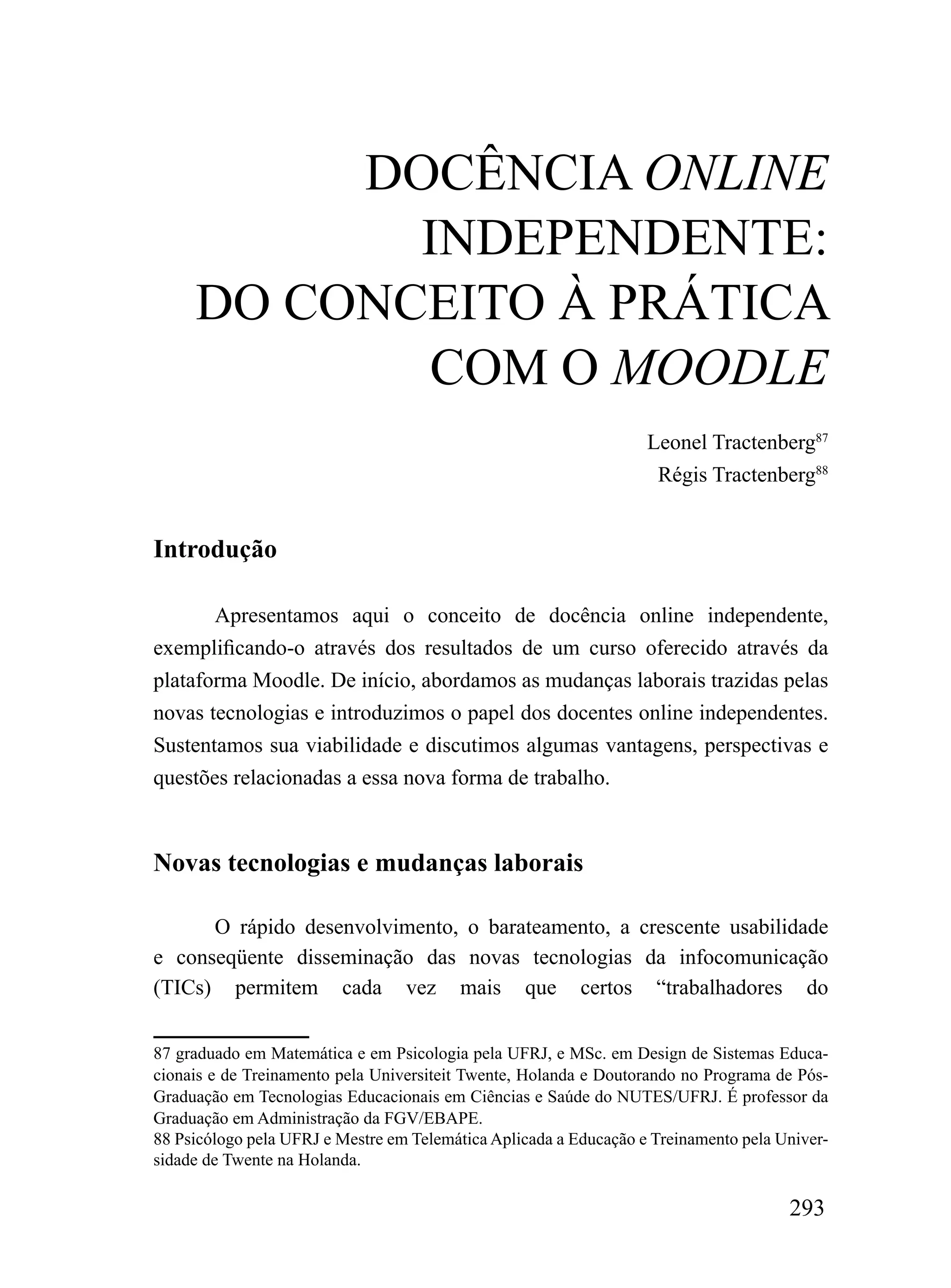 DOCÊNCIA OnLIne
            INDEPENDENTE:
     DO CONCEITO À PRÁTICA
            COM O MOOdLE
                                                                   Leonel Tractenberg87
                                                                    Régis Tractenberg88


Introdução

       Apresentamos aqui o conceito de docência online independente,
exemplificando-o através dos resultados de um curso oferecido através da
plataforma Moodle. De início, abordamos as mudanças laborais trazidas pelas
novas tecnologias e introduzimos o papel dos docentes online independentes.
Sustentamos sua viabilidade e discutimos algumas vantagens, perspectivas e
questões relacionadas a essa nova forma de trabalho.



Novas tecnologias e mudanças laborais

      O rápido desenvolvimento, o barateamento, a crescente usabilidade
e conseqüente disseminação das novas tecnologias da infocomunicação
(TICs) permitem cada vez mais que certos “trabalhadores do

87 graduado em Matemática e em Psicologia pela UFRJ, e MSc. em Design de Sistemas Educa-
cionais e de Treinamento pela Universiteit Twente, Holanda e Doutorando no Programa de Pós-
Graduação em Tecnologias Educacionais em Ciências e Saúde do NUTES/UFRJ. É professor da
Graduação em Administração da FGV/EBAPE.
88 Psicólogo pela UFRJ e Mestre em Telemática Aplicada a Educação e Treinamento pela Univer-
sidade de Twente na Holanda.

                                                                                      293
 