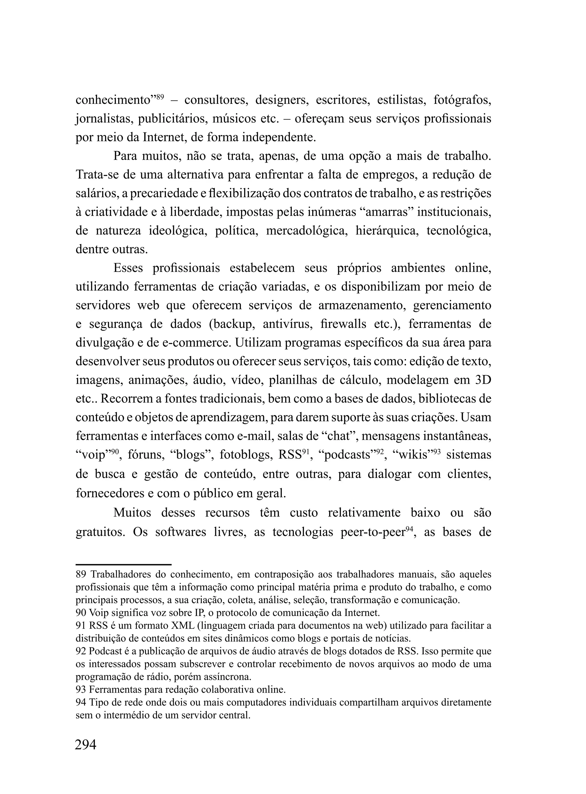 conhecimento”89 – consultores, designers, escritores, estilistas, fotógrafos,
jornalistas, publicitários, músicos etc. – ofereçam seus serviços profissionais
por meio da Internet, de forma independente.
        Para muitos, não se trata, apenas, de uma opção a mais de trabalho.
Trata-se de uma alternativa para enfrentar a falta de empregos, a redução de
salários, a precariedade e flexibilização dos contratos de trabalho, e as restrições
à criatividade e à liberdade, impostas pelas inúmeras “amarras” institucionais,
de natureza ideológica, política, mercadológica, hierárquica, tecnológica,
dentre outras.
        Esses profissionais estabelecem seus próprios ambientes online,
utilizando ferramentas de criação variadas, e os disponibilizam por meio de
servidores web que oferecem serviços de armazenamento, gerenciamento
e segurança de dados (backup, antivírus, firewalls etc.), ferramentas de
divulgação e de e-commerce. Utilizam programas específicos da sua área para
desenvolver seus produtos ou oferecer seus serviços, tais como: edição de texto,
imagens, animações, áudio, vídeo, planilhas de cálculo, modelagem em 3D
etc.. Recorrem a fontes tradicionais, bem como a bases de dados, bibliotecas de
conteúdo e objetos de aprendizagem, para darem suporte às suas criações. Usam
ferramentas e interfaces como e-mail, salas de “chat”, mensagens instantâneas,
“voip”90, fóruns, “blogs”, fotoblogs, RSS91, “podcasts”92, “wikis”93 sistemas
de busca e gestão de conteúdo, entre outras, para dialogar com clientes,
fornecedores e com o público em geral.
        Muitos desses recursos têm custo relativamente baixo ou são
gratuitos. Os softwares livres, as tecnologias peer-to-peer94, as bases de


89 Trabalhadores do conhecimento, em contraposição aos trabalhadores manuais, são aqueles
profissionais que têm a informação como principal matéria prima e produto do trabalho, e como
principais processos, a sua criação, coleta, análise, seleção, transformação e comunicação.
90 Voip significa voz sobre IP, o protocolo de comunicação da Internet.
91 RSS é um formato XML (linguagem criada para documentos na web) utilizado para facilitar a
distribuição de conteúdos em sites dinâmicos como blogs e portais de notícias.
92 Podcast é a publicação de arquivos de áudio através de blogs dotados de RSS. Isso permite que
os interessados possam subscrever e controlar recebimento de novos arquivos ao modo de uma
programação de rádio, porém assíncrona.
93 Ferramentas para redação colaborativa online.
94 Tipo de rede onde dois ou mais computadores individuais compartilham arquivos diretamente
sem o intermédio de um servidor central.

294
 