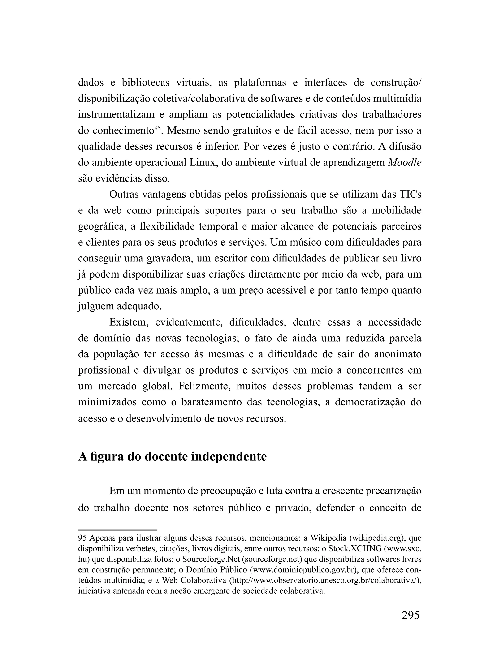 dados e bibliotecas virtuais, as plataformas e interfaces de construção/
disponibilização coletiva/colaborativa de softwares e de conteúdos multimídia
instrumentalizam e ampliam as potencialidades criativas dos trabalhadores
do conhecimento95. Mesmo sendo gratuitos e de fácil acesso, nem por isso a
qualidade desses recursos é inferior. Por vezes é justo o contrário. A difusão
do ambiente operacional Linux, do ambiente virtual de aprendizagem Moodle
são evidências disso.
        Outras vantagens obtidas pelos profissionais que se utilizam das TICs
e da web como principais suportes para o seu trabalho são a mobilidade
geográfica, a flexibilidade temporal e maior alcance de potenciais parceiros
e clientes para os seus produtos e serviços. Um músico com dificuldades para
conseguir uma gravadora, um escritor com dificuldades de publicar seu livro
já podem disponibilizar suas criações diretamente por meio da web, para um
público cada vez mais amplo, a um preço acessível e por tanto tempo quanto
julguem adequado.
        Existem, evidentemente, dificuldades, dentre essas a necessidade
de domínio das novas tecnologias; o fato de ainda uma reduzida parcela
da população ter acesso às mesmas e a dificuldade de sair do anonimato
profissional e divulgar os produtos e serviços em meio a concorrentes em
um mercado global. Felizmente, muitos desses problemas tendem a ser
minimizados como o barateamento das tecnologias, a democratização do
acesso e o desenvolvimento de novos recursos.


A figura do docente independente

        Em um momento de preocupação e luta contra a crescente precarização
do trabalho docente nos setores público e privado, defender o conceito de

95 Apenas para ilustrar alguns desses recursos, mencionamos: a Wikipedia (wikipedia.org), que
disponibiliza verbetes, citações, livros digitais, entre outros recursos; o Stock.XCHNG (www.sxc.
hu) que disponibiliza fotos; o Sourceforge.Net (sourceforge.net) que disponibiliza softwares livres
em construção permanente; o Domínio Público (www.dominiopublico.gov.br), que oferece con-
teúdos multimídia; e a Web Colaborativa (http://www.observatorio.unesco.org.br/colaborativa/),
iniciativa antenada com a noção emergente de sociedade colaborativa.

                                                                                             295
 