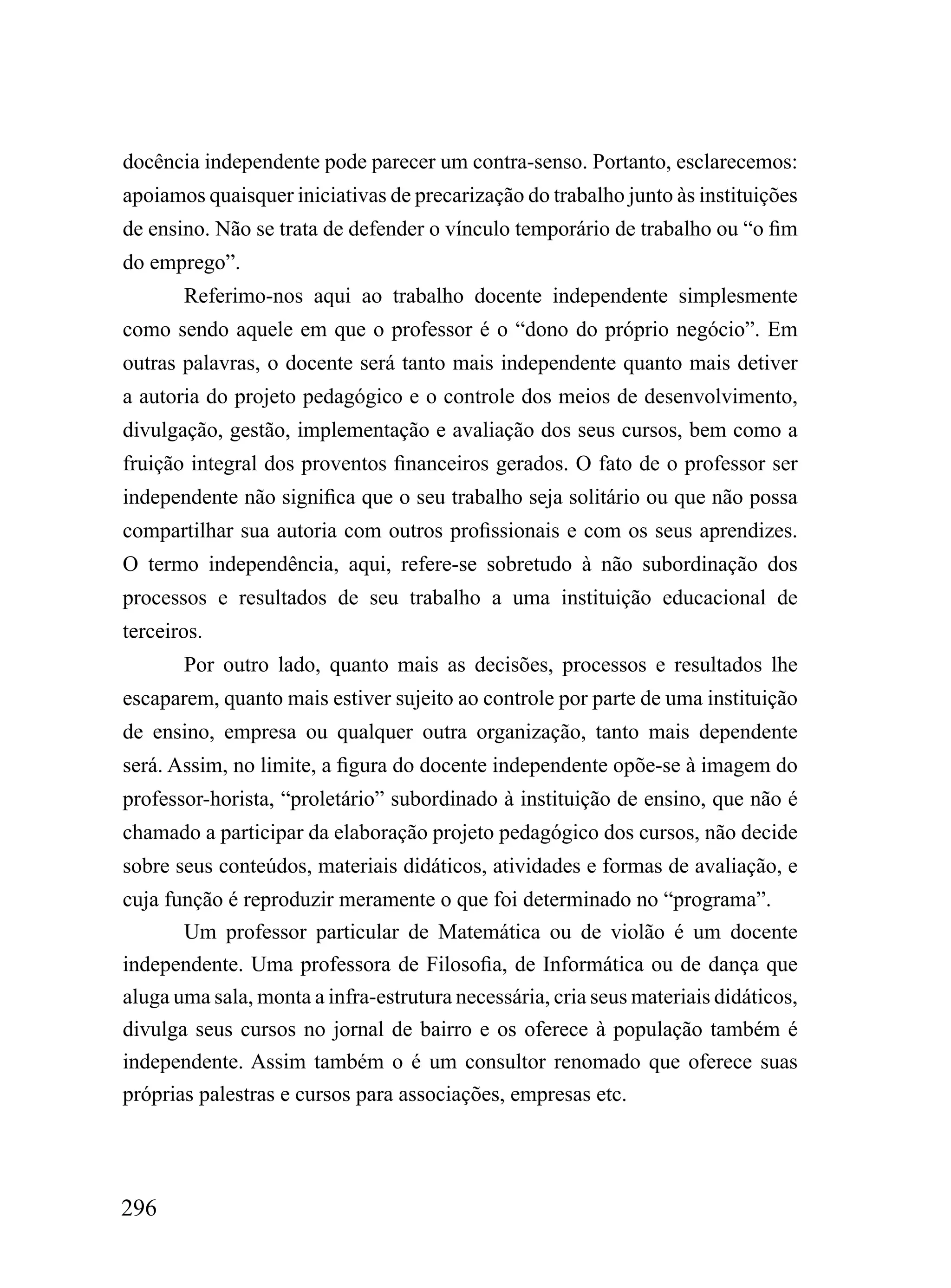 docência independente pode parecer um contra-senso. Portanto, esclarecemos:
apoiamos quaisquer iniciativas de precarização do trabalho junto às instituições
de ensino. Não se trata de defender o vínculo temporário de trabalho ou “o fim
do emprego”.
       Referimo-nos aqui ao trabalho docente independente simplesmente
como sendo aquele em que o professor é o “dono do próprio negócio”. Em
outras palavras, o docente será tanto mais independente quanto mais detiver
a autoria do projeto pedagógico e o controle dos meios de desenvolvimento,
divulgação, gestão, implementação e avaliação dos seus cursos, bem como a
fruição integral dos proventos financeiros gerados. O fato de o professor ser
independente não significa que o seu trabalho seja solitário ou que não possa
compartilhar sua autoria com outros profissionais e com os seus aprendizes.
O termo independência, aqui, refere-se sobretudo à não subordinação dos
processos e resultados de seu trabalho a uma instituição educacional de
terceiros.
       Por outro lado, quanto mais as decisões, processos e resultados lhe
escaparem, quanto mais estiver sujeito ao controle por parte de uma instituição
de ensino, empresa ou qualquer outra organização, tanto mais dependente
será. Assim, no limite, a figura do docente independente opõe-se à imagem do
professor-horista, “proletário” subordinado à instituição de ensino, que não é
chamado a participar da elaboração projeto pedagógico dos cursos, não decide
sobre seus conteúdos, materiais didáticos, atividades e formas de avaliação, e
cuja função é reproduzir meramente o que foi determinado no “programa”.
       Um professor particular de Matemática ou de violão é um docente
independente. Uma professora de Filosofia, de Informática ou de dança que
aluga uma sala, monta a infra-estrutura necessária, cria seus materiais didáticos,
divulga seus cursos no jornal de bairro e os oferece à população também é
independente. Assim também o é um consultor renomado que oferece suas
próprias palestras e cursos para associações, empresas etc.




296
 