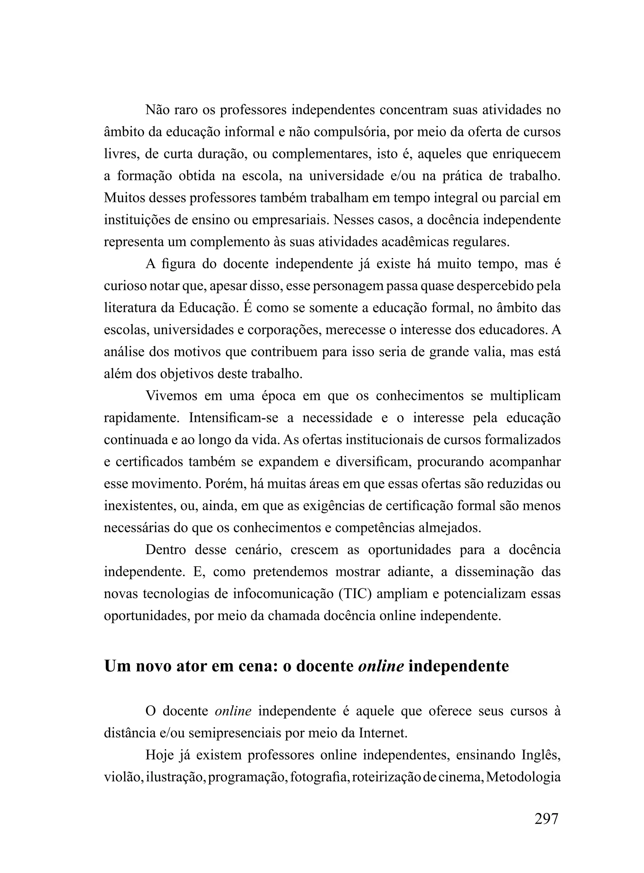 Não raro os professores independentes concentram suas atividades no
âmbito da educação informal e não compulsória, por meio da oferta de cursos
livres, de curta duração, ou complementares, isto é, aqueles que enriquecem
a formação obtida na escola, na universidade e/ou na prática de trabalho.
Muitos desses professores também trabalham em tempo integral ou parcial em
instituições de ensino ou empresariais. Nesses casos, a docência independente
representa um complemento às suas atividades acadêmicas regulares.
        A figura do docente independente já existe há muito tempo, mas é
curioso notar que, apesar disso, esse personagem passa quase despercebido pela
literatura da Educação. É como se somente a educação formal, no âmbito das
escolas, universidades e corporações, merecesse o interesse dos educadores. A
análise dos motivos que contribuem para isso seria de grande valia, mas está
além dos objetivos deste trabalho.
        Vivemos em uma época em que os conhecimentos se multiplicam
rapidamente. Intensificam-se a necessidade e o interesse pela educação
continuada e ao longo da vida. As ofertas institucionais de cursos formalizados
e certificados também se expandem e diversificam, procurando acompanhar
esse movimento. Porém, há muitas áreas em que essas ofertas são reduzidas ou
inexistentes, ou, ainda, em que as exigências de certificação formal são menos
necessárias do que os conhecimentos e competências almejados.
        Dentro desse cenário, crescem as oportunidades para a docência
independente. E, como pretendemos mostrar adiante, a disseminação das
novas tecnologias de infocomunicação (TIC) ampliam e potencializam essas
oportunidades, por meio da chamada docência online independente.


Um novo ator em cena: o docente online independente

        O docente online independente é aquele que oferece seus cursos à
distância e/ou semipresenciais por meio da Internet.
        Hoje já existem professores online independentes, ensinando Inglês,
violão, ilustração, programação, fotografia, roteirização de cinema, Metodologia

                                                                           297
 