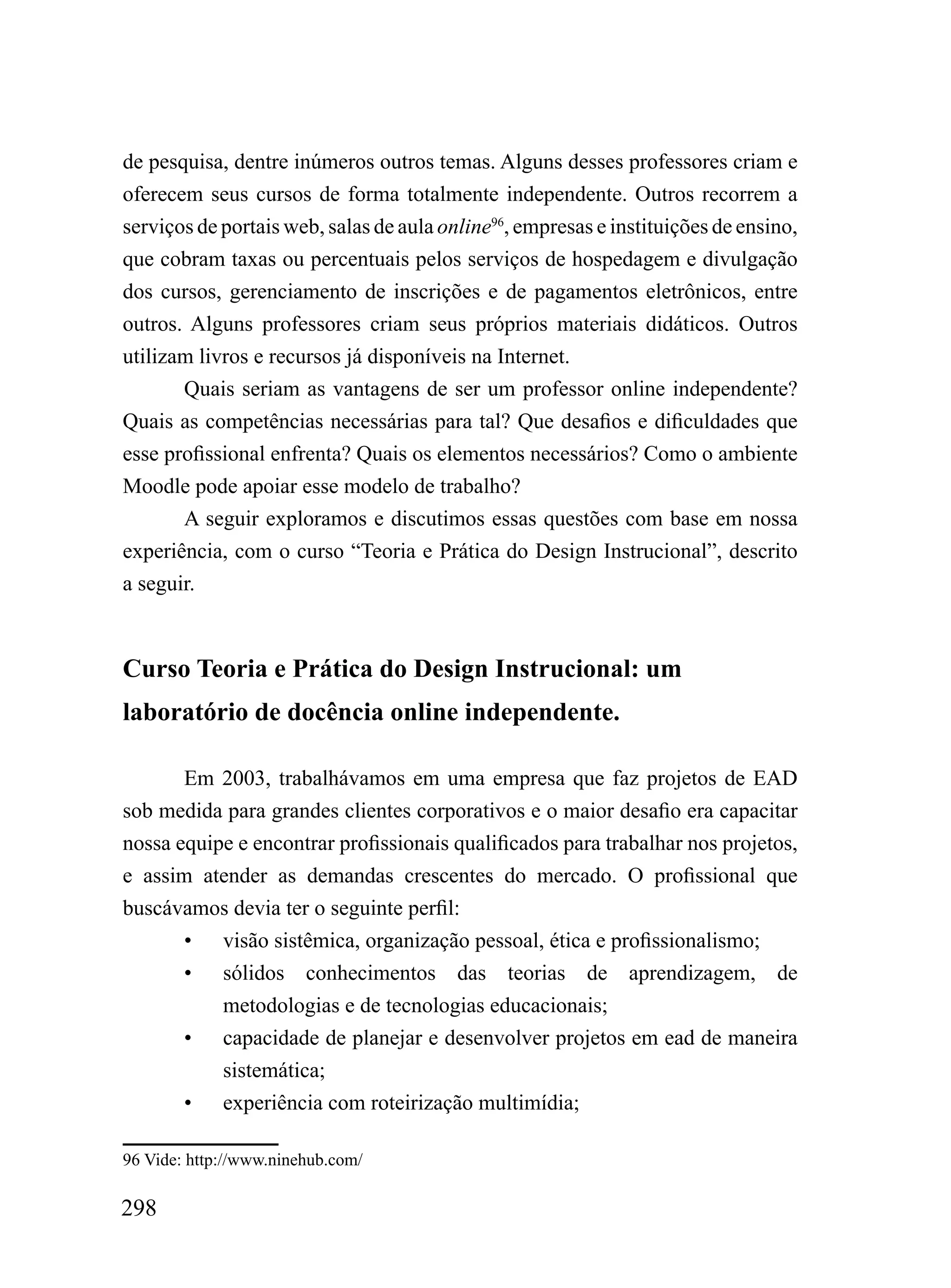 de pesquisa, dentre inúmeros outros temas. Alguns desses professores criam e
oferecem seus cursos de forma totalmente independente. Outros recorrem a
serviços de portais web, salas de aula online96, empresas e instituições de ensino,
que cobram taxas ou percentuais pelos serviços de hospedagem e divulgação
dos cursos, gerenciamento de inscrições e de pagamentos eletrônicos, entre
outros. Alguns professores criam seus próprios materiais didáticos. Outros
utilizam livros e recursos já disponíveis na Internet.
       Quais seriam as vantagens de ser um professor online independente?
Quais as competências necessárias para tal? Que desafios e dificuldades que
esse profissional enfrenta? Quais os elementos necessários? Como o ambiente
Moodle pode apoiar esse modelo de trabalho?
       A seguir exploramos e discutimos essas questões com base em nossa
experiência, com o curso “Teoria e Prática do Design Instrucional”, descrito
a seguir.



Curso Teoria e Prática do Design Instrucional: um
laboratório de docência online independente.

       Em 2003, trabalhávamos em uma empresa que faz projetos de EAD
sob medida para grandes clientes corporativos e o maior desafio era capacitar
nossa equipe e encontrar profissionais qualificados para trabalhar nos projetos,
e assim atender as demandas crescentes do mercado. O profissional que
buscávamos devia ter o seguinte perfil:
       • visão sistêmica, organização pessoal, ética e profissionalismo;
       • sólidos conhecimentos das teorias de aprendizagem, de
           metodologias e de tecnologias educacionais;
       • capacidade de planejar e desenvolver projetos em ead de maneira
           sistemática;
       • experiência com roteirização multimídia;

96 Vide: http://www.ninehub.com/

298
 