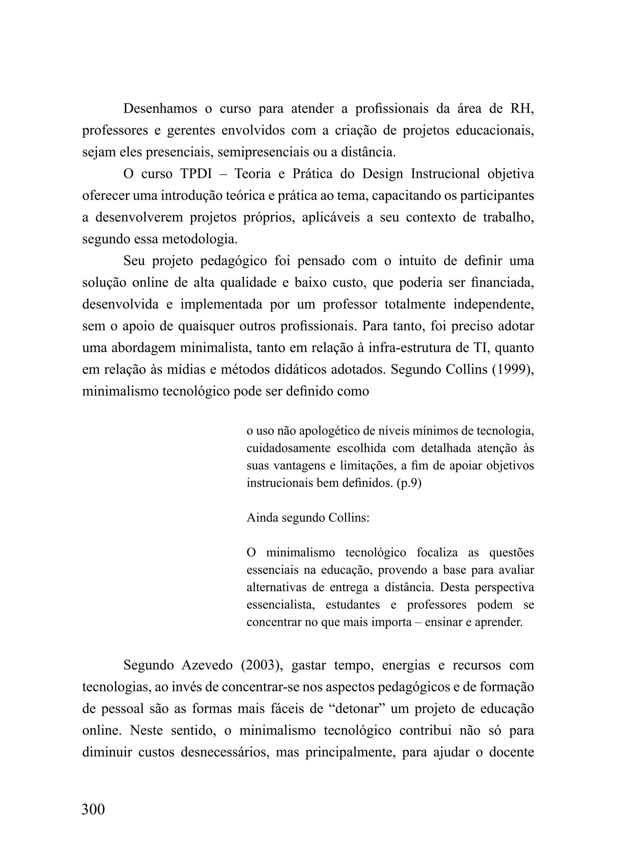 Desenhamos o curso para atender a profissionais da área de RH,
professores e gerentes envolvidos com a criação de projetos educacionais,
sejam eles presenciais, semipresenciais ou a distância.
       O curso TPDI – Teoria e Prática do Design Instrucional objetiva
oferecer uma introdução teórica e prática ao tema, capacitando os participantes
a desenvolverem projetos próprios, aplicáveis a seu contexto de trabalho,
segundo essa metodologia.
       Seu projeto pedagógico foi pensado com o intuito de definir uma
solução online de alta qualidade e baixo custo, que poderia ser financiada,
desenvolvida e implementada por um professor totalmente independente,
sem o apoio de quaisquer outros profissionais. Para tanto, foi preciso adotar
uma abordagem minimalista, tanto em relação à infra-estrutura de TI, quanto
em relação às mídias e métodos didáticos adotados. Segundo Collins (1999),
minimalismo tecnológico pode ser definido como

                            o uso não apologético de níveis mínimos de tecnologia,
                            cuidadosamente escolhida com detalhada atenção às
                            suas vantagens e limitações, a fim de apoiar objetivos
                            instrucionais bem definidos. (p.9)

                            Ainda segundo Collins:

                            O minimalismo tecnológico focaliza as questões
                            essenciais na educação, provendo a base para avaliar
                            alternativas de entrega a distância. Desta perspectiva
                            essencialista, estudantes e professores podem se
                            concentrar no que mais importa – ensinar e aprender.


       Segundo Azevedo (2003), gastar tempo, energias e recursos com
tecnologias, ao invés de concentrar-se nos aspectos pedagógicos e de formação
de pessoal são as formas mais fáceis de “detonar” um projeto de educação
online. Neste sentido, o minimalismo tecnológico contribui não só para
diminuir custos desnecessários, mas principalmente, para ajudar o docente



300
 
