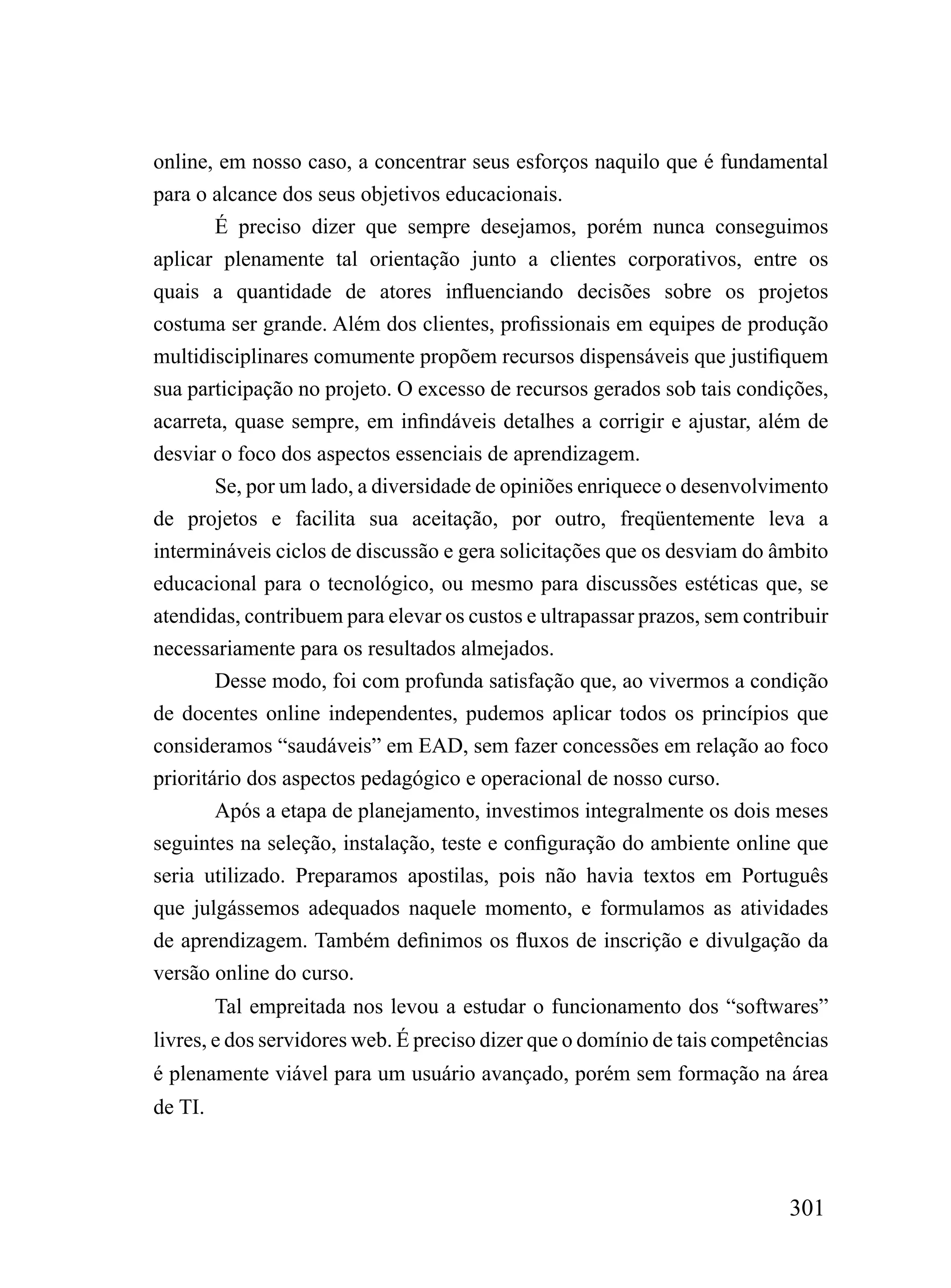 online, em nosso caso, a concentrar seus esforços naquilo que é fundamental
para o alcance dos seus objetivos educacionais.
        É preciso dizer que sempre desejamos, porém nunca conseguimos
aplicar plenamente tal orientação junto a clientes corporativos, entre os
quais a quantidade de atores influenciando decisões sobre os projetos
costuma ser grande. Além dos clientes, profissionais em equipes de produção
multidisciplinares comumente propõem recursos dispensáveis que justifiquem
sua participação no projeto. O excesso de recursos gerados sob tais condições,
acarreta, quase sempre, em infindáveis detalhes a corrigir e ajustar, além de
desviar o foco dos aspectos essenciais de aprendizagem.
        Se, por um lado, a diversidade de opiniões enriquece o desenvolvimento
de projetos e facilita sua aceitação, por outro, freqüentemente leva a
intermináveis ciclos de discussão e gera solicitações que os desviam do âmbito
educacional para o tecnológico, ou mesmo para discussões estéticas que, se
atendidas, contribuem para elevar os custos e ultrapassar prazos, sem contribuir
necessariamente para os resultados almejados.
        Desse modo, foi com profunda satisfação que, ao vivermos a condição
de docentes online independentes, pudemos aplicar todos os princípios que
consideramos “saudáveis” em EAD, sem fazer concessões em relação ao foco
prioritário dos aspectos pedagógico e operacional de nosso curso.
        Após a etapa de planejamento, investimos integralmente os dois meses
seguintes na seleção, instalação, teste e configuração do ambiente online que
seria utilizado. Preparamos apostilas, pois não havia textos em Português
que julgássemos adequados naquele momento, e formulamos as atividades
de aprendizagem. Também definimos os fluxos de inscrição e divulgação da
versão online do curso.
         Tal empreitada nos levou a estudar o funcionamento dos “softwares”
livres, e dos servidores web. É preciso dizer que o domínio de tais competências
é plenamente viável para um usuário avançado, porém sem formação na área
de TI.



                                                                           301
 