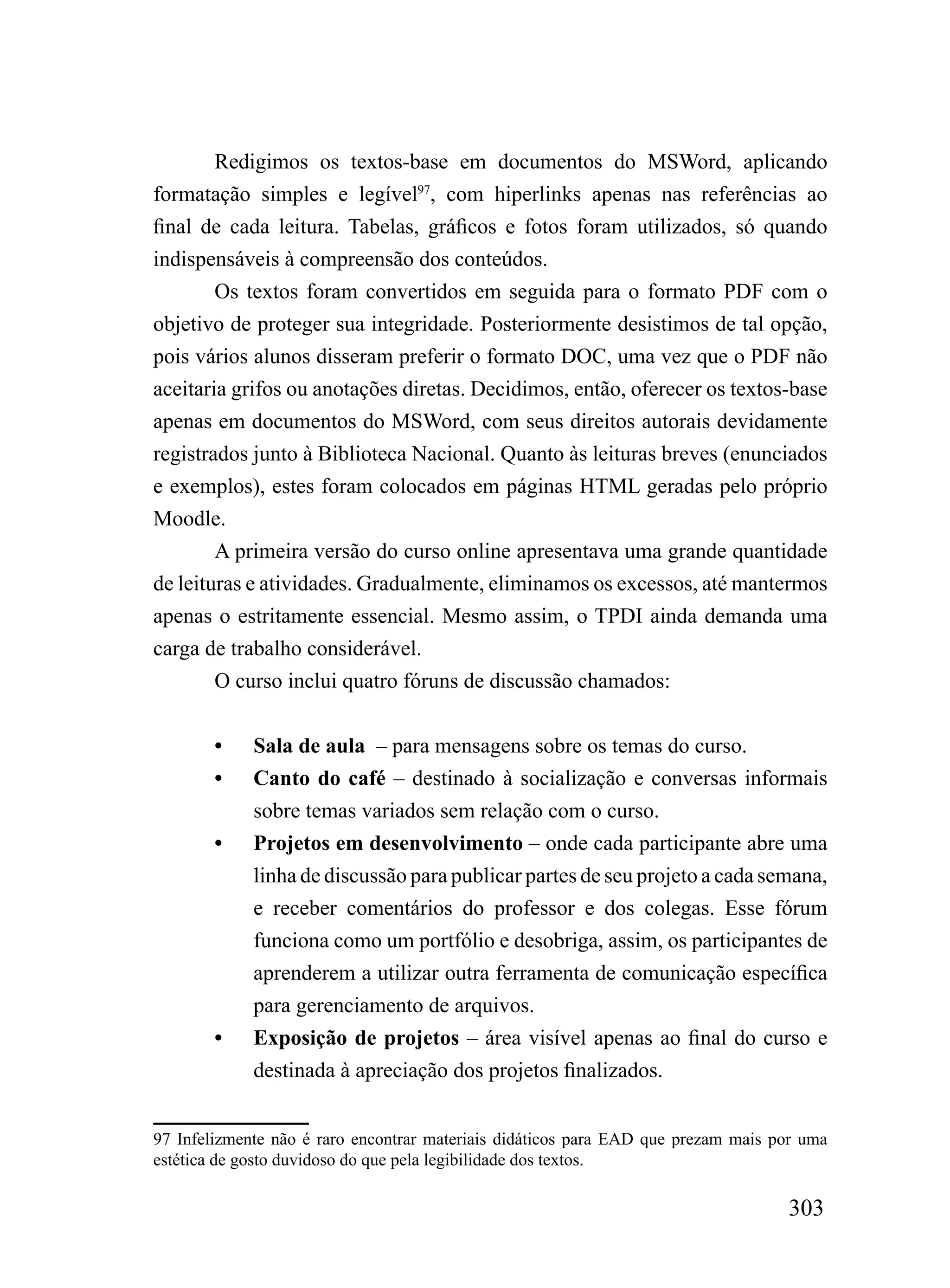 Redigimos os textos-base em documentos do MSWord, aplicando
formatação simples e legível97, com hiperlinks apenas nas referências ao
final de cada leitura. Tabelas, gráficos e fotos foram utilizados, só quando
indispensáveis à compreensão dos conteúdos.
        Os textos foram convertidos em seguida para o formato PDF com o
objetivo de proteger sua integridade. Posteriormente desistimos de tal opção,
pois vários alunos disseram preferir o formato DOC, uma vez que o PDF não
aceitaria grifos ou anotações diretas. Decidimos, então, oferecer os textos-base
apenas em documentos do MSWord, com seus direitos autorais devidamente
registrados junto à Biblioteca Nacional. Quanto às leituras breves (enunciados
e exemplos), estes foram colocados em páginas HTML geradas pelo próprio
Moodle.
        A primeira versão do curso online apresentava uma grande quantidade
de leituras e atividades. Gradualmente, eliminamos os excessos, até mantermos
apenas o estritamente essencial. Mesmo assim, o TPDI ainda demanda uma
carga de trabalho considerável.
        O curso inclui quatro fóruns de discussão chamados:


        •    Sala de aula – para mensagens sobre os temas do curso.
        •    Canto do café – destinado à socialização e conversas informais
             sobre temas variados sem relação com o curso.
        •    Projetos em desenvolvimento – onde cada participante abre uma
             linha de discussão para publicar partes de seu projeto a cada semana,
             e receber comentários do professor e dos colegas. Esse fórum
             funciona como um portfólio e desobriga, assim, os participantes de
             aprenderem a utilizar outra ferramenta de comunicação específica
             para gerenciamento de arquivos.
        •    Exposição de projetos – área visível apenas ao final do curso e
             destinada à apreciação dos projetos finalizados.


97 Infelizmente não é raro encontrar materiais didáticos para EAD que prezam mais por uma
estética de gosto duvidoso do que pela legibilidade dos textos.

                                                                                   303
 