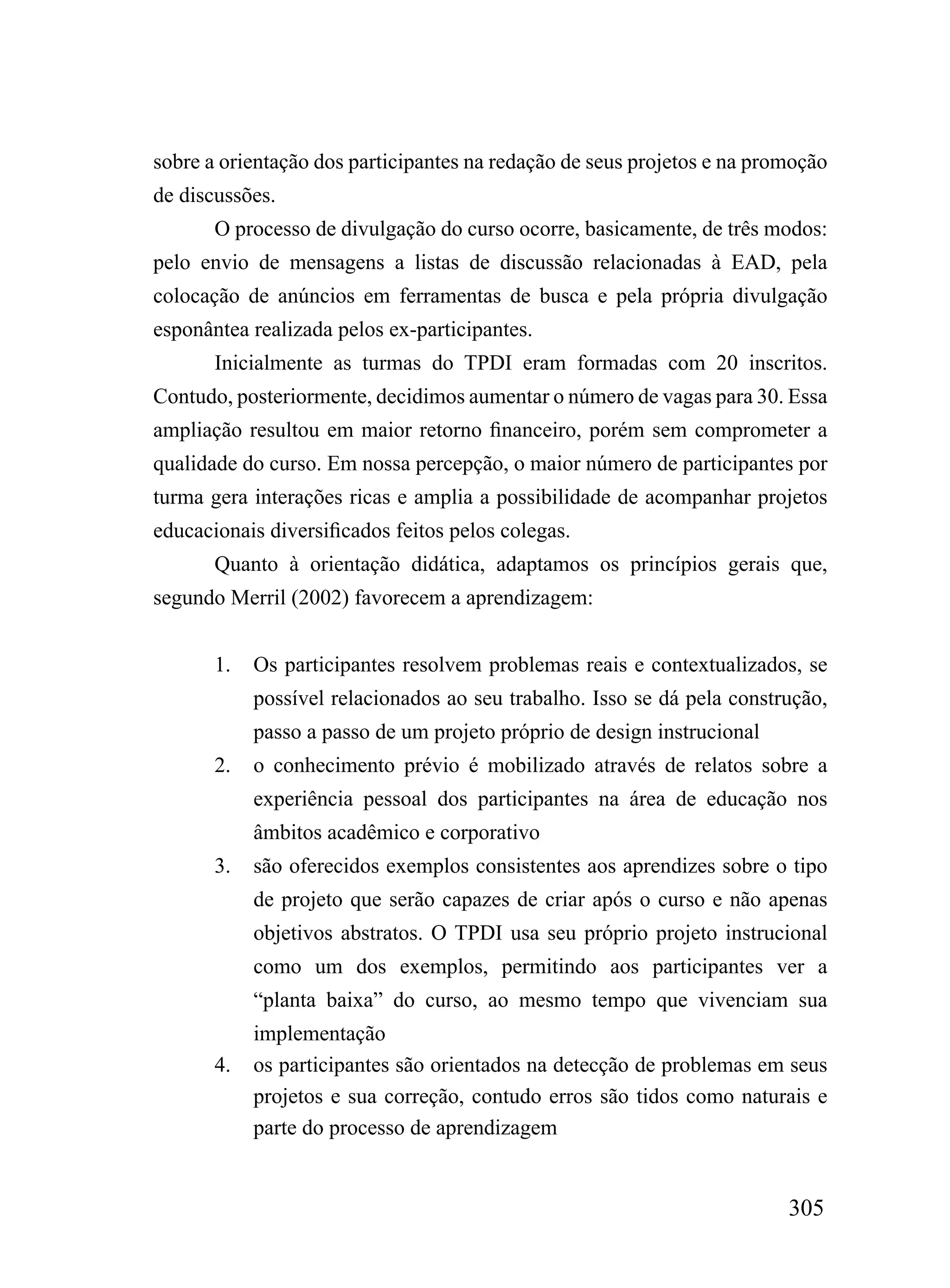 sobre a orientação dos participantes na redação de seus projetos e na promoção
de discussões.
       O processo de divulgação do curso ocorre, basicamente, de três modos:
pelo envio de mensagens a listas de discussão relacionadas à EAD, pela
colocação de anúncios em ferramentas de busca e pela própria divulgação
esponântea realizada pelos ex-participantes.
       Inicialmente as turmas do TPDI eram formadas com 20 inscritos.
Contudo, posteriormente, decidimos aumentar o número de vagas para 30. Essa
ampliação resultou em maior retorno financeiro, porém sem comprometer a
qualidade do curso. Em nossa percepção, o maior número de participantes por
turma gera interações ricas e amplia a possibilidade de acompanhar projetos
educacionais diversificados feitos pelos colegas.
       Quanto à orientação didática, adaptamos os princípios gerais que,
segundo Merril (2002) favorecem a aprendizagem:


       1.   Os participantes resolvem problemas reais e contextualizados, se
            possível relacionados ao seu trabalho. Isso se dá pela construção,
            passo a passo de um projeto próprio de design instrucional
       2.   o conhecimento prévio é mobilizado através de relatos sobre a
            experiência pessoal dos participantes na área de educação nos
            âmbitos acadêmico e corporativo
       3.   são oferecidos exemplos consistentes aos aprendizes sobre o tipo
            de projeto que serão capazes de criar após o curso e não apenas
            objetivos abstratos. O TPDI usa seu próprio projeto instrucional
            como um dos exemplos, permitindo aos participantes ver a
            “planta baixa” do curso, ao mesmo tempo que vivenciam sua
            implementação
       4.   os participantes são orientados na detecção de problemas em seus
            projetos e sua correção, contudo erros são tidos como naturais e
            parte do processo de aprendizagem


                                                                         305
 