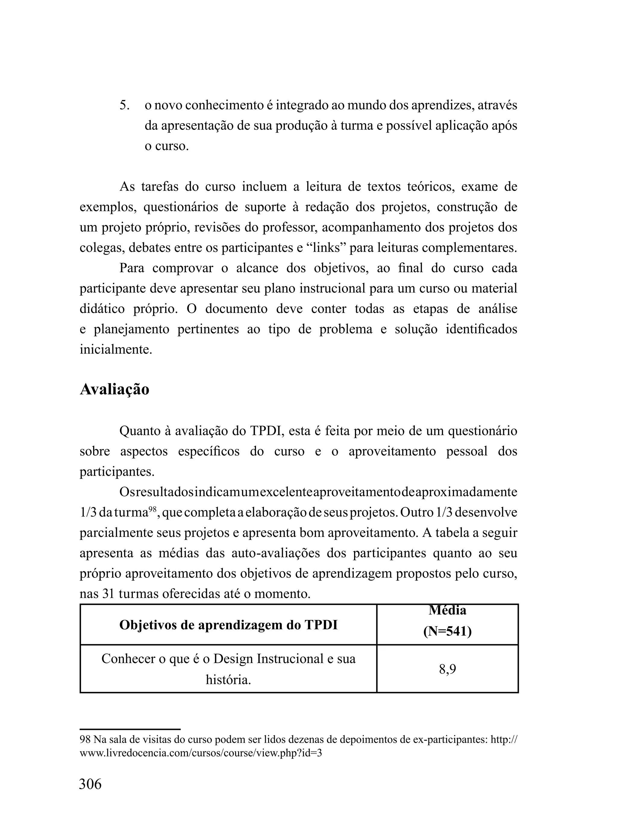 5.    o novo conhecimento é integrado ao mundo dos aprendizes, através
              da apresentação de sua produção à turma e possível aplicação após
              o curso.

        As tarefas do curso incluem a leitura de textos teóricos, exame de
exemplos, questionários de suporte à redação dos projetos, construção de
um projeto próprio, revisões do professor, acompanhamento dos projetos dos
colegas, debates entre os participantes e “links” para leituras complementares.
        Para comprovar o alcance dos objetivos, ao final do curso cada
participante deve apresentar seu plano instrucional para um curso ou material
didático próprio. O documento deve conter todas as etapas de análise
e planejamento pertinentes ao tipo de problema e solução identificados
inicialmente.

Avaliação

        Quanto à avaliação do TPDI, esta é feita por meio de um questionário
sobre aspectos específicos do curso e o aproveitamento pessoal dos
participantes.
        Os resultados indicam um excelente aproveitamento de aproximadamente
1/3 da turma98, que completa a elaboração de seus projetos. Outro 1/3 desenvolve
parcialmente seus projetos e apresenta bom aproveitamento. A tabela a seguir
apresenta as médias das auto-avaliações dos participantes quanto ao seu
próprio aproveitamento dos objetivos de aprendizagem propostos pelo curso,
nas 31 turmas oferecidas até o momento.
                                                                Média
        Objetivos de aprendizagem do TPDI                      (N=541)
    Conhecer o que é o Design Instrucional e sua
                                                                                8,9
                     história.



98 Na sala de visitas do curso podem ser lidos dezenas de depoimentos de ex-participantes: http://
www.livredocencia.com/cursos/course/view.php?id=3

306
 