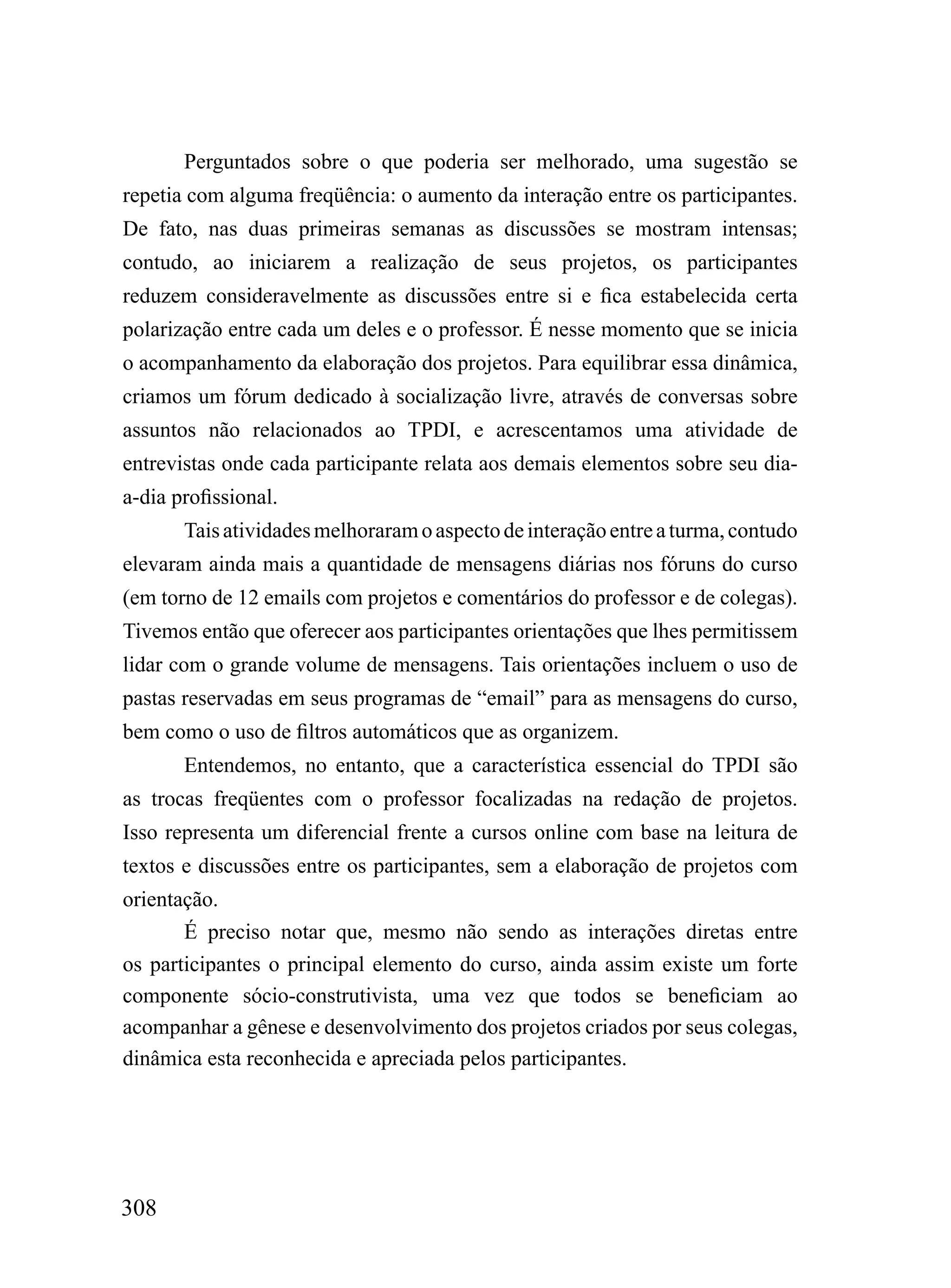 Perguntados sobre o que poderia ser melhorado, uma sugestão se
repetia com alguma freqüência: o aumento da interação entre os participantes.
De fato, nas duas primeiras semanas as discussões se mostram intensas;
contudo, ao iniciarem a realização de seus projetos, os participantes
reduzem consideravelmente as discussões entre si e fica estabelecida certa
polarização entre cada um deles e o professor. É nesse momento que se inicia
o acompanhamento da elaboração dos projetos. Para equilibrar essa dinâmica,
criamos um fórum dedicado à socialização livre, através de conversas sobre
assuntos não relacionados ao TPDI, e acrescentamos uma atividade de
entrevistas onde cada participante relata aos demais elementos sobre seu dia-
a-dia profissional.
       Tais atividades melhoraram o aspecto de interação entre a turma, contudo
elevaram ainda mais a quantidade de mensagens diárias nos fóruns do curso
(em torno de 12 emails com projetos e comentários do professor e de colegas).
Tivemos então que oferecer aos participantes orientações que lhes permitissem
lidar com o grande volume de mensagens. Tais orientações incluem o uso de
pastas reservadas em seus programas de “email” para as mensagens do curso,
bem como o uso de filtros automáticos que as organizem.
       Entendemos, no entanto, que a característica essencial do TPDI são
as trocas freqüentes com o professor focalizadas na redação de projetos.
Isso representa um diferencial frente a cursos online com base na leitura de
textos e discussões entre os participantes, sem a elaboração de projetos com
orientação.
       É preciso notar que, mesmo não sendo as interações diretas entre
os participantes o principal elemento do curso, ainda assim existe um forte
componente sócio-construtivista, uma vez que todos se beneficiam ao
acompanhar a gênese e desenvolvimento dos projetos criados por seus colegas,
dinâmica esta reconhecida e apreciada pelos participantes.




308
 