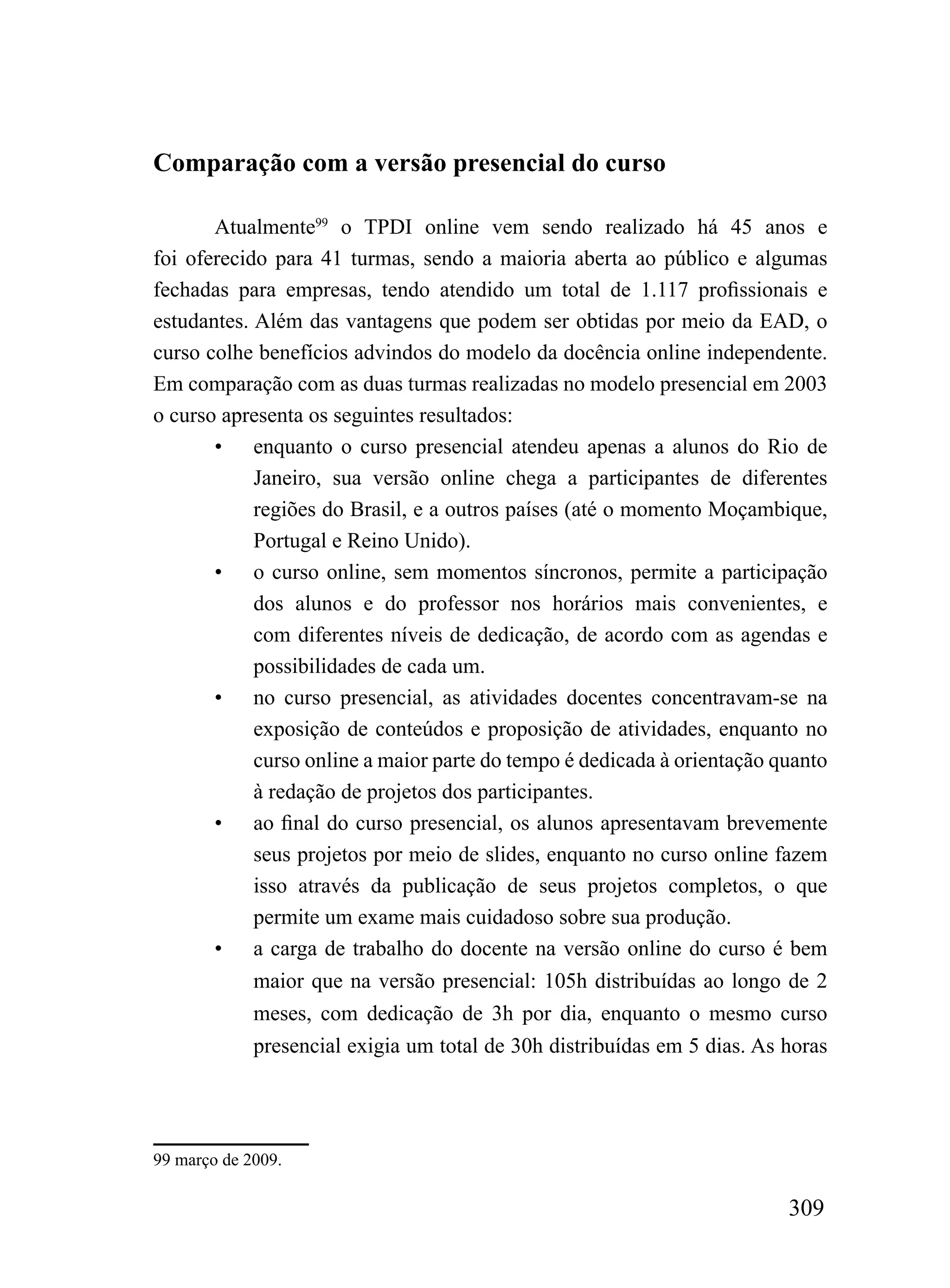 Comparação com a versão presencial do curso

       Atualmente99 o TPDI online vem sendo realizado há 45 anos e
foi oferecido para 41 turmas, sendo a maioria aberta ao público e algumas
fechadas para empresas, tendo atendido um total de 1.117 profissionais e
estudantes. Além das vantagens que podem ser obtidas por meio da EAD, o
curso colhe benefícios advindos do modelo da docência online independente.
Em comparação com as duas turmas realizadas no modelo presencial em 2003
o curso apresenta os seguintes resultados:
       • enquanto o curso presencial atendeu apenas a alunos do Rio de
            Janeiro, sua versão online chega a participantes de diferentes
            regiões do Brasil, e a outros países (até o momento Moçambique,
            Portugal e Reino Unido).
       • o curso online, sem momentos síncronos, permite a participação
            dos alunos e do professor nos horários mais convenientes, e
            com diferentes níveis de dedicação, de acordo com as agendas e
            possibilidades de cada um.
       • no curso presencial, as atividades docentes concentravam-se na
            exposição de conteúdos e proposição de atividades, enquanto no
            curso online a maior parte do tempo é dedicada à orientação quanto
            à redação de projetos dos participantes.
       • ao final do curso presencial, os alunos apresentavam brevemente
            seus projetos por meio de slides, enquanto no curso online fazem
            isso através da publicação de seus projetos completos, o que
            permite um exame mais cuidadoso sobre sua produção.
       • a carga de trabalho do docente na versão online do curso é bem
            maior que na versão presencial: 105h distribuídas ao longo de 2
            meses, com dedicação de 3h por dia, enquanto o mesmo curso
            presencial exigia um total de 30h distribuídas em 5 dias. As horas




99 março de 2009.

                                                                         309
 