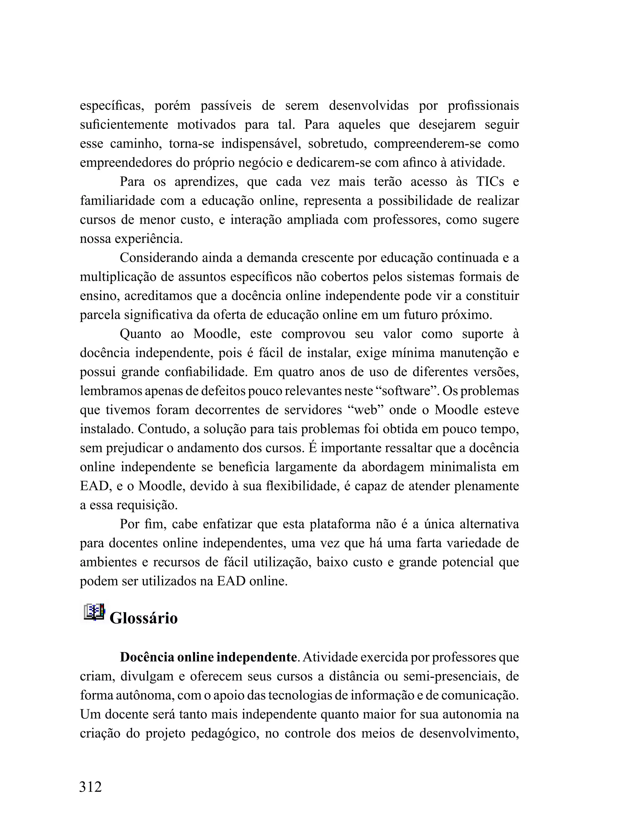 específicas, porém passíveis de serem desenvolvidas por profissionais
suficientemente motivados para tal. Para aqueles que desejarem seguir
esse caminho, torna-se indispensável, sobretudo, compreenderem-se como
empreendedores do próprio negócio e dedicarem-se com afinco à atividade.
        Para os aprendizes, que cada vez mais terão acesso às TICs e
familiaridade com a educação online, representa a possibilidade de realizar
cursos de menor custo, e interação ampliada com professores, como sugere
nossa experiência.
        Considerando ainda a demanda crescente por educação continuada e a
multiplicação de assuntos específicos não cobertos pelos sistemas formais de
ensino, acreditamos que a docência online independente pode vir a constituir
parcela significativa da oferta de educação online em um futuro próximo.
        Quanto ao Moodle, este comprovou seu valor como suporte à
docência independente, pois é fácil de instalar, exige mínima manutenção e
possui grande confiabilidade. Em quatro anos de uso de diferentes versões,
lembramos apenas de defeitos pouco relevantes neste “software”. Os problemas
que tivemos foram decorrentes de servidores “web” onde o Moodle esteve
instalado. Contudo, a solução para tais problemas foi obtida em pouco tempo,
sem prejudicar o andamento dos cursos. É importante ressaltar que a docência
online independente se beneficia largamente da abordagem minimalista em
EAD, e o Moodle, devido à sua flexibilidade, é capaz de atender plenamente
a essa requisição.
        Por fim, cabe enfatizar que esta plataforma não é a única alternativa
para docentes online independentes, uma vez que há uma farta variedade de
ambientes e recursos de fácil utilização, baixo custo e grande potencial que
podem ser utilizados na EAD online.

      Glossário

       Docência online independente. Atividade exercida por professores que
criam, divulgam e oferecem seus cursos a distância ou semi-presenciais, de
forma autônoma, com o apoio das tecnologias de informação e de comunicação.
Um docente será tanto mais independente quanto maior for sua autonomia na
criação do projeto pedagógico, no controle dos meios de desenvolvimento,


312
 