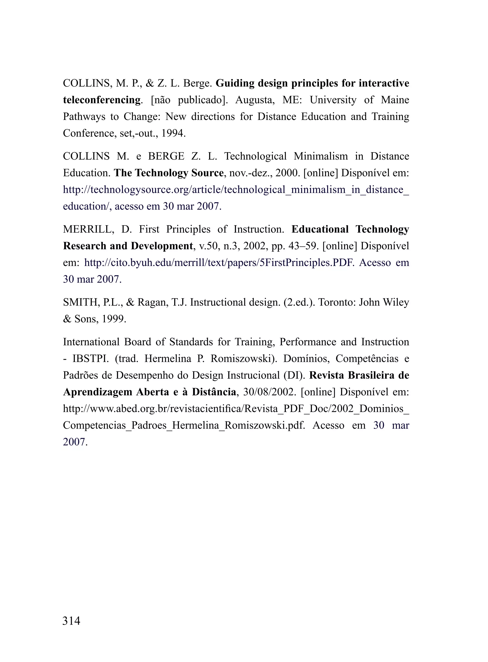 COLLINS, M. P., & Z. L. Berge. Guiding design principles for interactive
teleconferencing. [não publicado]. Augusta, ME: University of Maine
Pathways to Change: New directions for Distance Education and Training
Conference, set,-out., 1994.

COLLINS M. e BERGE Z. L. Technological Minimalism in Distance
Education. The Technology Source, nov.-dez., 2000. [online] Disponível em:
http://technologysource.org/article/technological_minimalism_in_distance_
education/, acesso em 30 mar 2007.

MERRILL, D. First Principles of Instruction. Educational Technology
Research and Development, v.50, n.3, 2002, pp. 43–59. [online] Disponível
em: http://cito.byuh.edu/merrill/text/papers/5FirstPrinciples.PDF. Acesso em
30 mar 2007.

SMITH, P.L., & Ragan, T.J. Instructional design. (2.ed.). Toronto: John Wiley
& Sons, 1999.

International Board of Standards for Training, Performance and Instruction
- IBSTPI. (trad. Hermelina P. Romiszowski). Domínios, Competências e
Padrões de Desempenho do Design Instrucional (DI). Revista Brasileira de
Aprendizagem Aberta e à Distância, 30/08/2002. [online] Disponível em:
http://www.abed.org.br/revistacientifica/Revista_PDF_Doc/2002_Dominios_
Competencias_Padroes_Hermelina_Romiszowski.pdf. Acesso em 30 mar
2007.




314
 
