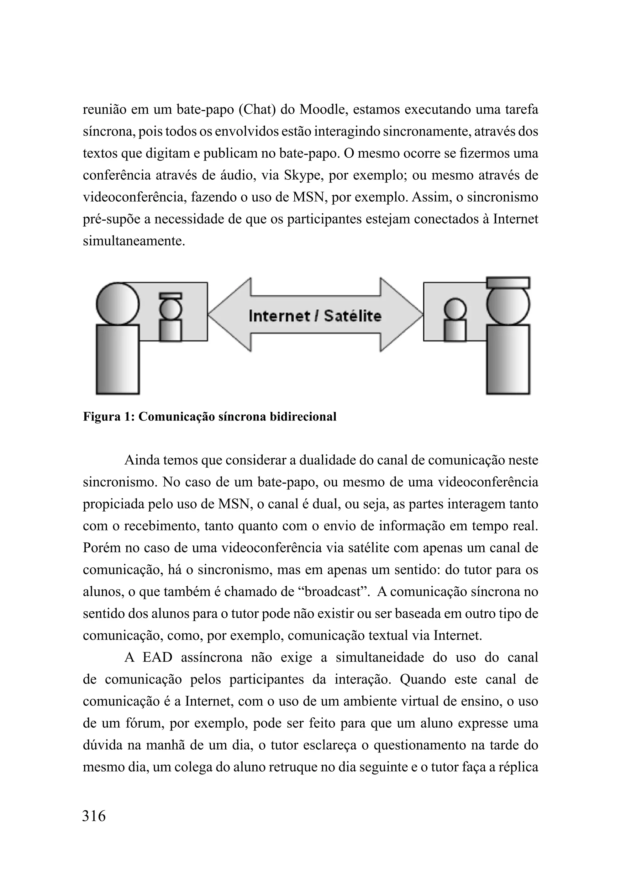 reunião em um bate-papo (Chat) do Moodle, estamos executando uma tarefa
síncrona, pois todos os envolvidos estão interagindo sincronamente, através dos
textos que digitam e publicam no bate-papo. O mesmo ocorre se fizermos uma
conferência através de áudio, via Skype, por exemplo; ou mesmo através de
videoconferência, fazendo o uso de MSN, por exemplo. Assim, o sincronismo
pré-supõe a necessidade de que os participantes estejam conectados à Internet
simultaneamente.




Figura 1: Comunicação síncrona bidirecional


       Ainda temos que considerar a dualidade do canal de comunicação neste
sincronismo. No caso de um bate-papo, ou mesmo de uma videoconferência
propiciada pelo uso de MSN, o canal é dual, ou seja, as partes interagem tanto
com o recebimento, tanto quanto com o envio de informação em tempo real.
Porém no caso de uma videoconferência via satélite com apenas um canal de
comunicação, há o sincronismo, mas em apenas um sentido: do tutor para os
alunos, o que também é chamado de “broadcast”. A comunicação síncrona no
sentido dos alunos para o tutor pode não existir ou ser baseada em outro tipo de
comunicação, como, por exemplo, comunicação textual via Internet.
       A EAD assíncrona não exige a simultaneidade do uso do canal
de comunicação pelos participantes da interação. Quando este canal de
comunicação é a Internet, com o uso de um ambiente virtual de ensino, o uso
de um fórum, por exemplo, pode ser feito para que um aluno expresse uma
dúvida na manhã de um dia, o tutor esclareça o questionamento na tarde do
mesmo dia, um colega do aluno retruque no dia seguinte e o tutor faça a réplica


316
 