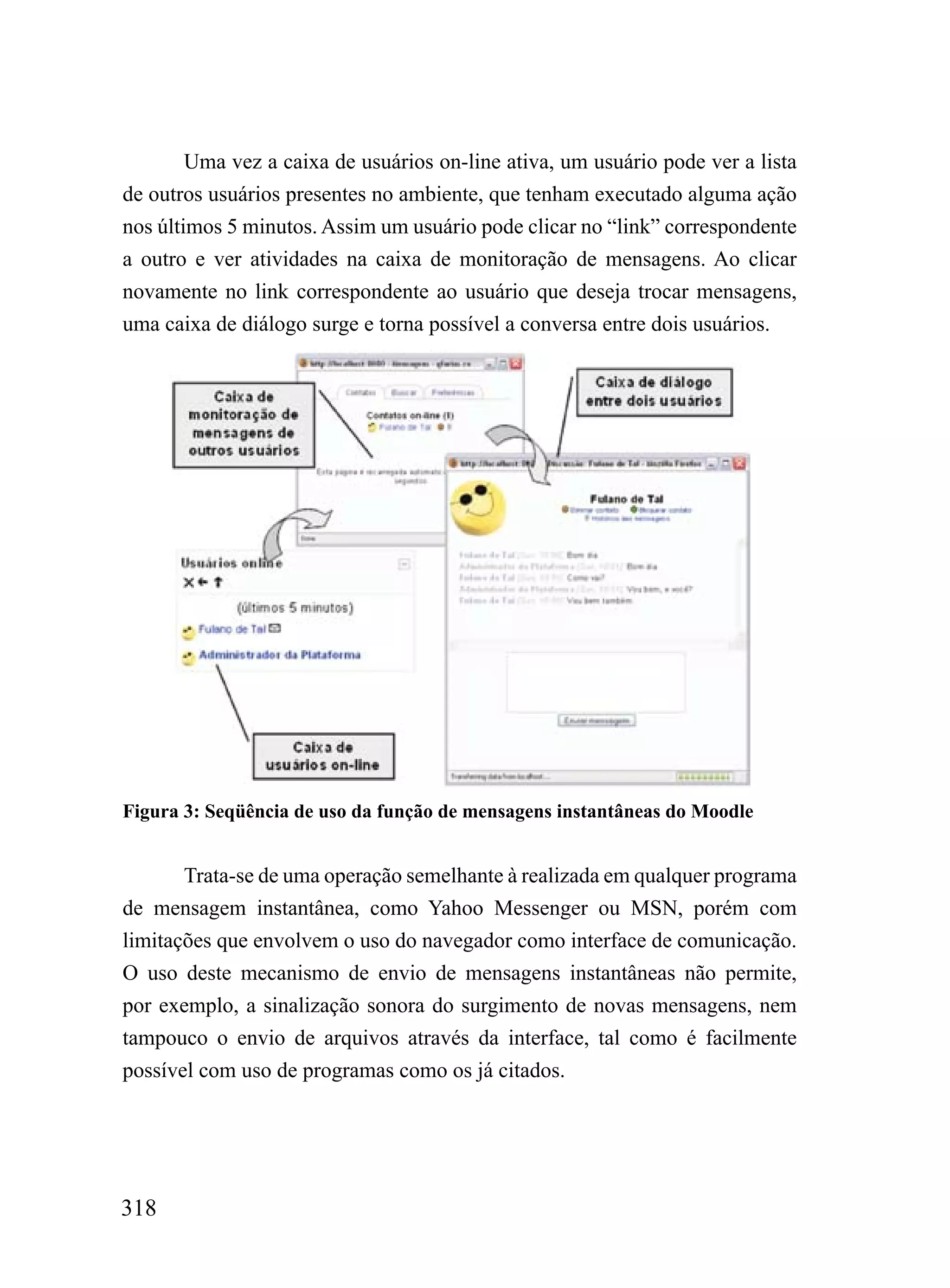 Uma vez a caixa de usuários on-line ativa, um usuário pode ver a lista
de outros usuários presentes no ambiente, que tenham executado alguma ação
nos últimos 5 minutos. Assim um usuário pode clicar no “link” correspondente
a outro e ver atividades na caixa de monitoração de mensagens. Ao clicar
novamente no link correspondente ao usuário que deseja trocar mensagens,
uma caixa de diálogo surge e torna possível a conversa entre dois usuários.




Figura 3: Seqüência de uso da função de mensagens instantâneas do Moodle


       Trata-se de uma operação semelhante à realizada em qualquer programa
de mensagem instantânea, como Yahoo Messenger ou MSN, porém com
limitações que envolvem o uso do navegador como interface de comunicação.
O uso deste mecanismo de envio de mensagens instantâneas não permite,
por exemplo, a sinalização sonora do surgimento de novas mensagens, nem
tampouco o envio de arquivos através da interface, tal como é facilmente
possível com uso de programas como os já citados.




318
 