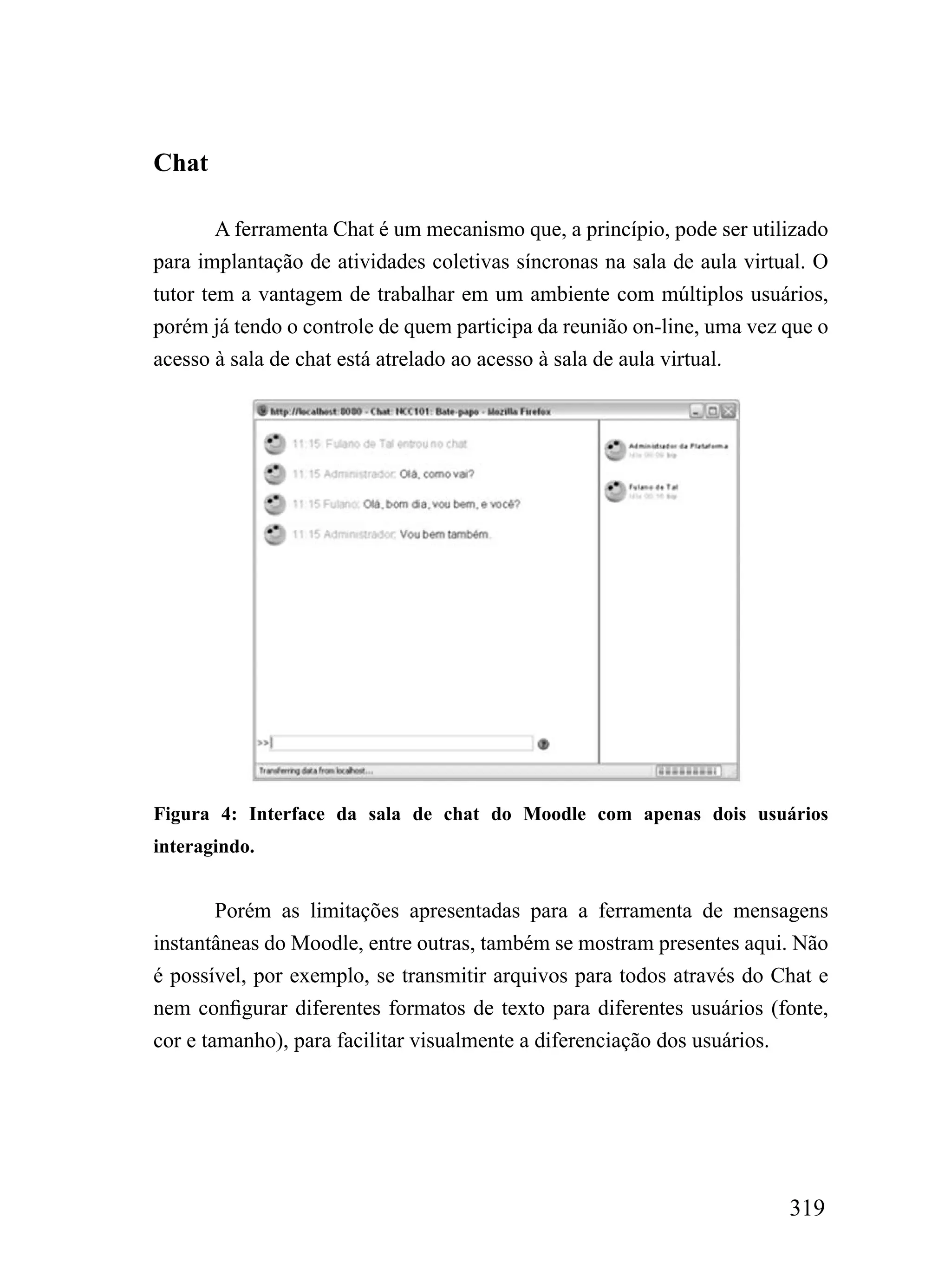 Chat

        A ferramenta Chat é um mecanismo que, a princípio, pode ser utilizado
para implantação de atividades coletivas síncronas na sala de aula virtual. O
tutor tem a vantagem de trabalhar em um ambiente com múltiplos usuários,
porém já tendo o controle de quem participa da reunião on-line, uma vez que o
acesso à sala de chat está atrelado ao acesso à sala de aula virtual.




Figura 4: Interface da sala de chat do Moodle com apenas dois usuários
interagindo.


        Porém as limitações apresentadas para a ferramenta de mensagens
instantâneas do Moodle, entre outras, também se mostram presentes aqui. Não
é possível, por exemplo, se transmitir arquivos para todos através do Chat e
nem configurar diferentes formatos de texto para diferentes usuários (fonte,
cor e tamanho), para facilitar visualmente a diferenciação dos usuários.




                                                                        319
 